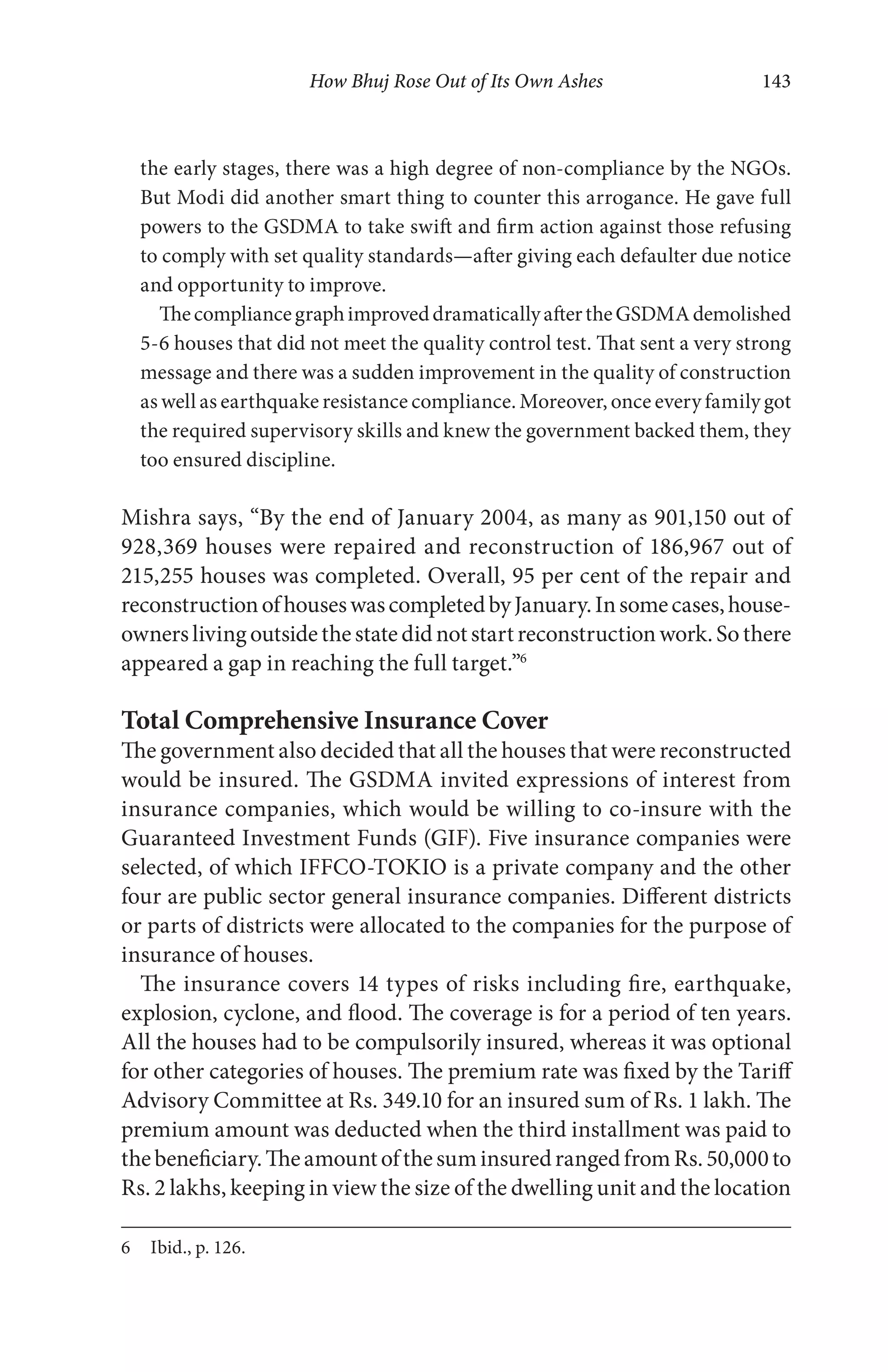 How Bhuj Rose Out of Its Own Ashes 143
the early stages, there was a high degree of non-compliance by the NGOs.
But Modi did another smart thing to counter this arrogance. He gave full
powers to the GSDMA to take swift and firm action against those refusing
to comply with set quality standards—after giving each defaulter due notice
and opportunity to improve.
ThecompliancegraphimproveddramaticallyaftertheGSDMAdemolished
5-6 houses that did not meet the quality control test. That sent a very strong
message and there was a sudden improvement in the quality of construction
as well as earthquake resistance compliance. Moreover, once every family got
the required supervisory skills and knew the government backed them, they
too ensured discipline.
Mishra says, “By the end of January 2004, as many as 901,150 out of
928,369 houses were repaired and reconstruction of 186,967 out of
215,255 houses was completed. Overall, 95 per cent of the repair and
reconstructionofhouseswascompletedbyJanuary.Insomecases,house-
ownerslivingoutsidethestatedidnotstartreconstructionwork.Sothere
appeared a gap in reaching the full target.”6
Total Comprehensive Insurance Cover
The government also decided that all the houses that were reconstructed
would be insured. The GSDMA invited expressions of interest from
insurance companies, which would be willing to co-insure with the
Guaranteed Investment Funds (GIF). Five insurance companies were
selected, of which IFFCO-TOKIO is a private company and the other
four are public sector general insurance companies. Different districts
or parts of districts were allocated to the companies for the purpose of
insurance of houses.
The insurance covers 14 types of risks including fire, earthquake,
explosion, cyclone, and flood. The coverage is for a period of ten years.
All the houses had to be compulsorily insured, whereas it was optional
for other categories of houses. The premium rate was fixed by the Tariff
Advisory Committee at Rs. 349.10 for an insured sum of Rs. 1 lakh. The
premium amount was deducted when the third installment was paid to
thebeneficiary.TheamountofthesuminsuredrangedfromRs.50,000to
Rs. 2 lakhs, keeping in view the size of the dwelling unit and the location
6 Ibid., p. 126.
 