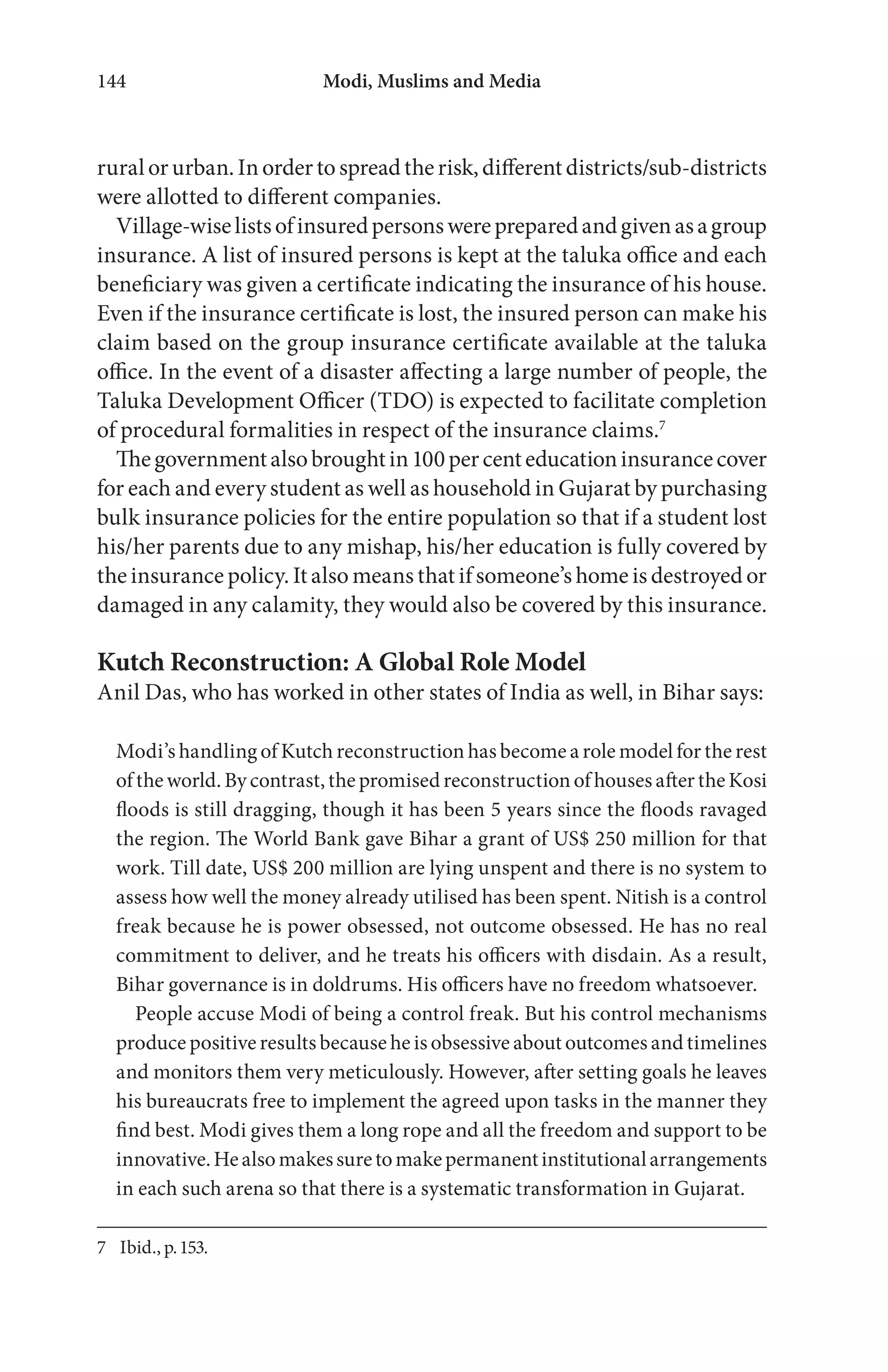 Modi, Muslims and Media144
ruralorurban.Inordertospreadtherisk,differentdistricts/sub-districts
were allotted to different companies.
Village-wiselistsofinsuredpersonswerepreparedandgivenasagroup
insurance. A list of insured persons is kept at the taluka office and each
beneficiary was given a certificate indicating the insurance of his house.
Even if the insurance certificate is lost, the insured person can make his
claim based on the group insurance certificate available at the taluka
office. In the event of a disaster affecting a large number of people, the
Taluka Development Officer (TDO) is expected to facilitate completion
of procedural formalities in respect of the insurance claims.7
Thegovernmentalsobroughtin100percenteducationinsurancecover
for each and every student as well as household in Gujarat by purchasing
bulk insurance policies for the entire population so that if a student lost
his/her parents due to any mishap, his/her education is fully covered by
the insurance policy. It also means that if someone’s home is destroyed or
damaged in any calamity, they would also be covered by this insurance.
Kutch Reconstruction: A Global Role Model
Anil Das, who has worked in other states of India as well, in Bihar says:
Modi’s handling of Kutch reconstruction has become a role model for the rest
of the world. By contrast, the promised reconstruction of houses after the Kosi
floods is still dragging, though it has been 5 years since the floods ravaged
the region. The World Bank gave Bihar a grant of US$ 250 million for that
work. Till date, US$ 200 million are lying unspent and there is no system to
assess how well the money already utilised has been spent. Nitish is a control
freak because he is power obsessed, not outcome obsessed. He has no real
commitment to deliver, and he treats his officers with disdain. As a result,
Bihar governance is in doldrums. His officers have no freedom whatsoever.
People accuse Modi of being a control freak. But his control mechanisms
produce positive results because he is obsessive about outcomes and timelines
and monitors them very meticulously. However, after setting goals he leaves
his bureaucrats free to implement the agreed upon tasks in the manner they
find best. Modi gives them a long rope and all the freedom and support to be
innovative.Healsomakessuretomakepermanentinstitutionalarrangements
in each such arena so that there is a systematic transformation in Gujarat.
7 Ibid., p.153.
 