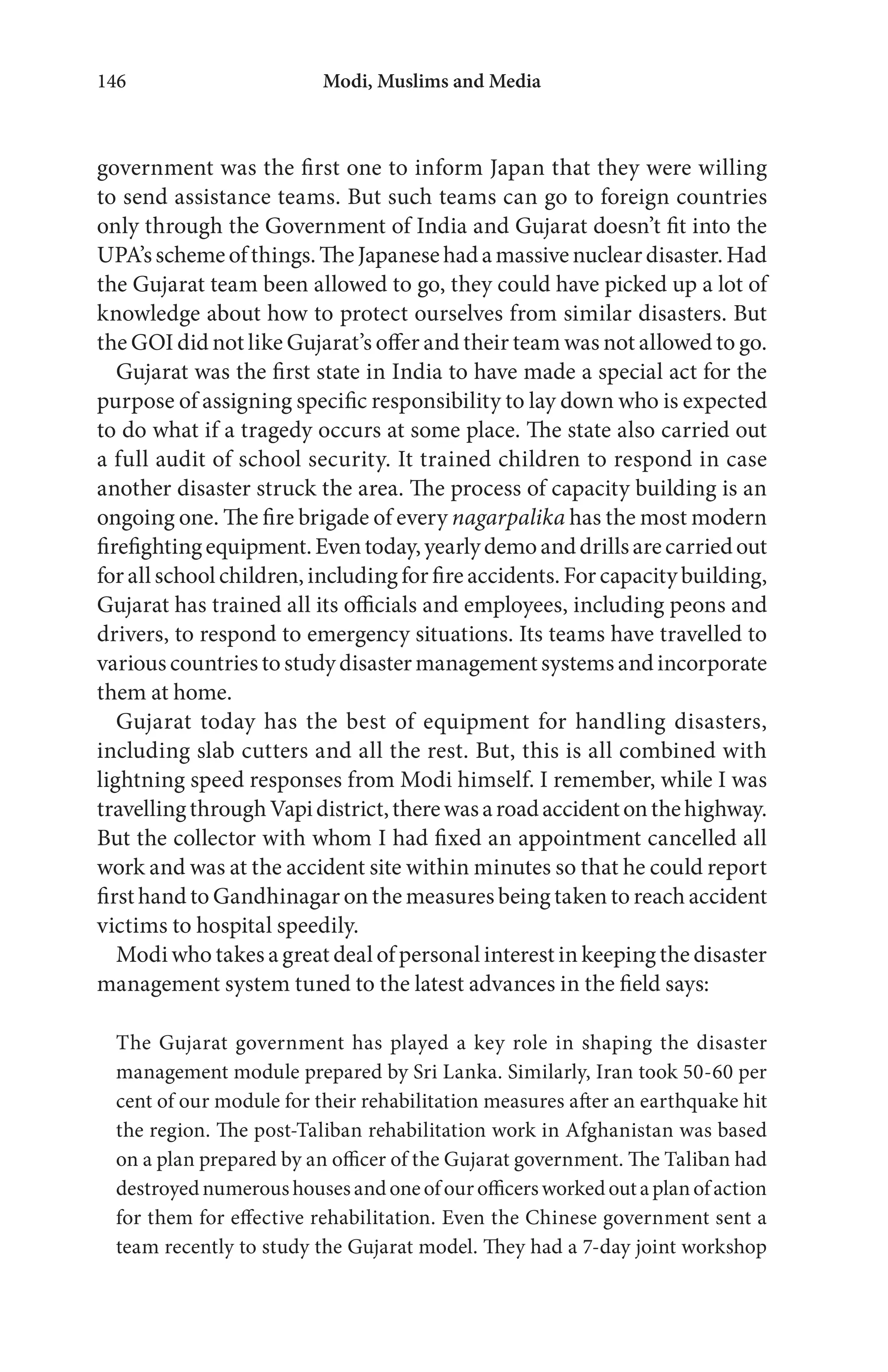 Modi, Muslims and Media146
government was the first one to inform Japan that they were willing
to send assistance teams. But such teams can go to foreign countries
only through the Government of India and Gujarat doesn’t fit into the
UPA’sschemeofthings.TheJapanesehadamassivenucleardisaster.Had
the Gujarat team been allowed to go, they could have picked up a lot of
knowledge about how to protect ourselves from similar disasters. But
the GOI did not like Gujarat’s offer and their team was not allowed to go.
Gujarat was the first state in India to have made a special act for the
purpose of assigning specific responsibility to lay down who is expected
to do what if a tragedy occurs at some place. The state also carried out
a full audit of school security. It trained children to respond in case
another disaster struck the area. The process of capacity building is an
ongoing one. The fire brigade of every nagarpalika has the most modern
firefightingequipment.Eventoday,yearlydemoanddrillsarecarriedout
for all school children, including for fire accidents. For capacity building,
Gujarat has trained all its officials and employees, including peons and
drivers, to respond to emergency situations. Its teams have travelled to
various countries tostudydisastermanagementsystems and incorporate
them at home.
Gujarat today has the best of equipment for handling disasters,
including slab cutters and all the rest. But, this is all combined with
lightning speed responses from Modi himself. I remember, while I was
travellingthroughVapidistrict,therewasaroadaccidentonthehighway.
But the collector with whom I had fixed an appointment cancelled all
work and was at the accident site within minutes so that he could report
first hand to Gandhinagar on the measures being taken to reach accident
victims to hospital speedily.
Modi who takes a great deal of personal interest in keeping the disaster
management system tuned to the latest advances in the field says:
The Gujarat government has played a key role in shaping the disaster
management module prepared by Sri Lanka. Similarly, Iran took 50-60 per
cent of our module for their rehabilitation measures after an earthquake hit
the region. The post-Taliban rehabilitation work in Afghanistan was based
on a plan prepared by an officer of the Gujarat government. The Taliban had
destroyednumeroushousesandoneofourofficersworkedoutaplanofaction
for them for effective rehabilitation. Even the Chinese government sent a
team recently to study the Gujarat model. They had a 7-day joint workshop
 