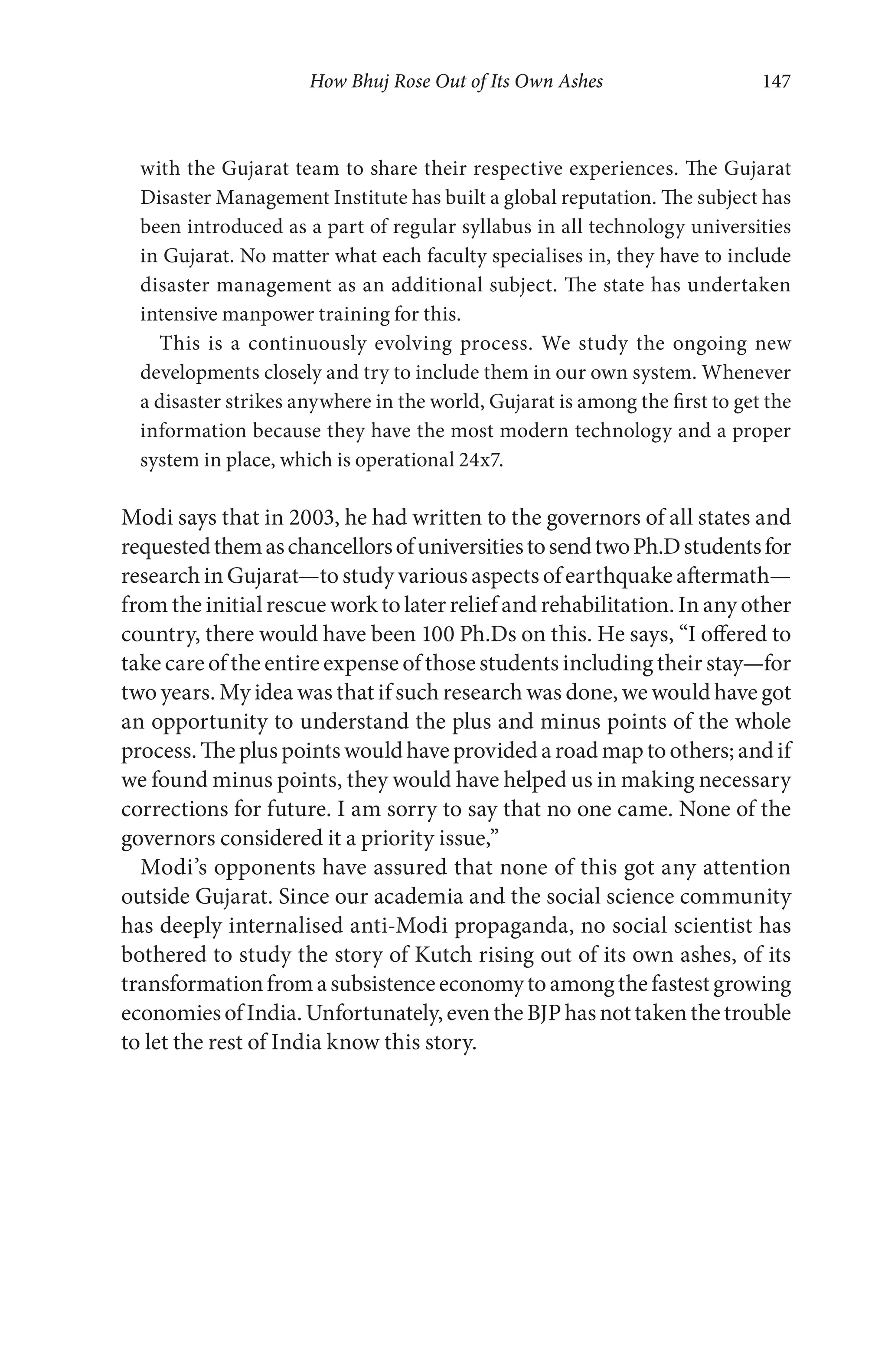 How Bhuj Rose Out of Its Own Ashes 147
with the Gujarat team to share their respective experiences. The Gujarat
Disaster Management Institute has built a global reputation. The subject has
been introduced as a part of regular syllabus in all technology universities
in Gujarat. No matter what each faculty specialises in, they have to include
disaster management as an additional subject. The state has undertaken
intensive manpower training for this.
This is a continuously evolving process. We study the ongoing new
developments closely and try to include them in our own system. Whenever
a disaster strikes anywhere in the world, Gujarat is among the first to get the
information because they have the most modern technology and a proper
system in place, which is operational 24x7.
Modi says that in 2003, he had written to the governors of all states and
requestedthemaschancellorsofuniversitiestosendtwoPh.Dstudentsfor
research in Gujarat—to study various aspects of earthquake aftermath—
from the initial rescue work to later relief and rehabilitation. In any other
country, there would have been 100 Ph.Ds on this. He says, “I offered to
take care of the entire expense of those students including their stay—for
two years. My idea was that if such research was done, we would have got
an opportunity to understand the plus and minus points of the whole
process. The plus points would have provided a road map to others; and if
we found minus points, they would have helped us in making necessary
corrections for future. I am sorry to say that no one came. None of the
governors considered it a priority issue,”
Modi’s opponents have assured that none of this got any attention
outside Gujarat. Since our academia and the social science community
has deeply internalised anti-Modi propaganda, no social scientist has
bothered to study the story of Kutch rising out of its own ashes, of its
transformationfromasubsistenceeconomytoamongthefastestgrowing
economiesofIndia.Unfortunately,eventheBJPhasnottakenthetrouble
to let the rest of India know this story.
 