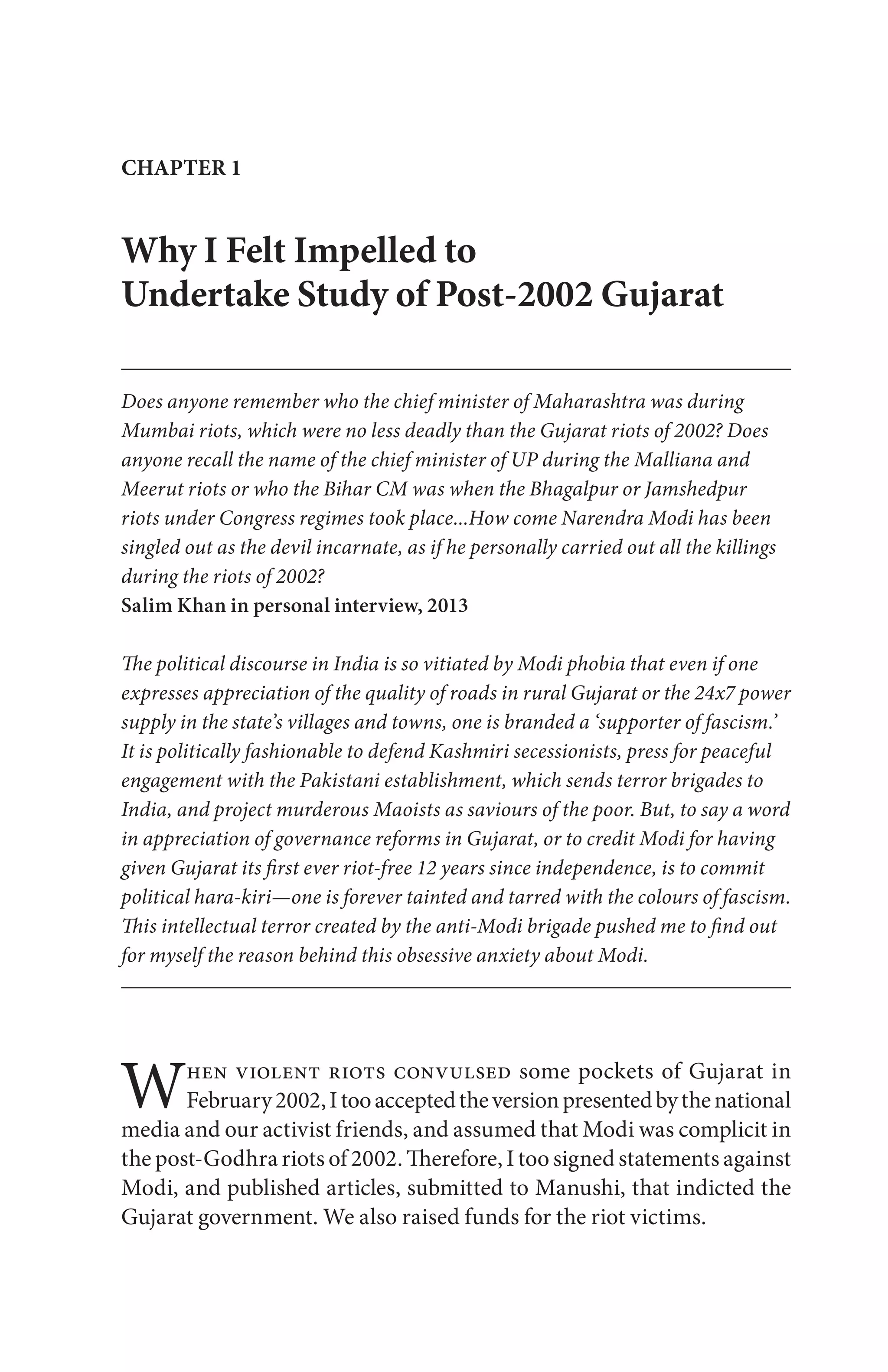 Why I Felt Impelled to
Undertake Study of Post-2002 Gujarat
Does anyone remember who the chief minister of Maharashtra was during
Mumbai riots, which were no less deadly than the Gujarat riots of 2002? Does
anyone recall the name of the chief minister of UP during the Malliana and
Meerut riots or who the Bihar CM was when the Bhagalpur or Jamshedpur
riots under Congress regimes took place...How come Narendra Modi has been
singled out as the devil incarnate, as if he personally carried out all the killings
during the riots of 2002?
Salim Khan in personal interview, 2013
The political discourse in India is so vitiated by Modi phobia that even if one
expresses appreciation of the quality of roads in rural Gujarat or the 24x7 power
supply in the state’s villages and towns, one is branded a ‘supporter of fascism.’
It is politically fashionable to defend Kashmiri secessionists, press for peaceful
engagement with the Pakistani establishment, which sends terror brigades to
India, and project murderous Maoists as saviours of the poor. But, to say a word
in appreciation of governance reforms in Gujarat, or to credit Modi for having
given Gujarat its first ever riot-free 12 years since independence, is to commit
political hara-kiri—one is forever tainted and tarred with the colours of fascism.
This intellectual terror created by the anti-Modi brigade pushed me to find out
for myself the reason behind this obsessive anxiety about Modi.
CHAPTER 1
When violent riots convulsed some pockets of Gujarat in
February2002,Itooacceptedtheversionpresentedbythenational
media and our activist friends, and assumed that Modi was complicit in
the post-Godhra riots of 2002. Therefore, I too signed statements against
Modi, and published articles, submitted to Manushi, that indicted the
Gujarat government. We also raised funds for the riot victims.
 