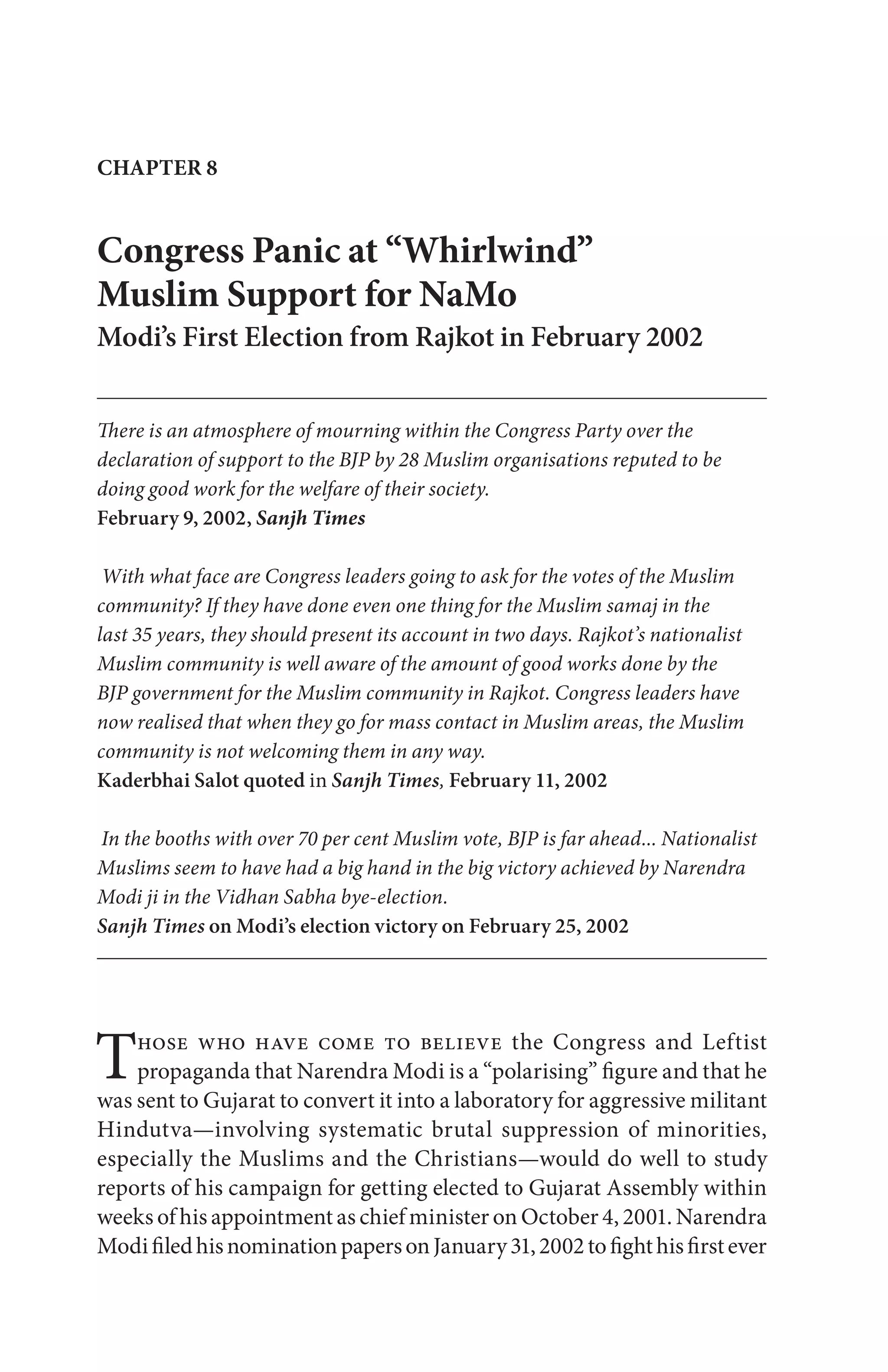 CHAPTER 8
Congress Panic at “Whirlwind”
Muslim Support for NaMo
Modi’s First Election from Rajkot in February 2002
There is an atmosphere of mourning within the Congress Party over the
declaration of support to the BJP by 28 Muslim organisations reputed to be
doing good work for the welfare of their society.
February 9, 2002, Sanjh Times
With what face are Congress leaders going to ask for the votes of the Muslim
community? If they have done even one thing for the Muslim samaj in the
last 35 years, they should present its account in two days. Rajkot’s nationalist
Muslim community is well aware of the amount of good works done by the
BJP government for the Muslim community in Rajkot. Congress leaders have
now realised that when they go for mass contact in Muslim areas, the Muslim
community is not welcoming them in any way.
Kaderbhai Salot quoted in Sanjh Times, February 11, 2002
In the booths with over 70 per cent Muslim vote, BJP is far ahead... Nationalist
Muslims seem to have had a big hand in the big victory achieved by Narendra
Modi ji in the Vidhan Sabha bye-election.
Sanjh Times on Modi’s election victory on February 25, 2002
Those who have come to believe the Congress and Leftist
propaganda that Narendra Modi is a “polarising” figure and that he
was sent to Gujarat to convert it into a laboratory for aggressive militant
Hindutva—involving systematic brutal suppression of minorities,
especially the Muslims and the Christians—would do well to study
reports of his campaign for getting elected to Gujarat Assembly within
weeks of his appointment as chief minister on October 4, 2001. Narendra
ModifiledhisnominationpapersonJanuary31,2002tofighthisfirstever
 