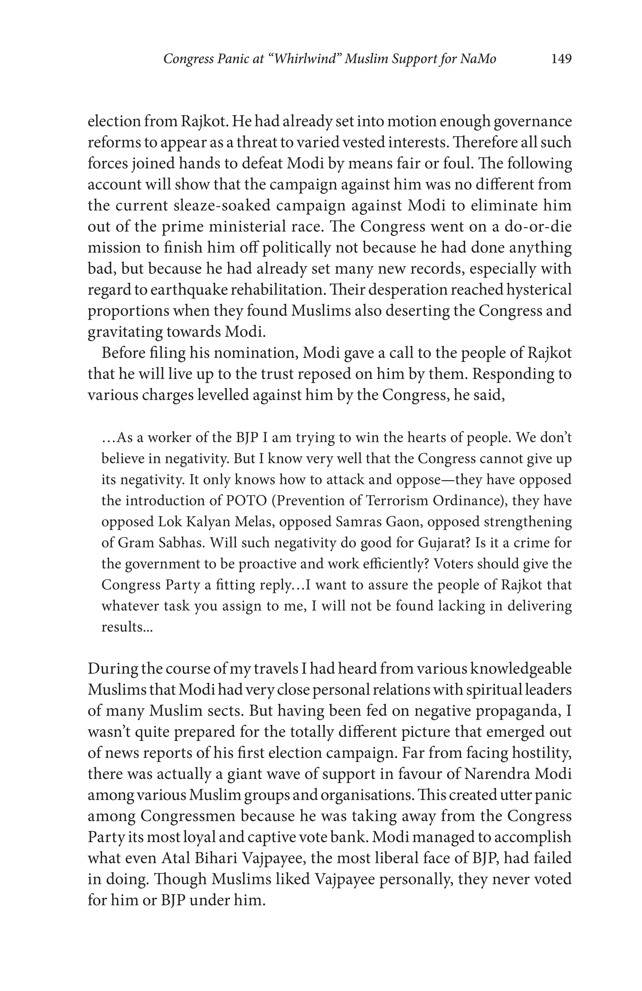 Congress Panic at “Whirlwind” Muslim Support for NaMo 149
election from Rajkot. He had already set into motion enough governance
reforms to appear as a threat to varied vested interests. Therefore all such
forces joined hands to defeat Modi by means fair or foul. The following
account will show that the campaign against him was no different from
the current sleaze-soaked campaign against Modi to eliminate him
out of the prime ministerial race. The Congress went on a do-or-die
mission to finish him off politically not because he had done anything
bad, but because he had already set many new records, especially with
regard to earthquake rehabilitation. Their desperation reached hysterical
proportions when they found Muslims also deserting the Congress and
gravitating towards Modi.
Before filing his nomination, Modi gave a call to the people of Rajkot
that he will live up to the trust reposed on him by them. Responding to
various charges levelled against him by the Congress, he said,
…As a worker of the BJP I am trying to win the hearts of people. We don’t
believe in negativity. But I know very well that the Congress cannot give up
its negativity. It only knows how to attack and oppose—they have opposed
the introduction of POTO (Prevention of Terrorism Ordinance), they have
opposed Lok Kalyan Melas, opposed Samras Gaon, opposed strengthening
of Gram Sabhas. Will such negativity do good for Gujarat? Is it a crime for
the government to be proactive and work efficiently? Voters should give the
Congress Party a fitting reply…I want to assure the people of Rajkot that
whatever task you assign to me, I will not be found lacking in delivering
results...
During the course of my travels I had heard from various knowledgeable
MuslimsthatModihadveryclosepersonalrelationswithspiritualleaders
of many Muslim sects. But having been fed on negative propaganda, I
wasn’t quite prepared for the totally different picture that emerged out
of news reports of his first election campaign. Far from facing hostility,
there was actually a giant wave of support in favour of Narendra Modi
amongvariousMuslimgroupsandorganisations.Thiscreatedutterpanic
among Congressmen because he was taking away from the Congress
Party its most loyal and captive vote bank. Modi managed to accomplish
what even Atal Bihari Vajpayee, the most liberal face of BJP, had failed
in doing. Though Muslims liked Vajpayee personally, they never voted
for him or BJP under him.
 