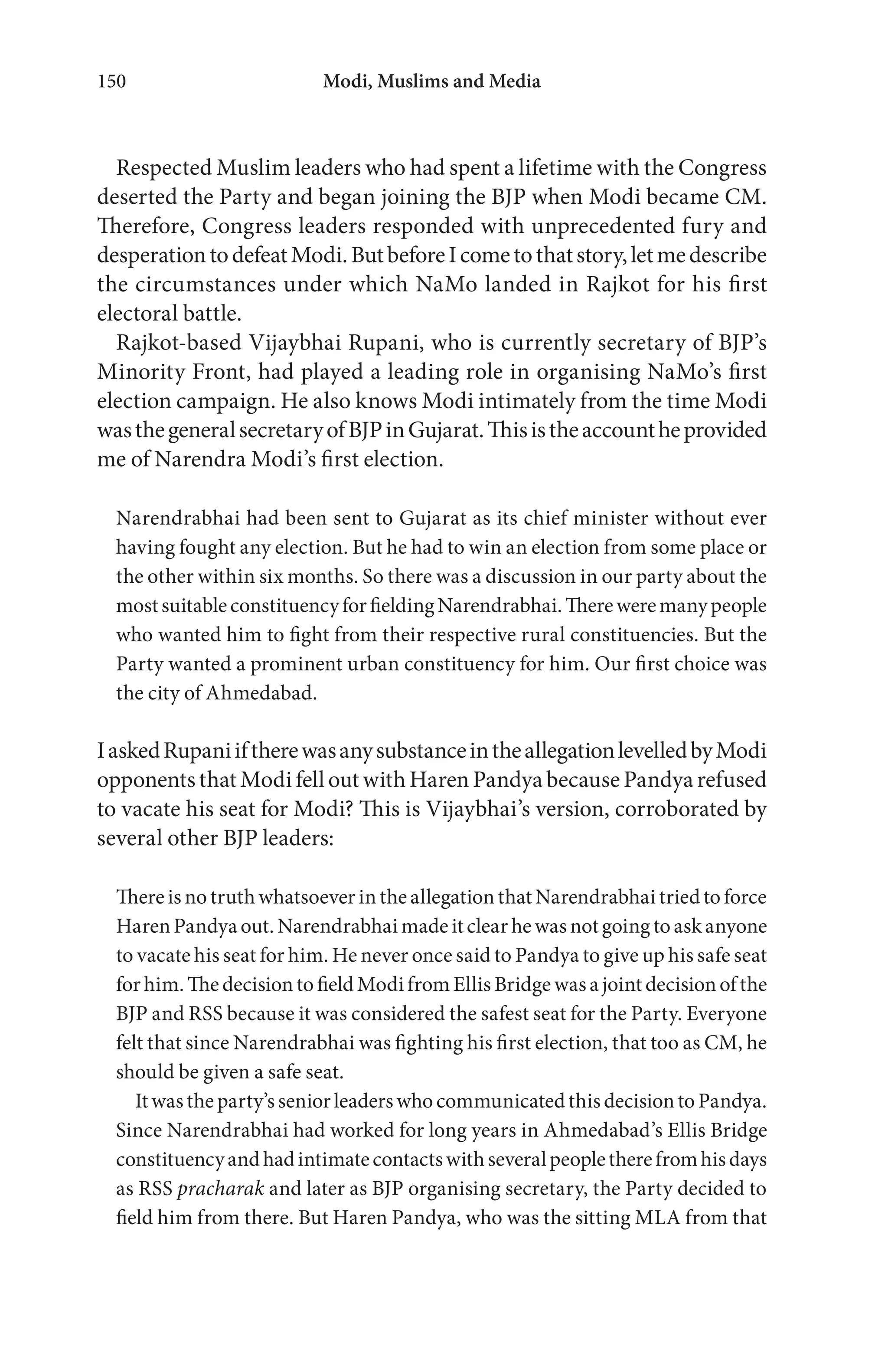 Modi, Muslims and Media150
Respected Muslim leaders who had spent a lifetime with the Congress
deserted the Party and began joining the BJP when Modi became CM.
Therefore, Congress leaders responded with unprecedented fury and
desperationtodefeatModi.ButbeforeIcometothatstory,letmedescribe
the circumstances under which NaMo landed in Rajkot for his first
electoral battle.
Rajkot-based Vijaybhai Rupani, who is currently secretary of BJP’s
Minority Front, had played a leading role in organising NaMo’s first
election campaign. He also knows Modi intimately from the time Modi
wasthegeneralsecretaryofBJPinGujarat.Thisistheaccountheprovided
me of Narendra Modi’s first election.
Narendrabhai had been sent to Gujarat as its chief minister without ever
having fought any election. But he had to win an election from some place or
the other within six months. So there was a discussion in our party about the
mostsuitableconstituencyforfieldingNarendrabhai.Thereweremanypeople
who wanted him to fight from their respective rural constituencies. But the
Party wanted a prominent urban constituency for him. Our first choice was
the city of Ahmedabad.
IaskedRupaniiftherewasanysubstanceintheallegationlevelledbyModi
opponents that Modi fell out with Haren Pandya because Pandya refused
to vacate his seat for Modi? This is Vijaybhai’s version, corroborated by
several other BJP leaders:
There is no truth whatsoever in the allegationthatNarendrabhai triedtoforce
HarenPandya out. Narendrabhai made itclearhewasnotgoing toaskanyone
to vacate his seat for him. He never once said to Pandya to give up his safe seat
for him. The decision to field Modi from Ellis Bridge was a joint decision of the
BJP and RSS because it was considered the safest seat for the Party. Everyone
felt that since Narendrabhai was fighting his first election, that too as CM, he
should be given a safe seat.
Itwastheparty’sseniorleaderswhocommunicatedthisdecisiontoPandya.
Since Narendrabhai had worked for long years in Ahmedabad’s Ellis Bridge
constituencyandhadintimatecontactswithseveralpeopletherefromhisdays
as RSS pracharak and later as BJP organising secretary, the Party decided to
field him from there. But Haren Pandya, who was the sitting MLA from that
 