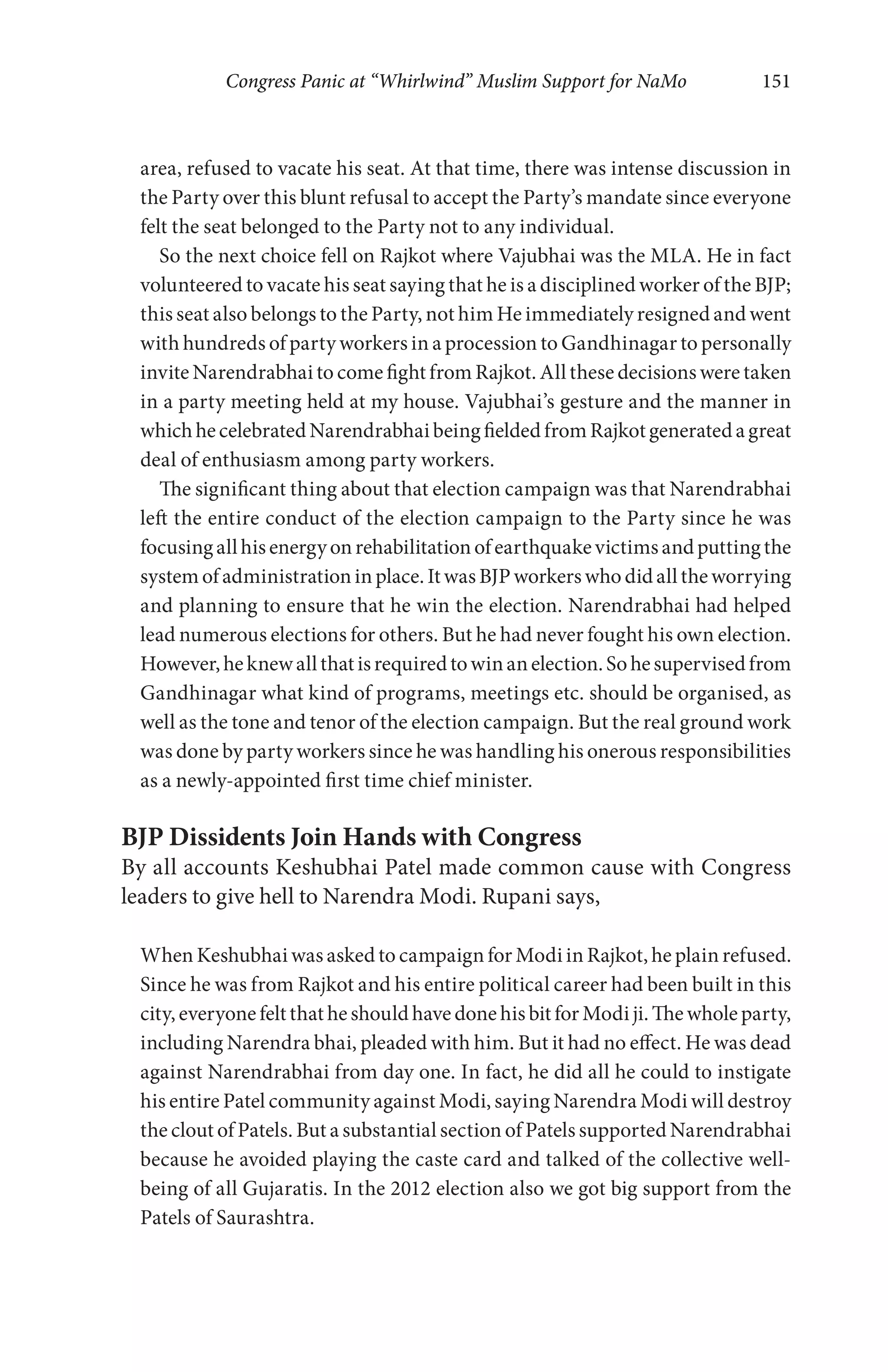 Congress Panic at “Whirlwind” Muslim Support for NaMo 151
area, refused to vacate his seat. At that time, there was intense discussion in
the Party over this blunt refusal to accept the Party’s mandate since everyone
felt the seat belonged to the Party not to any individual.
So the next choice fell on Rajkot where Vajubhai was the MLA. He in fact
volunteered to vacate his seat saying that he is a disciplined worker of the BJP;
this seat also belongs to the Party, not him He immediately resigned and went
with hundreds of party workers in a procession to Gandhinagar to personally
invite Narendrabhai to come fight from Rajkot. All these decisions were taken
in a party meeting held at my house. Vajubhai’s gesture and the manner in
whichhecelebratedNarendrabhaibeingfieldedfromRajkotgeneratedagreat
deal of enthusiasm among party workers.
The significant thing about that election campaign was that Narendrabhai
left the entire conduct of the election campaign to the Party since he was
focusingallhisenergyonrehabilitationofearthquakevictimsandputtingthe
systemofadministrationinplace.ItwasBJPworkerswhodidalltheworrying
and planning to ensure that he win the election. Narendrabhai had helped
lead numerous elections for others. But he had never fought his own election.
However,heknewallthatisrequiredtowinanelection.Sohesupervisedfrom
Gandhinagar what kind of programs, meetings etc. should be organised, as
well as the tone and tenor of the election campaign. But the real ground work
was done by party workers since he was handling his onerous responsibilities
as a newly-appointed first time chief minister.
BJP Dissidents Join Hands with Congress
By all accounts Keshubhai Patel made common cause with Congress
leaders to give hell to Narendra Modi. Rupani says,
When Keshubhai was asked to campaign for Modi in Rajkot, he plain refused.
Since he was from Rajkot and his entire political career had been built in this
city, everyone felt that he should have done his bit for Modi ji. The whole party,
including Narendra bhai, pleaded with him. But it had no effect. He was dead
against Narendrabhai from day one. In fact, he did all he could to instigate
his entire Patel community against Modi, saying Narendra Modi will destroy
the clout of Patels. But a substantial section of Patels supported Narendrabhai
because he avoided playing the caste card and talked of the collective well-
being of all Gujaratis. In the 2012 election also we got big support from the
Patels of Saurashtra.
 