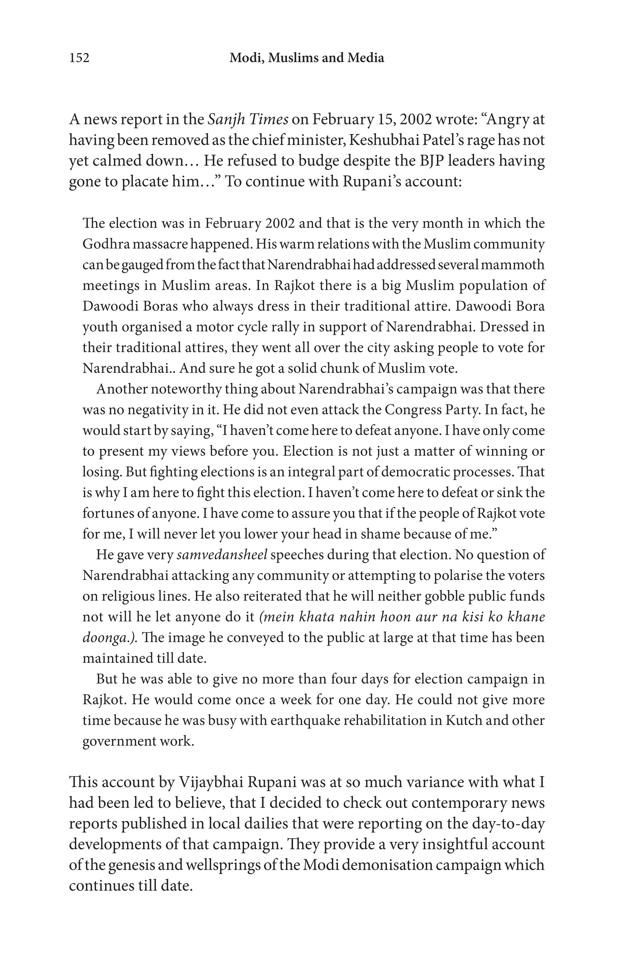 Modi, Muslims and Media152
A news report in the Sanjh Times on February 15, 2002 wrote: “Angry at
havingbeenremovedasthechiefminister,KeshubhaiPatel’sragehasnot
yet calmed down… He refused to budge despite the BJP leaders having
gone to placate him…” To continue with Rupani’s account:
The election was in February 2002 and that is the very month in which the
Godhramassacrehappened.HiswarmrelationswiththeMuslimcommunity
canbegaugedfromthefactthatNarendrabhaihadaddressedseveralmammoth
meetings in Muslim areas. In Rajkot there is a big Muslim population of
Dawoodi Boras who always dress in their traditional attire. Dawoodi Bora
youth organised a motor cycle rally in support of Narendrabhai. Dressed in
their traditional attires, they went all over the city asking people to vote for
Narendrabhai.. And sure he got a solid chunk of Muslim vote.
Another noteworthy thing about Narendrabhai’s campaign was that there
was no negativity in it. He did not even attack the Congress Party. In fact, he
would start by saying, “I haven’t come here to defeat anyone. I have only come
to present my views before you. Election is not just a matter of winning or
losing. But fighting elections is an integral part of democratic processes. That
is why I am here to fight this election. I haven’t come here to defeat or sink the
fortunes of anyone. I have come to assure you that if the people of Rajkot vote
for me, I will never let you lower your head in shame because of me.”
He gave very samvedansheel speeches during that election. No question of
Narendrabhai attacking any community or attempting to polarise the voters
on religious lines. He also reiterated that he will neither gobble public funds
not will he let anyone do it (mein khata nahin hoon aur na kisi ko khane
doonga.). The image he conveyed to the public at large at that time has been
maintained till date.
But he was able to give no more than four days for election campaign in
Rajkot. He would come once a week for one day. He could not give more
time because he was busy with earthquake rehabilitation in Kutch and other
government work.
This account by Vijaybhai Rupani was at so much variance with what I
had been led to believe, that I decided to check out contemporary news
reports published in local dailies that were reporting on the day-to-day
developments of that campaign. They provide a very insightful account
ofthegenesisandwellspringsoftheModidemonisationcampaignwhich
continues till date.
 