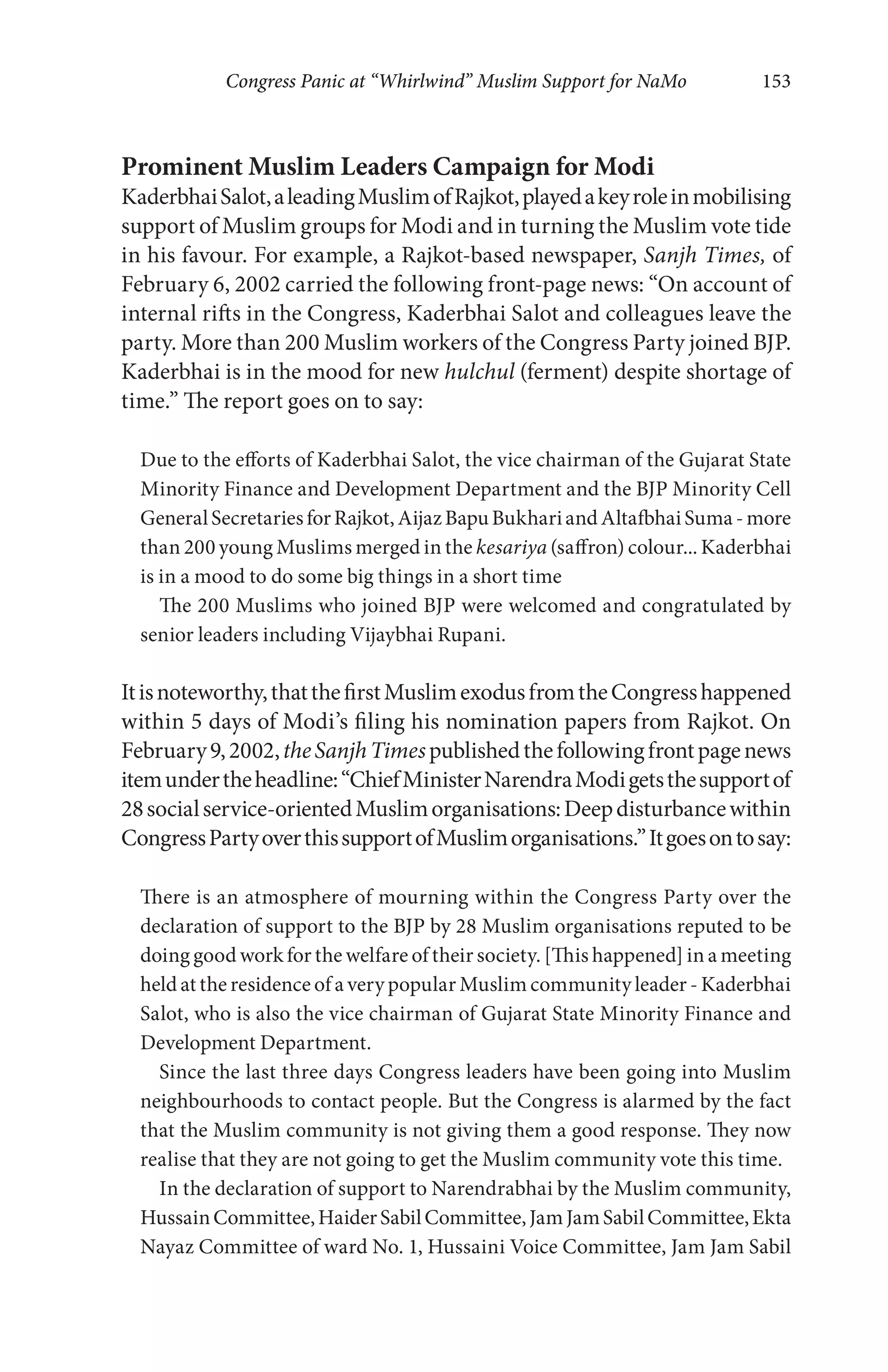 Congress Panic at “Whirlwind” Muslim Support for NaMo 153
Prominent Muslim Leaders Campaign for Modi
KaderbhaiSalot,aleadingMuslimofRajkot,playedakeyroleinmobilising
support of Muslim groups for Modi and in turning the Muslim vote tide
in his favour. For example, a Rajkot-based newspaper, Sanjh Times, of
February 6, 2002 carried the following front-page news: “On account of
internal rifts in the Congress, Kaderbhai Salot and colleagues leave the
party. More than 200 Muslim workers of the Congress Party joined BJP.
Kaderbhai is in the mood for new hulchul (ferment) despite shortage of
time.” The report goes on to say:
Due to the efforts of Kaderbhai Salot, the vice chairman of the Gujarat State
Minority Finance and Development Department and the BJP Minority Cell
GeneralSecretariesforRajkot,AijazBapuBukhariandAltafbhaiSuma-more
than 200 young Muslims merged in the kesariya (saffron) colour... Kaderbhai
is in a mood to do some big things in a short time
The 200 Muslims who joined BJP were welcomed and congratulated by
senior leaders including Vijaybhai Rupani.
Itisnoteworthy,thatthefirstMuslimexodusfromtheCongresshappened
within 5 days of Modi’s filing his nomination papers from Rajkot. On
February9,2002,theSanjhTimespublishedthefollowingfrontpagenews
itemundertheheadline:“ChiefMinisterNarendraModigetsthesupportof
28socialservice-orientedMuslimorganisations:Deepdisturbancewithin
CongressPartyoverthissupportofMuslimorganisations.”Itgoesontosay:
There is an atmosphere of mourning within the Congress Party over the
declaration of support to the BJP by 28 Muslim organisations reputed to be
doing good work for the welfare of their society. [This happened] in a meeting
held at the residence of a very popular Muslim community leader - Kaderbhai
Salot, who is also the vice chairman of Gujarat State Minority Finance and
Development Department.
Since the last three days Congress leaders have been going into Muslim
neighbourhoods to contact people. But the Congress is alarmed by the fact
that the Muslim community is not giving them a good response. They now
realise that they are not going to get the Muslim community vote this time.
In the declaration of support to Narendrabhai by the Muslim community,
HussainCommittee,HaiderSabilCommittee,JamJamSabilCommittee,Ekta
Nayaz Committee of ward No. 1, Hussaini Voice Committee, Jam Jam Sabil
 
