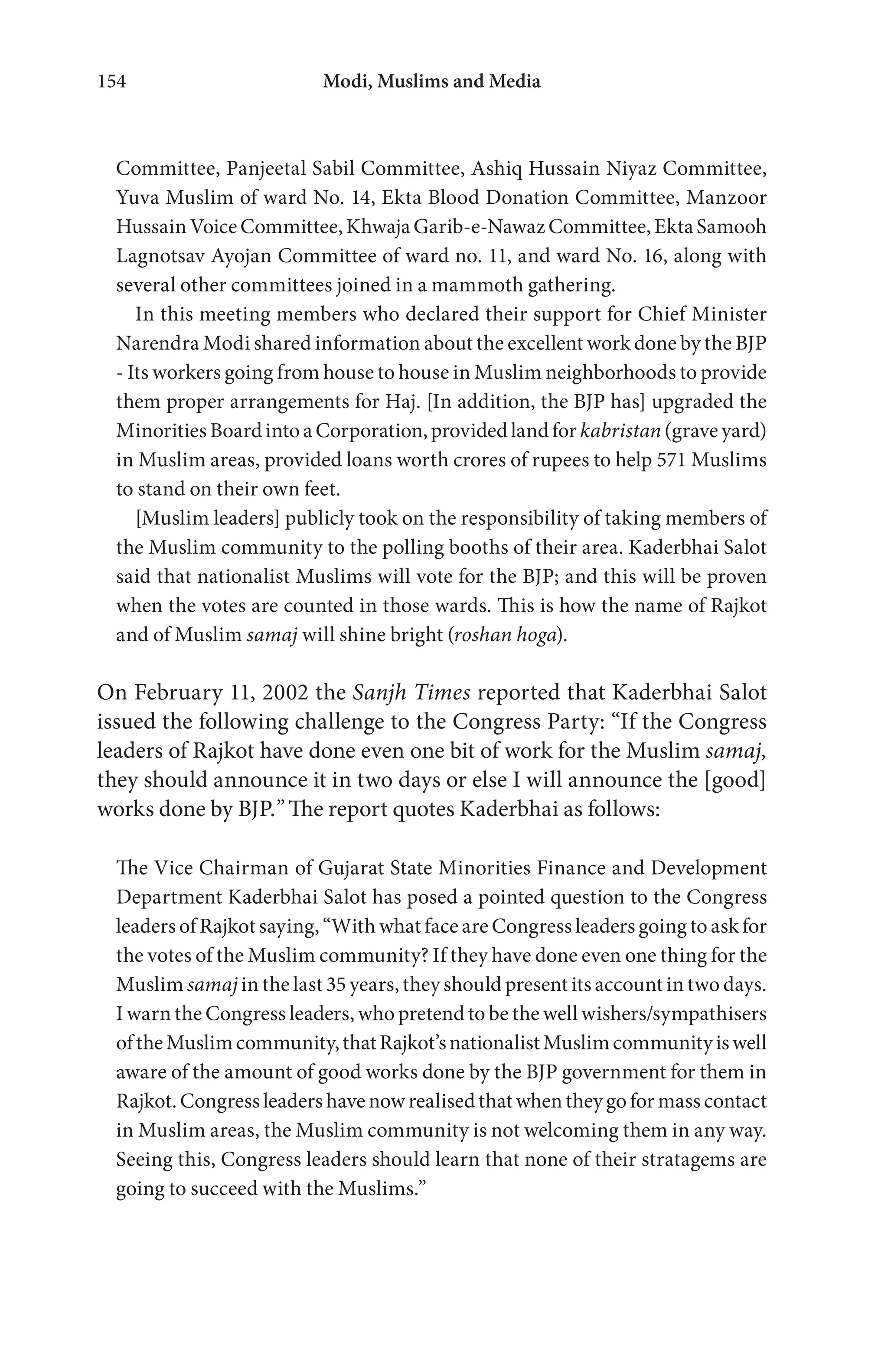 Modi, Muslims and Media154
Committee, Panjeetal Sabil Committee, Ashiq Hussain Niyaz Committee,
Yuva Muslim of ward No. 14, Ekta Blood Donation Committee, Manzoor
HussainVoiceCommittee,KhwajaGarib-e-NawazCommittee,EktaSamooh
Lagnotsav Ayojan Committee of ward no. 11, and ward No. 16, along with
several other committees joined in a mammoth gathering.
In this meeting members who declared their support for Chief Minister
Narendra Modi shared information about the excellent work done by the BJP
- Its workers going from house to house in Muslim neighborhoods to provide
them proper arrangements for Haj. [In addition, the BJP has] upgraded the
MinoritiesBoardintoaCorporation,providedlandfor kabristan (graveyard)
in Muslim areas, provided loans worth crores of rupees to help 571 Muslims
to stand on their own feet.
[Muslim leaders] publicly took on the responsibility of taking members of
the Muslim community to the polling booths of their area. Kaderbhai Salot
said that nationalist Muslims will vote for the BJP; and this will be proven
when the votes are counted in those wards. This is how the name of Rajkot
and of Muslim samaj will shine bright (roshan hoga).
On February 11, 2002 the Sanjh Times reported that Kaderbhai Salot
issued the following challenge to the Congress Party: “If the Congress
leaders of Rajkot have done even one bit of work for the Muslim samaj,
they should announce it in two days or else I will announce the [good]
works done by BJP.” The report quotes Kaderbhai as follows:
The Vice Chairman of Gujarat State Minorities Finance and Development
Department Kaderbhai Salot has posed a pointed question to the Congress
leaders of Rajkot saying, “With what face are Congress leaders going to ask for
the votes of the Muslim community? If they have done even one thing for the
Muslim samaj in the last 35 years, they should present its account in two days.
I warn the Congress leaders, who pretend to be the well wishers/sympathisers
oftheMuslimcommunity,thatRajkot’snationalistMuslimcommunityiswell
aware of the amount of good works done by the BJP government for them in
Rajkot. Congress leaders have now realised that when they go for mass contact
in Muslim areas, the Muslim community is not welcoming them in any way.
Seeing this, Congress leaders should learn that none of their stratagems are
going to succeed with the Muslims.”
 