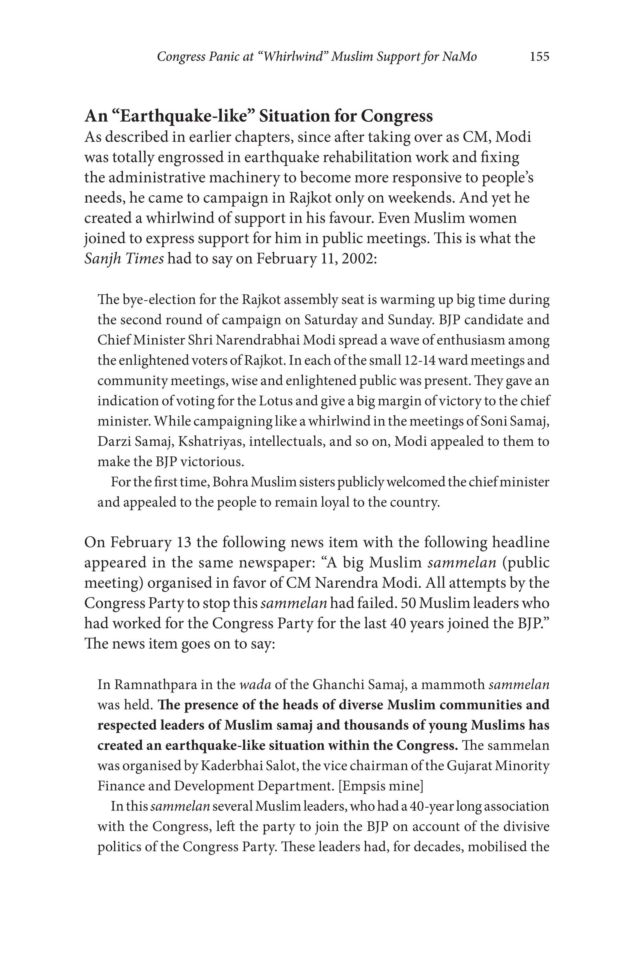 Congress Panic at “Whirlwind” Muslim Support for NaMo 155
An “Earthquake-like” Situation for Congress
As described in earlier chapters, since after taking over as CM, Modi
was totally engrossed in earthquake rehabilitation work and fixing
the administrative machinery to become more responsive to people’s
needs, he came to campaign in Rajkot only on weekends. And yet he
created a whirlwind of support in his favour. Even Muslim women
joined to express support for him in public meetings. This is what the
Sanjh Times had to say on February 11, 2002:
The bye-election for the Rajkot assembly seat is warming up big time during
the second round of campaign on Saturday and Sunday. BJP candidate and
Chief Minister Shri Narendrabhai Modi spread a wave of enthusiasm among
the enlightened voters of Rajkot. In each of the small 12-14 ward meetings and
community meetings, wise and enlightened public was present. They gave an
indication of voting for the Lotus and give a big margin of victory to the chief
minister. While campaigning like a whirlwind in the meetings of Soni Samaj,
Darzi Samaj, Kshatriyas, intellectuals, and so on, Modi appealed to them to
make the BJP victorious.
Forthefirsttime,BohraMuslimsisterspubliclywelcomedthechiefminister
and appealed to the people to remain loyal to the country.
On February 13 the following news item with the following headline
appeared in the same newspaper: “A big Muslim sammelan (public
meeting) organised in favor of CM Narendra Modi. All attempts by the
Congress Party to stop this sammelan had failed. 50 Muslim leaders who
had worked for the Congress Party for the last 40 years joined the BJP.”
The news item goes on to say:
In Ramnathpara in the wada of the Ghanchi Samaj, a mammoth sammelan
was held. The presence of the heads of diverse Muslim communities and
respected leaders of Muslim samaj and thousands of young Muslims has
created an earthquake-like situation within the Congress. The sammelan
was organised by Kaderbhai Salot, the vice chairman of the Gujarat Minority
Finance and Development Department. [Empsis mine]
InthissammelanseveralMuslimleaders,whohada40-yearlongassociation
with the Congress, left the party to join the BJP on account of the divisive
politics of the Congress Party. These leaders had, for decades, mobilised the
 