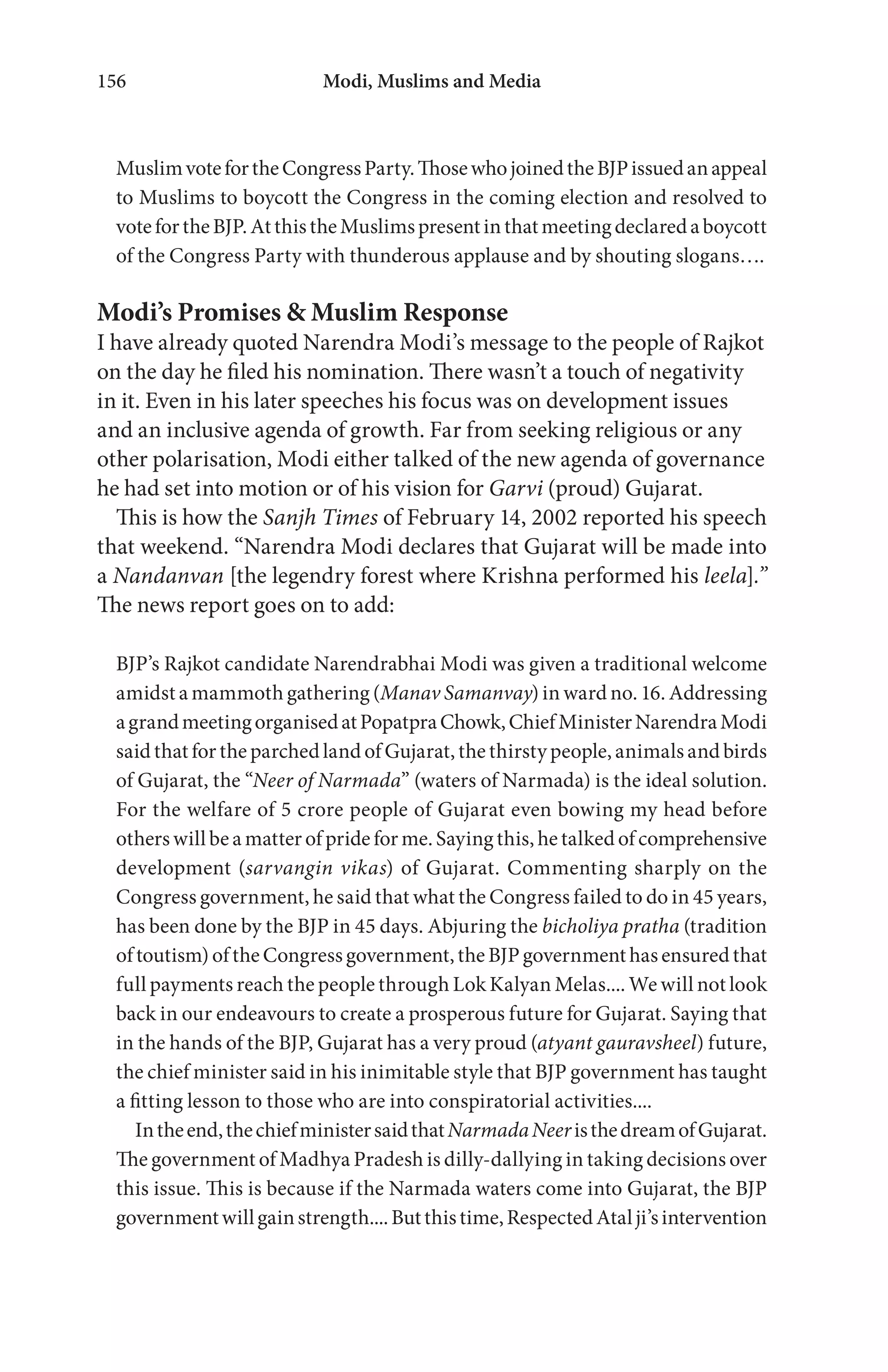 Modi, Muslims and Media156
MuslimvotefortheCongressParty.ThosewhojoinedtheBJPissuedanappeal
to Muslims to boycott the Congress in the coming election and resolved to
votefortheBJP.AtthistheMuslimspresentinthatmeetingdeclaredaboycott
of the Congress Party with thunderous applause and by shouting slogans….
Modi’s Promises & Muslim Response
I have already quoted Narendra Modi’s message to the people of Rajkot
on the day he filed his nomination. There wasn’t a touch of negativity
in it. Even in his later speeches his focus was on development issues
and an inclusive agenda of growth. Far from seeking religious or any
other polarisation, Modi either talked of the new agenda of governance
he had set into motion or of his vision for Garvi (proud) Gujarat.
This is how the Sanjh Times of February 14, 2002 reported his speech
that weekend. “Narendra Modi declares that Gujarat will be made into
a Nandanvan [the legendry forest where Krishna performed his leela].”
The news report goes on to add:
BJP’s Rajkot candidate Narendrabhai Modi was given a traditional welcome
amidst a mammoth gathering (Manav Samanvay) in ward no. 16. Addressing
agrandmeetingorganisedatPopatpraChowk,ChiefMinisterNarendraModi
said that for the parched land of Gujarat, the thirsty people, animals and birds
of Gujarat, the “Neer of Narmada” (waters of Narmada) is the ideal solution.
For the welfare of 5 crore people of Gujarat even bowing my head before
others will be a matter of pride for me. Saying this, he talked of comprehensive
development (sarvangin vikas) of Gujarat. Commenting sharply on the
Congress government, he said that what the Congress failed to do in 45 years,
has been done by the BJP in 45 days. Abjuring the bicholiya pratha (tradition
oftoutism)oftheCongressgovernment,theBJPgovernmenthasensuredthat
full payments reach the people through Lok Kalyan Melas.... We will not look
back in our endeavours to create a prosperous future for Gujarat. Saying that
in the hands of the BJP, Gujarat has a very proud (atyant gauravsheel) future,
the chief minister said in his inimitable style that BJP government has taught
a fitting lesson to those who are into conspiratorial activities....
Intheend,thechiefministersaidthatNarmadaNeeristhedreamofGujarat.
The government of Madhya Pradesh is dilly-dallying in taking decisions over
this issue. This is because if the Narmada waters come into Gujarat, the BJP
governmentwillgainstrength....Butthistime,RespectedAtalji’sintervention
 
