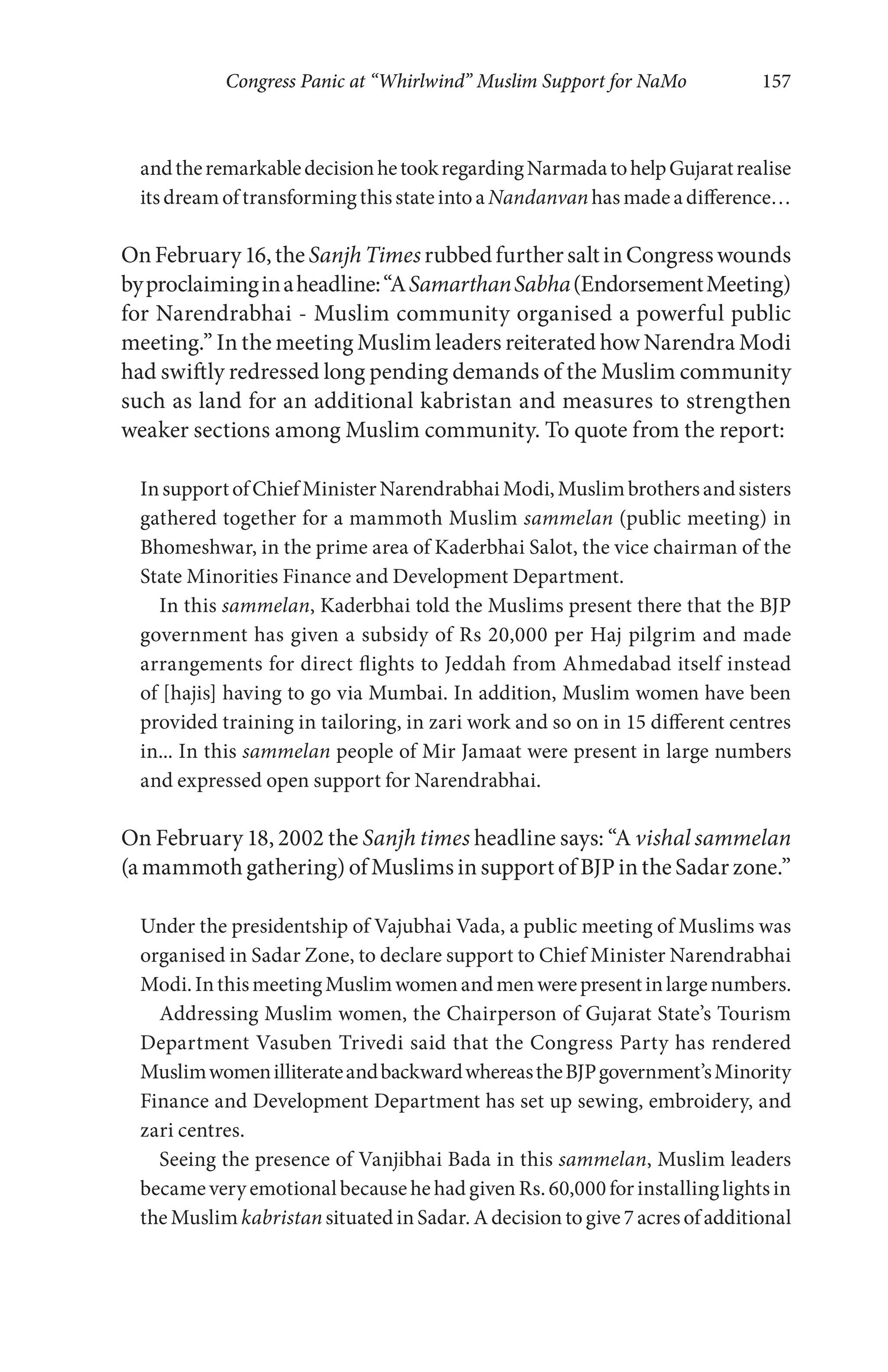Congress Panic at “Whirlwind” Muslim Support for NaMo 157
andtheremarkabledecisionhetookregardingNarmadatohelpGujaratrealise
itsdreamoftransformingthisstateintoa Nandanvanhasmadeadifference…
OnFebruary16,the SanjhTimes rubbedfurthersaltinCongresswounds
byproclaiminginaheadline:“ASamarthanSabha(EndorsementMeeting)
for Narendrabhai - Muslim community organised a powerful public
meeting.” In the meeting Muslim leaders reiterated how Narendra Modi
had swiftly redressed long pending demands of the Muslim community
such as land for an additional kabristan and measures to strengthen
weaker sections among Muslim community. To quote from the report:
InsupportofChiefMinisterNarendrabhaiModi,Muslimbrothersandsisters
gathered together for a mammoth Muslim sammelan (public meeting) in
Bhomeshwar, in the prime area of Kaderbhai Salot, the vice chairman of the
State Minorities Finance and Development Department.
In this sammelan, Kaderbhai told the Muslims present there that the BJP
government has given a subsidy of Rs 20,000 per Haj pilgrim and made
arrangements for direct flights to Jeddah from Ahmedabad itself instead
of [hajis] having to go via Mumbai. In addition, Muslim women have been
provided training in tailoring, in zari work and so on in 15 different centres
in... In this sammelan people of Mir Jamaat were present in large numbers
and expressed open support for Narendrabhai.
On February 18, 2002 the Sanjh times headline says: “A vishal sammelan
(a mammoth gathering) of Muslims in support of BJP in the Sadar zone.”
Under the presidentship of Vajubhai Vada, a public meeting of Muslims was
organised in Sadar Zone, to declare support to Chief Minister Narendrabhai
Modi.InthismeetingMuslimwomenandmenwerepresentinlargenumbers.
Addressing Muslim women, the Chairperson of Gujarat State’s Tourism
Department Vasuben Trivedi said that the Congress Party has rendered
MuslimwomenilliterateandbackwardwhereastheBJPgovernment’sMinority
Finance and Development Department has set up sewing, embroidery, and
zari centres.
Seeing the presence of Vanjibhai Bada in this sammelan, Muslim leaders
became very emotional because he had given Rs. 60,000 for installing lights in
theMuslimkabristansituatedinSadar.Adecisiontogive7acresofadditional
 