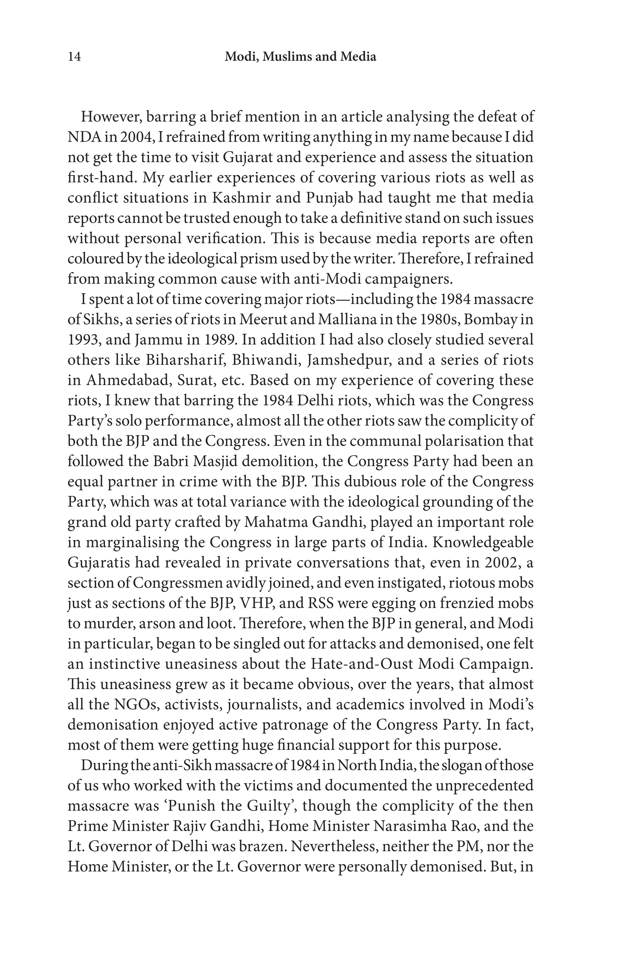 Modi, Muslims and Media14
However, barring a brief mention in an article analysing the defeat of
NDAin2004,IrefrainedfromwritinganythinginmynamebecauseIdid
not get the time to visit Gujarat and experience and assess the situation
first-hand. My earlier experiences of covering various riots as well as
conflict situations in Kashmir and Punjab had taught me that media
reports cannot be trusted enough to take a definitive stand on such issues
without personal verification. This is because media reports are often
colouredbytheideologicalprismusedbythewriter.Therefore,Irefrained
from making common cause with anti-Modi campaigners.
I spent a lot of time covering major riots—including the 1984 massacre
of Sikhs, a series of riots in Meerut and Malliana in the 1980s, Bombay in
1993, and Jammu in 1989. In addition I had also closely studied several
others like Biharsharif, Bhiwandi, Jamshedpur, and a series of riots
in Ahmedabad, Surat, etc. Based on my experience of covering these
riots, I knew that barring the 1984 Delhi riots, which was the Congress
Party’s solo performance, almost all the other riots saw the complicity of
both the BJP and the Congress. Even in the communal polarisation that
followed the Babri Masjid demolition, the Congress Party had been an
equal partner in crime with the BJP. This dubious role of the Congress
Party, which was at total variance with the ideological grounding of the
grand old party crafted by Mahatma Gandhi, played an important role
in marginalising the Congress in large parts of India. Knowledgeable
Gujaratis had revealed in private conversations that, even in 2002, a
section of Congressmen avidly joined, and even instigated, riotous mobs
just as sections of the BJP, VHP, and RSS were egging on frenzied mobs
to murder, arson and loot. Therefore, when the BJP in general, and Modi
in particular, began to be singled out for attacks and demonised, one felt
an instinctive uneasiness about the Hate-and-Oust Modi Campaign.
This uneasiness grew as it became obvious, over the years, that almost
all the NGOs, activists, journalists, and academics involved in Modi’s
demonisation enjoyed active patronage of the Congress Party. In fact,
most of them were getting huge financial support for this purpose.
Duringtheanti-Sikhmassacreof1984inNorthIndia,thesloganofthose
of us who worked with the victims and documented the unprecedented
massacre was ‘Punish the Guilty’, though the complicity of the then
Prime Minister Rajiv Gandhi, Home Minister Narasimha Rao, and the
Lt. Governor of Delhi was brazen. Nevertheless, neither the PM, nor the
Home Minister, or the Lt. Governor were personally demonised. But, in
 