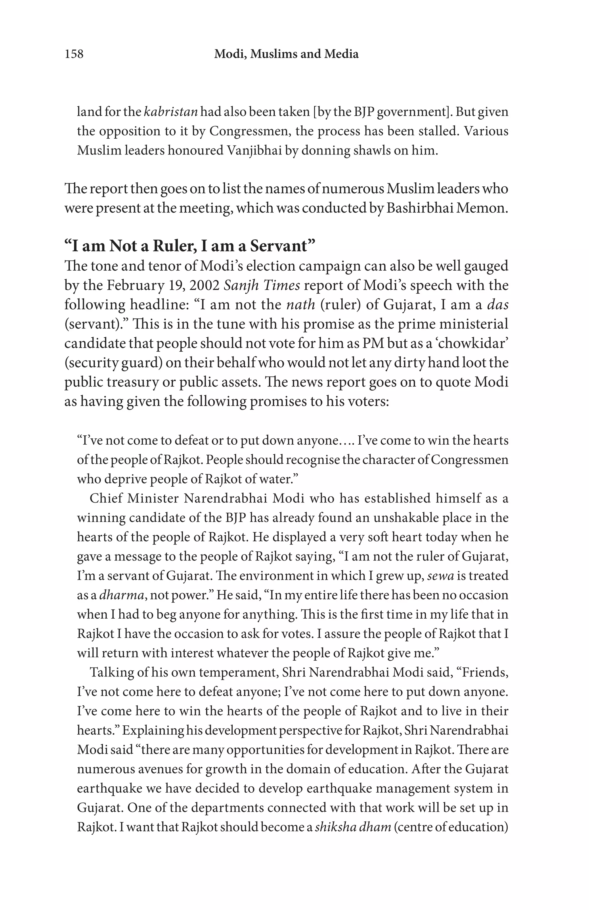 Modi, Muslims and Media158
land for the kabristan had also been taken [by the BJP government]. But given
the opposition to it by Congressmen, the process has been stalled. Various
Muslim leaders honoured Vanjibhai by donning shawls on him.
ThereportthengoesontolistthenamesofnumerousMuslimleaderswho
werepresentatthemeeting,whichwasconductedbyBashirbhaiMemon.
“I am Not a Ruler, I am a Servant”
The tone and tenor of Modi’s election campaign can also be well gauged
by the February 19, 2002 Sanjh Times report of Modi’s speech with the
following headline: “I am not the nath (ruler) of Gujarat, I am a das
(servant).” This is in the tune with his promise as the prime ministerial
candidate that people should not vote for him as PM but as a ‘chowkidar’
(security guard) on their behalf who would not let any dirty hand loot the
public treasury or public assets. The news report goes on to quote Modi
as having given the following promises to his voters:
“I’ve not come to defeat or to put down anyone…. I’ve come to win the hearts
ofthepeopleofRajkot.PeopleshouldrecognisethecharacterofCongressmen
who deprive people of Rajkot of water.”
Chief Minister Narendrabhai Modi who has established himself as a
winning candidate of the BJP has already found an unshakable place in the
hearts of the people of Rajkot. He displayed a very soft heart today when he
gave a message to the people of Rajkot saying, “I am not the ruler of Gujarat,
I’m a servant of Gujarat. The environment in which I grew up, sewa is treated
as a dharma, not power.” He said, “In my entire life there has been no occasion
when I had to beg anyone for anything. This is the first time in my life that in
Rajkot I have the occasion to ask for votes. I assure the people of Rajkot that I
will return with interest whatever the people of Rajkot give me.”
Talking of his own temperament, Shri Narendrabhai Modi said, “Friends,
I’ve not come here to defeat anyone; I’ve not come here to put down anyone.
I’ve come here to win the hearts of the people of Rajkot and to live in their
hearts.”ExplaininghisdevelopmentperspectiveforRajkot,ShriNarendrabhai
Modi said“therearemany opportunitiesfordevelopment in Rajkot.Thereare
numerous avenues for growth in the domain of education. After the Gujarat
earthquake we have decided to develop earthquake management system in
Gujarat. One of the departments connected with that work will be set up in
Rajkot.IwantthatRajkotshouldbecomeashiksha dham(centre ofeducation)
 