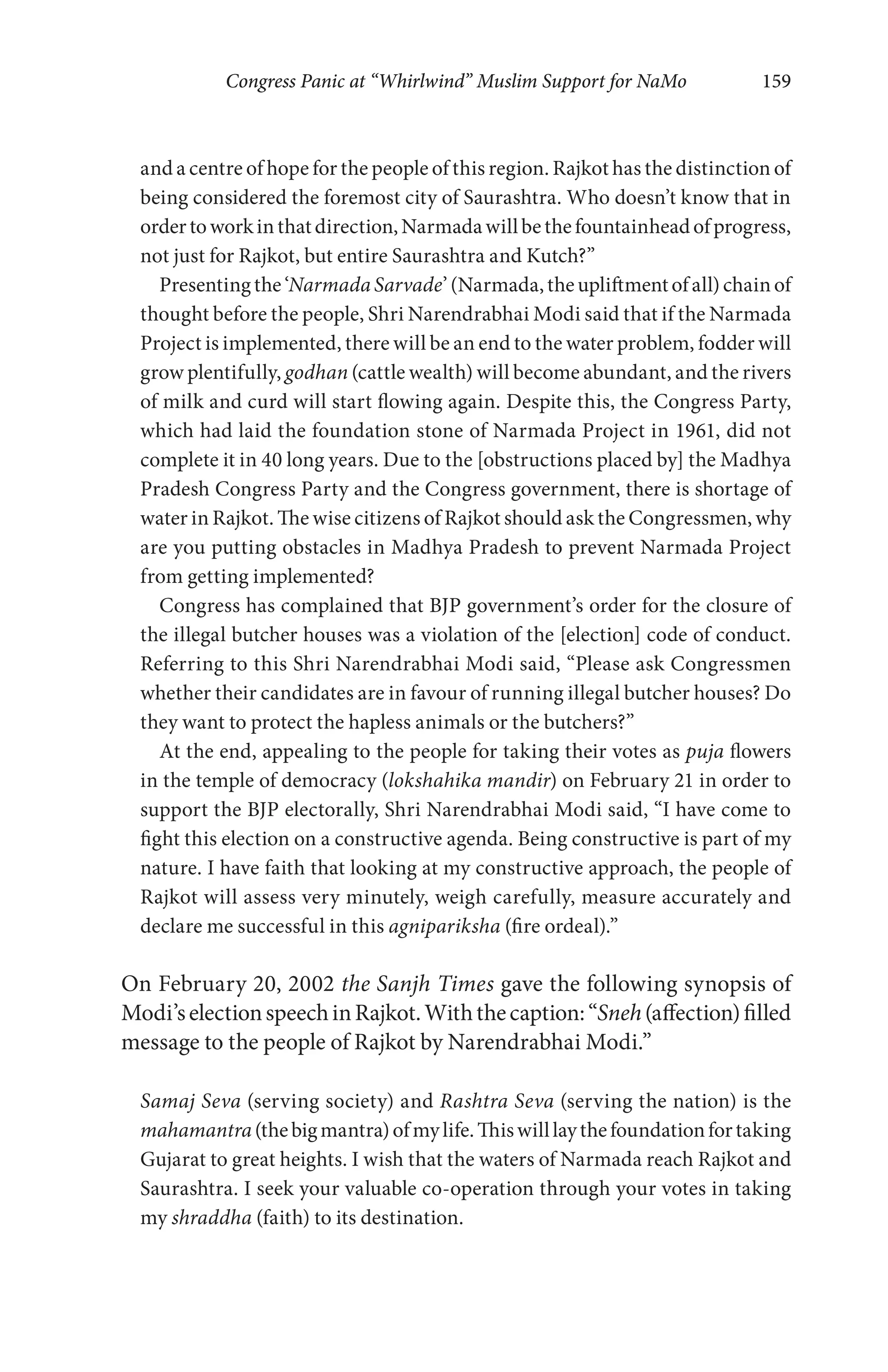 Congress Panic at “Whirlwind” Muslim Support for NaMo 159
and a centre of hope for the people of this region. Rajkot has the distinction of
being considered the foremost city of Saurashtra. Who doesn’t know that in
ordertoworkinthatdirection,Narmadawillbethefountainheadofprogress,
not just for Rajkot, but entire Saurashtra and Kutch?”
Presentingthe‘NarmadaSarvade’(Narmada,theupliftmentofall)chainof
thought before the people, Shri Narendrabhai Modi said that if the Narmada
Project is implemented, there will be an end to the water problem, fodder will
grow plentifully, godhan (cattle wealth) will become abundant, and the rivers
of milk and curd will start flowing again. Despite this, the Congress Party,
which had laid the foundation stone of Narmada Project in 1961, did not
complete it in 40 long years. Due to the [obstructions placed by] the Madhya
Pradesh Congress Party and the Congress government, there is shortage of
water in Rajkot. The wise citizens of Rajkot should ask the Congressmen, why
are you putting obstacles in Madhya Pradesh to prevent Narmada Project
from getting implemented?
Congress has complained that BJP government’s order for the closure of
the illegal butcher houses was a violation of the [election] code of conduct.
Referring to this Shri Narendrabhai Modi said, “Please ask Congressmen
whether their candidates are in favour of running illegal butcher houses? Do
they want to protect the hapless animals or the butchers?”
At the end, appealing to the people for taking their votes as puja flowers
in the temple of democracy (lokshahika mandir) on February 21 in order to
support the BJP electorally, Shri Narendrabhai Modi said, “I have come to
fight this election on a constructive agenda. Being constructive is part of my
nature. I have faith that looking at my constructive approach, the people of
Rajkot will assess very minutely, weigh carefully, measure accurately and
declare me successful in this agnipariksha (fire ordeal).”
On February 20, 2002 the Sanjh Times gave the following synopsis of
Modi’selectionspeechinRajkot.Withthecaption:“Sneh(affection)filled
message to the people of Rajkot by Narendrabhai Modi.”
Samaj Seva (serving society) and Rashtra Seva (serving the nation) is the
mahamantra(thebigmantra)ofmylife.Thiswilllaythefoundationfortaking
Gujarat to great heights. I wish that the waters of Narmada reach Rajkot and
Saurashtra. I seek your valuable co-operation through your votes in taking
my shraddha (faith) to its destination.
 