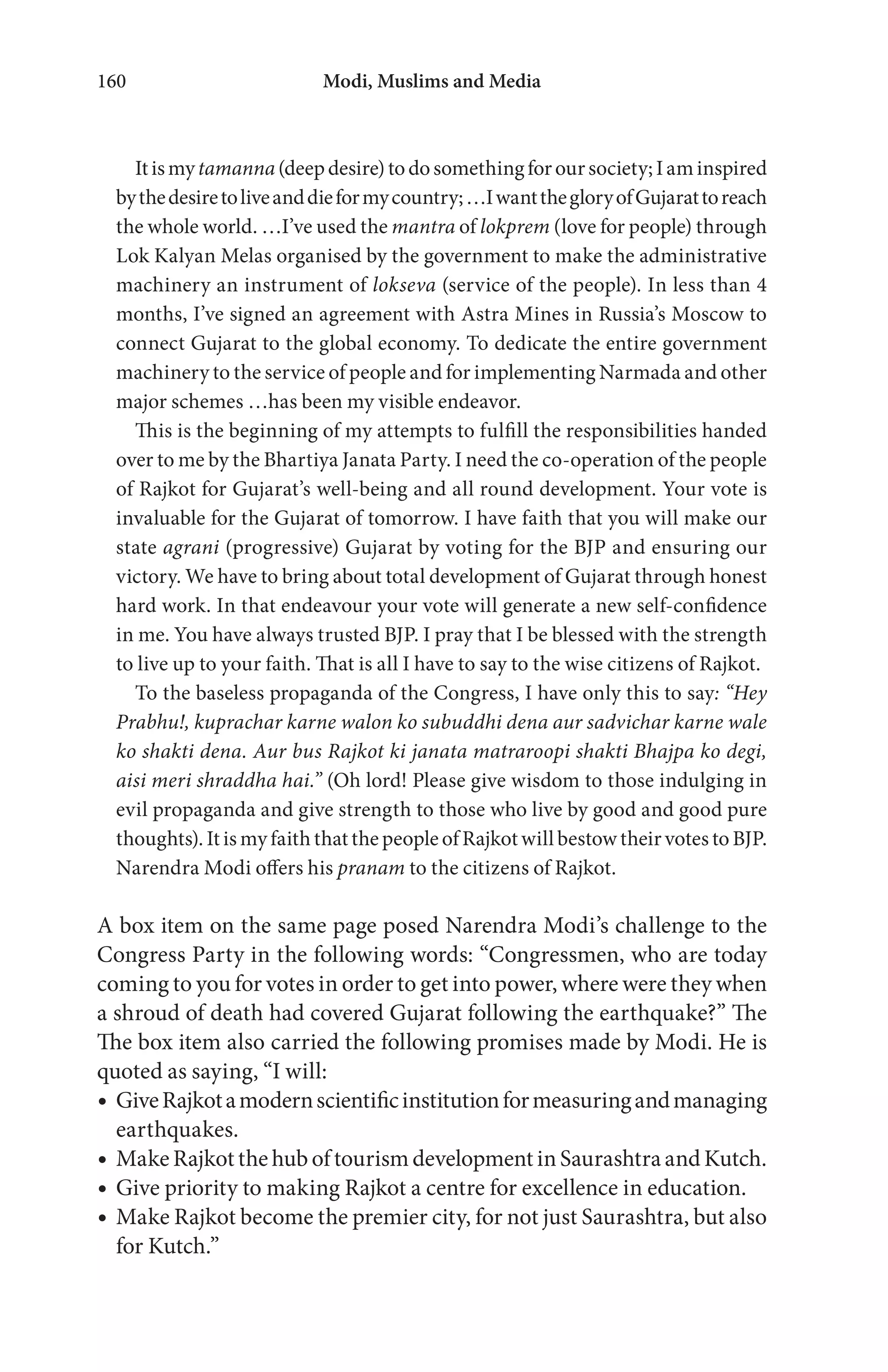 Modi, Muslims and Media160
Itismytamanna(deepdesire)todosomethingforoursociety;Iaminspired
bythedesiretoliveanddieformycountry;…IwantthegloryofGujarattoreach
the whole world. …I’ve used the mantra of lokprem (love for people) through
Lok Kalyan Melas organised by the government to make the administrative
machinery an instrument of lokseva (service of the people). In less than 4
months, I’ve signed an agreement with Astra Mines in Russia’s Moscow to
connect Gujarat to the global economy. To dedicate the entire government
machinery to the service of people and for implementing Narmada and other
major schemes …has been my visible endeavor.
This is the beginning of my attempts to fulfill the responsibilities handed
over to me by the Bhartiya Janata Party. I need the co-operation of the people
of Rajkot for Gujarat’s well-being and all round development. Your vote is
invaluable for the Gujarat of tomorrow. I have faith that you will make our
state agrani (progressive) Gujarat by voting for the BJP and ensuring our
victory. We have to bring about total development of Gujarat through honest
hard work. In that endeavour your vote will generate a new self-confidence
in me. You have always trusted BJP. I pray that I be blessed with the strength
to live up to your faith. That is all I have to say to the wise citizens of Rajkot.
To the baseless propaganda of the Congress, I have only this to say: “Hey
Prabhu!, kuprachar karne walon ko subuddhi dena aur sadvichar karne wale
ko shakti dena. Aur bus Rajkot ki janata matraroopi shakti Bhajpa ko degi,
aisi meri shraddha hai.” (Oh lord! Please give wisdom to those indulging in
evil propaganda and give strength to those who live by good and good pure
thoughts). It is my faith that the people of Rajkot will bestow their votes to BJP.
Narendra Modi offers his pranam to the citizens of Rajkot.
A box item on the same page posed Narendra Modi’s challenge to the
Congress Party in the following words: “Congressmen, who are today
coming to you for votes in order to get into power, where were they when
a shroud of death had covered Gujarat following the earthquake?” The
The box item also carried the following promises made by Modi. He is
quoted as saying, “I will:
GiveRajkotamodernscientificinstitutionformeasuringandmanaging
earthquakes.
Make Rajkot the hub of tourism development in Saurashtra and Kutch.
Give priority to making Rajkot a centre for excellence in education.
Make Rajkot become the premier city, for not just Saurashtra, but also
for Kutch.”
 