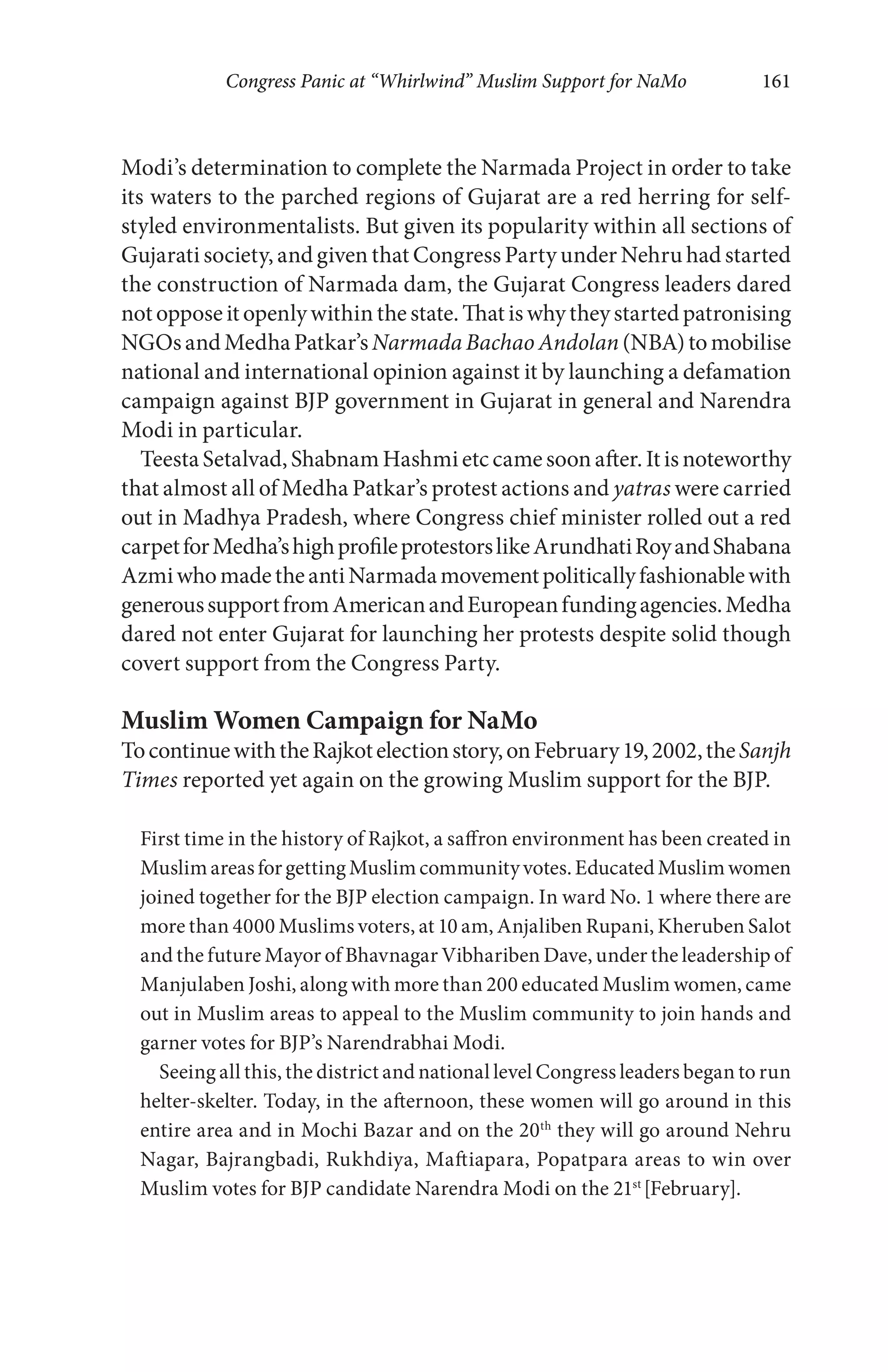 Congress Panic at “Whirlwind” Muslim Support for NaMo 161
Modi’s determination to complete the Narmada Project in order to take
its waters to the parched regions of Gujarat are a red herring for self-
styled environmentalists. But given its popularity within all sections of
Gujarati society, and given that Congress Party under Nehru had started
the construction of Narmada dam, the Gujarat Congress leaders dared
notopposeitopenly withinthe state.That iswhy theystarted patronising
NGOsandMedhaPatkar’sNarmadaBachaoAndolan (NBA)tomobilise
national and international opinion against it by launching a defamation
campaign against BJP government in Gujarat in general and Narendra
Modi in particular.
TeestaSetalvad,ShabnamHashmietccamesoonafter.Itisnoteworthy
that almost all of Medha Patkar’s protest actions and yatras were carried
out in Madhya Pradesh, where Congress chief minister rolled out a red
carpetforMedha’shighprofileprotestorslikeArundhatiRoyandShabana
AzmiwhomadetheantiNarmadamovementpoliticallyfashionablewith
generoussupportfromAmericanandEuropeanfundingagencies.Medha
dared not enter Gujarat for launching her protests despite solid though
covert support from the Congress Party.
Muslim Women Campaign for NaMo
TocontinuewiththeRajkotelectionstory,onFebruary19,2002,theSanjh
Times reported yet again on the growing Muslim support for the BJP.
First time in the history of Rajkot, a saffron environment has been created in
MuslimareasforgettingMuslimcommunityvotes.EducatedMuslimwomen
joined together for the BJP election campaign. In ward No. 1 where there are
more than 4000 Muslims voters, at 10 am, Anjaliben Rupani, Kheruben Salot
and the future Mayor of Bhavnagar Vibhariben Dave, under the leadership of
Manjulaben Joshi, along with more than 200 educated Muslim women, came
out in Muslim areas to appeal to the Muslim community to join hands and
garner votes for BJP’s Narendrabhai Modi.
Seeing all this, the district and national level Congress leaders began to run
helter-skelter. Today, in the afternoon, these women will go around in this
entire area and in Mochi Bazar and on the 20th
they will go around Nehru
Nagar, Bajrangbadi, Rukhdiya, Maftiapara, Popatpara areas to win over
Muslim votes for BJP candidate Narendra Modi on the 21st
[February].
 
