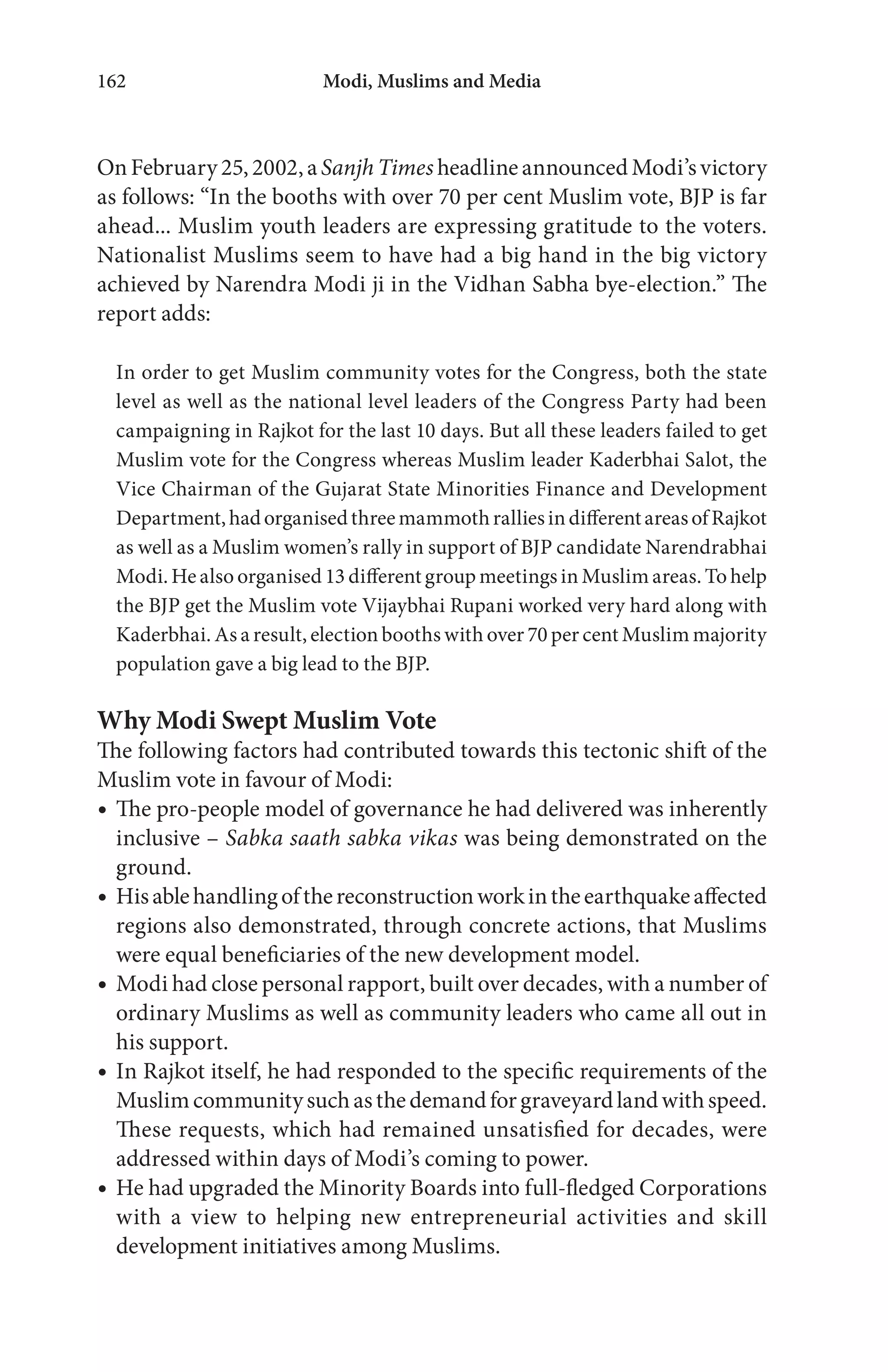 Modi, Muslims and Media162
On February 25, 2002, aSanjh Times headline announced Modi’s victory
as follows: “In the booths with over 70 per cent Muslim vote, BJP is far
ahead... Muslim youth leaders are expressing gratitude to the voters.
Nationalist Muslims seem to have had a big hand in the big victory
achieved by Narendra Modi ji in the Vidhan Sabha bye-election.” The
report adds:
In order to get Muslim community votes for the Congress, both the state
level as well as the national level leaders of the Congress Party had been
campaigning in Rajkot for the last 10 days. But all these leaders failed to get
Muslim vote for the Congress whereas Muslim leader Kaderbhai Salot, the
Vice Chairman of the Gujarat State Minorities Finance and Development
Department,hadorganisedthreemammothralliesindifferentareasofRajkot
as well as a Muslim women’s rally in support of BJP candidate Narendrabhai
Modi. He also organised 13 different group meetings in Muslim areas. To help
the BJP get the Muslim vote Vijaybhai Rupani worked very hard along with
Kaderbhai. As a result, election booths with over 70 per cent Muslim majority
population gave a big lead to the BJP.
Why Modi Swept Muslim Vote
The following factors had contributed towards this tectonic shift of the
Muslim vote in favour of Modi:
The pro-people model of governance he had delivered was inherently
inclusive – Sabka saath sabka vikas was being demonstrated on the
ground.
Hisablehandlingofthereconstructionworkintheearthquakeaffected
regions also demonstrated, through concrete actions, that Muslims
were equal beneficiaries of the new development model.
Modi had close personal rapport, built over decades, with a number of
ordinary Muslims as well as community leaders who came all out in
his support.
In Rajkot itself, he had responded to the specific requirements of the
Muslimcommunitysuchasthedemandforgraveyardlandwithspeed.
These requests, which had remained unsatisfied for decades, were
addressed within days of Modi’s coming to power.
He had upgraded the Minority Boards into full-fledged Corporations
with a view to helping new entrepreneurial activities and skill
development initiatives among Muslims.
 