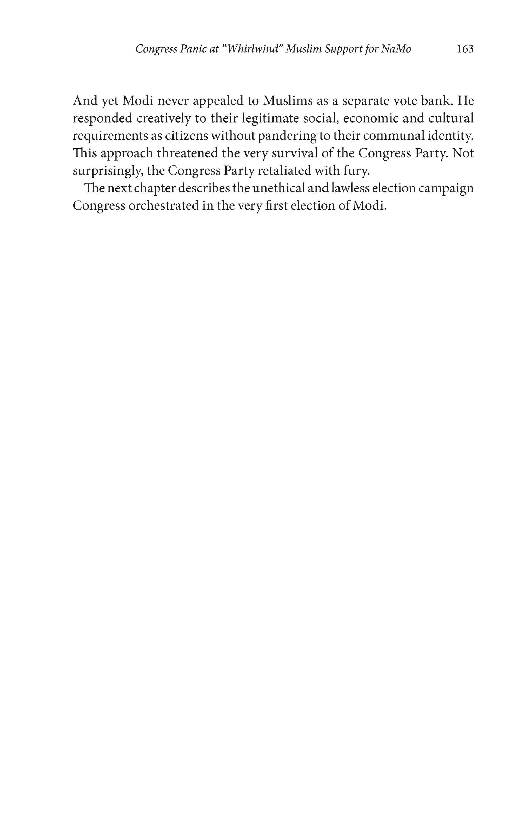 Congress Panic at “Whirlwind” Muslim Support for NaMo 163
And yet Modi never appealed to Muslims as a separate vote bank. He
responded creatively to their legitimate social, economic and cultural
requirements as citizens without pandering to their communal identity.
This approach threatened the very survival of the Congress Party. Not
surprisingly, the Congress Party retaliated with fury.
Thenextchapterdescribestheunethicalandlawlesselectioncampaign
Congress orchestrated in the very first election of Modi.
 