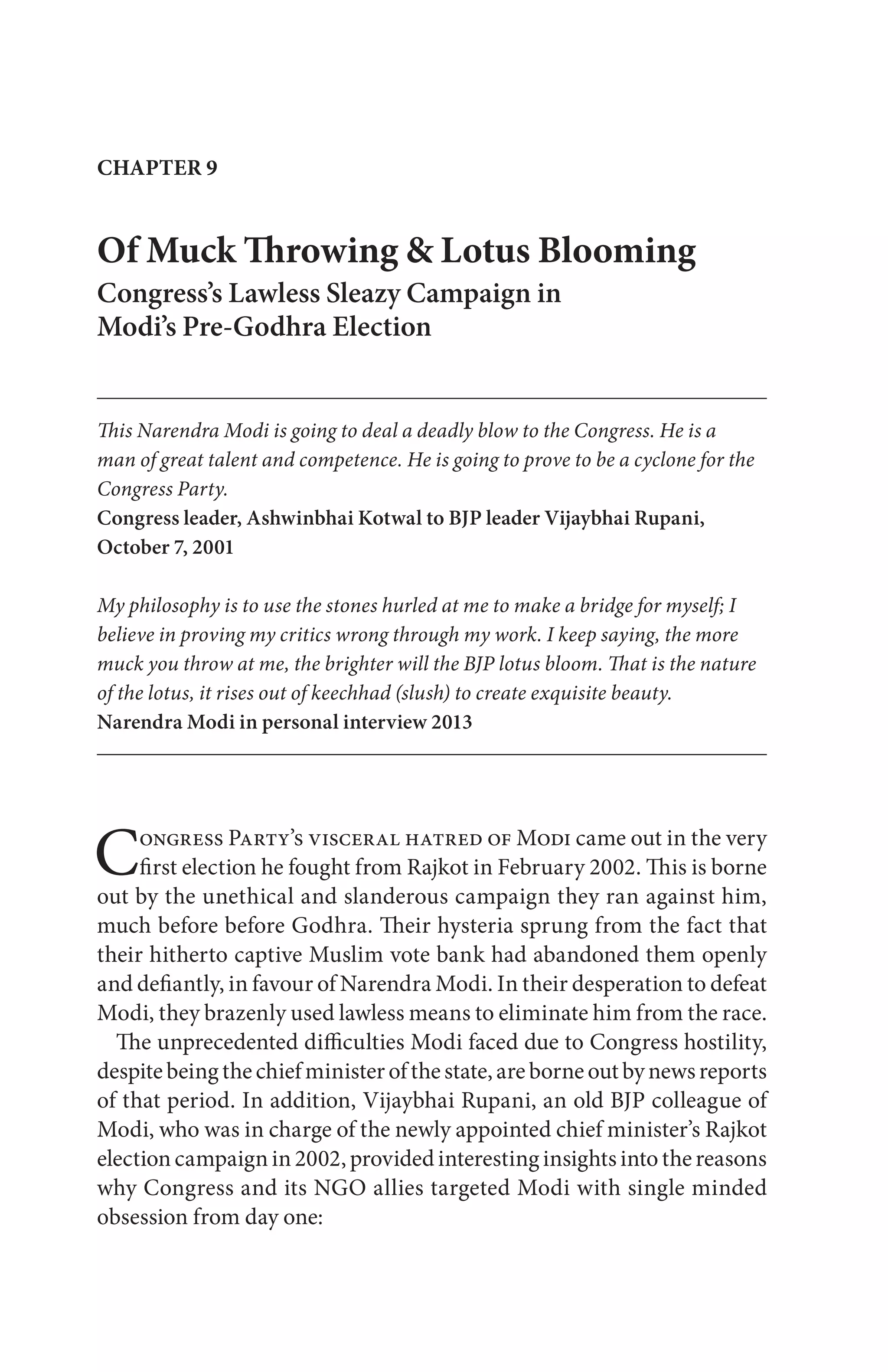 CHAPTER 9
Of Muck Throwing & Lotus Blooming
Congress’s Lawless Sleazy Campaign in
Modi’s Pre-Godhra Election
This Narendra Modi is going to deal a deadly blow to the Congress. He is a
man of great talent and competence. He is going to prove to be a cyclone for the
Congress Party.
Congress leader, Ashwinbhai Kotwal to BJP leader Vijaybhai Rupani,
October 7, 2001
My philosophy is to use the stones hurled at me to make a bridge for myself; I
believe in proving my critics wrong through my work. I keep saying, the more
muck you throw at me, the brighter will the BJP lotus bloom. That is the nature
of the lotus, it rises out of keechhad (slush) to create exquisite beauty.
Narendra Modi in personal interview 2013
Congress Party’s visceral hatred of Modi came out in the very
first election he fought from Rajkot in February 2002. This is borne
out by the unethical and slanderous campaign they ran against him,
much before before Godhra. Their hysteria sprung from the fact that
their hitherto captive Muslim vote bank had abandoned them openly
and defiantly, in favour of Narendra Modi. In their desperation to defeat
Modi, they brazenly used lawless means to eliminate him from the race.
The unprecedented difficulties Modi faced due to Congress hostility,
despitebeingthechiefministerofthestate,areborneoutbynewsreports
of that period. In addition, Vijaybhai Rupani, an old BJP colleague of
Modi, who was in charge of the newly appointed chief minister’s Rajkot
election campaign in 2002, provided interesting insights into the reasons
why Congress and its NGO allies targeted Modi with single minded
obsession from day one:
 