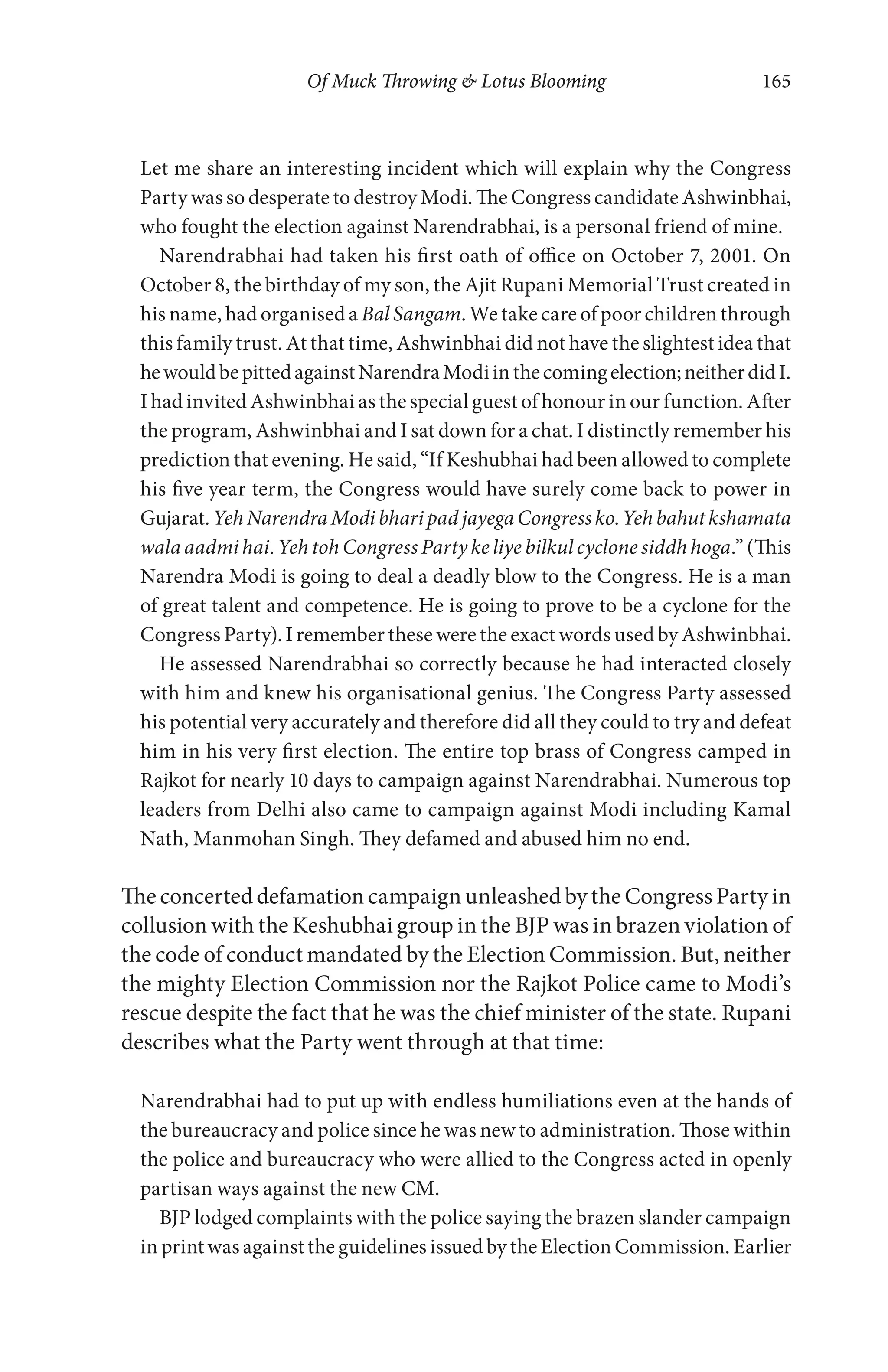 Of Muck Throwing & Lotus Blooming 165
Let me share an interesting incident which will explain why the Congress
Party was so desperate to destroy Modi. The Congress candidate Ashwinbhai,
who fought the election against Narendrabhai, is a personal friend of mine.
Narendrabhai had taken his first oath of office on October 7, 2001. On
October 8, the birthday of my son, the Ajit Rupani Memorial Trust created in
his name, had organised a Bal Sangam. We take care of poor children through
this family trust. At that time, Ashwinbhai did not have the slightest idea that
hewouldbepittedagainstNarendraModiinthecomingelection;neitherdidI.
I had invited Ashwinbhai as the special guest of honour in our function. After
the program, Ashwinbhai and I sat down for a chat. I distinctly remember his
prediction that evening. He said, “If Keshubhai had been allowed to complete
his five year term, the Congress would have surely come back to power in
Gujarat.YehNarendraModibharipadjayegaCongressko.Yehbahutkshamata
wala aadmihai. Yeh toh Congress Party ke liye bilkul cyclone siddh hoga.” (This
Narendra Modi is going to deal a deadly blow to the Congress. He is a man
of great talent and competence. He is going to prove to be a cyclone for the
Congress Party). I remember these were the exact words used by Ashwinbhai.
He assessed Narendrabhai so correctly because he had interacted closely
with him and knew his organisational genius. The Congress Party assessed
his potential very accurately and therefore did all they could to try and defeat
him in his very first election. The entire top brass of Congress camped in
Rajkot for nearly 10 days to campaign against Narendrabhai. Numerous top
leaders from Delhi also came to campaign against Modi including Kamal
Nath, Manmohan Singh. They defamed and abused him no end.
The concerted defamation campaign unleashed by the Congress Party in
collusion with the Keshubhai group in the BJP was in brazen violation of
the code of conduct mandated by the Election Commission. But, neither
the mighty Election Commission nor the Rajkot Police came to Modi’s
rescue despite the fact that he was the chief minister of the state. Rupani
describes what the Party went through at that time:
Narendrabhai had to put up with endless humiliations even at the hands of
the bureaucracy and police since he was new to administration. Those within
the police and bureaucracy who were allied to the Congress acted in openly
partisan ways against the new CM.
BJP lodged complaints with the police saying the brazen slander campaign
in print was against the guidelines issued by the Election Commission. Earlier
 