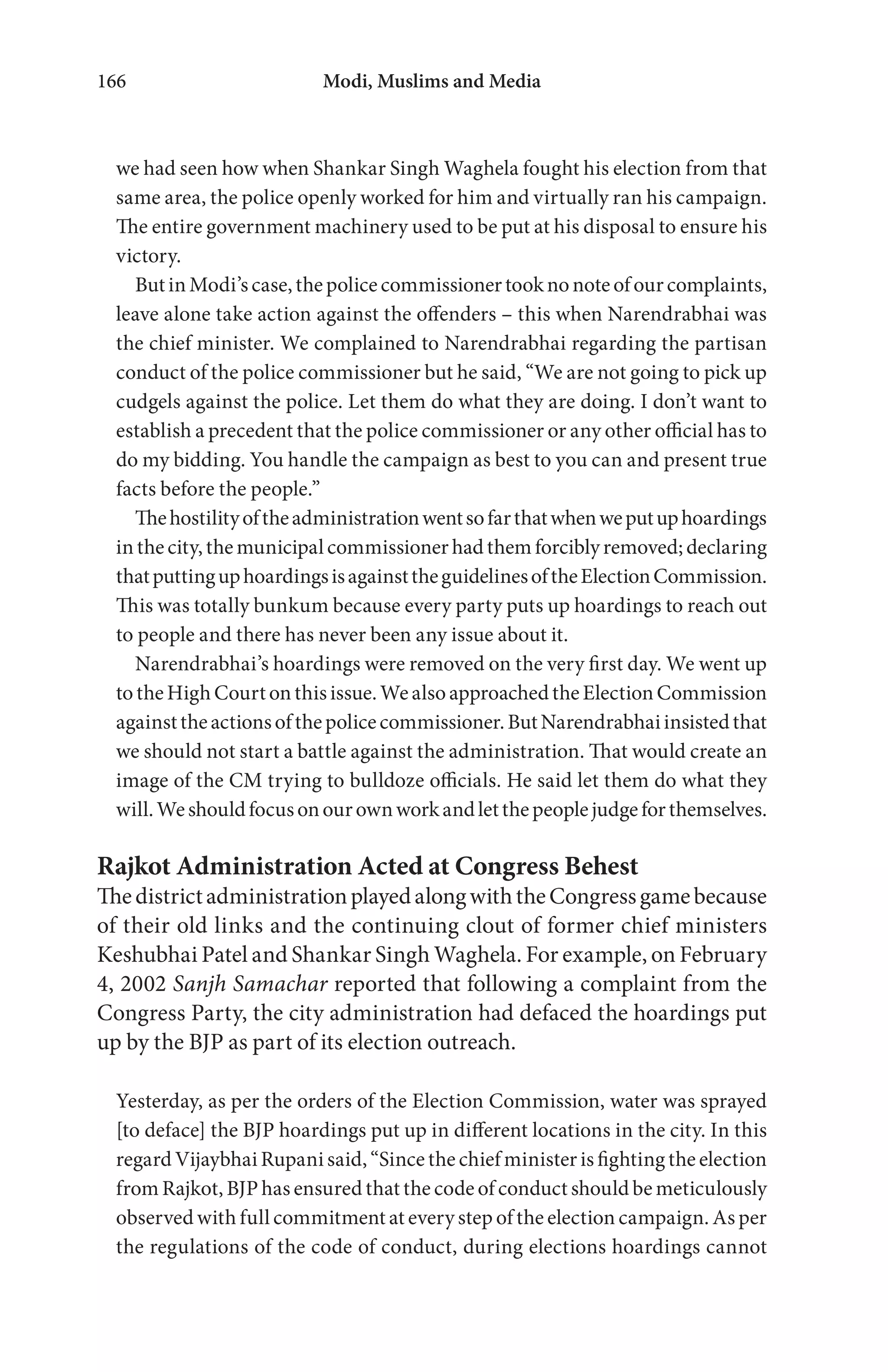 Modi, Muslims and Media166
we had seen how when Shankar Singh Waghela fought his election from that
same area, the police openly worked for him and virtually ran his campaign.
The entire government machinery used to be put at his disposal to ensure his
victory.
ButinModi’scase,thepolicecommissionertooknonoteofourcomplaints,
leave alone take action against the offenders – this when Narendrabhai was
the chief minister. We complained to Narendrabhai regarding the partisan
conduct of the police commissioner but he said, “We are not going to pick up
cudgels against the police. Let them do what they are doing. I don’t want to
establish a precedent that the police commissioner or any other official has to
do my bidding. You handle the campaign as best to you can and present true
facts before the people.”
Thehostilityoftheadministrationwentsofarthatwhenweputuphoardings
in the city, the municipal commissioner had them forcibly removed;declaring
thatputtinguphoardingsisagainsttheguidelinesoftheElectionCommission.
This was totally bunkum because every party puts up hoardings to reach out
to people and there has never been any issue about it.
Narendrabhai’s hoardings were removed on the very first day. We went up
totheHighCourtonthisissue.WealsoapproachedtheElectionCommission
againsttheactionsofthepolicecommissioner.ButNarendrabhaiinsistedthat
we should not start a battle against the administration. That would create an
image of the CM trying to bulldoze officials. He said let them do what they
will.Weshouldfocusonourownworkandletthepeoplejudgeforthemselves.
Rajkot Administration Acted at Congress Behest
ThedistrictadministrationplayedalongwiththeCongressgamebecause
of their old links and the continuing clout of former chief ministers
Keshubhai Patel and Shankar Singh Waghela. For example, on February
4, 2002 Sanjh Samachar reported that following a complaint from the
Congress Party, the city administration had defaced the hoardings put
up by the BJP as part of its election outreach.
Yesterday, as per the orders of the Election Commission, water was sprayed
[to deface] the BJP hoardings put up in different locations in the city. In this
regard Vijaybhai Rupani said, “Since the chief minister is fighting the election
from Rajkot, BJP has ensured that the code of conduct should be meticulously
observed with full commitment at every step of the election campaign. As per
the regulations of the code of conduct, during elections hoardings cannot
 