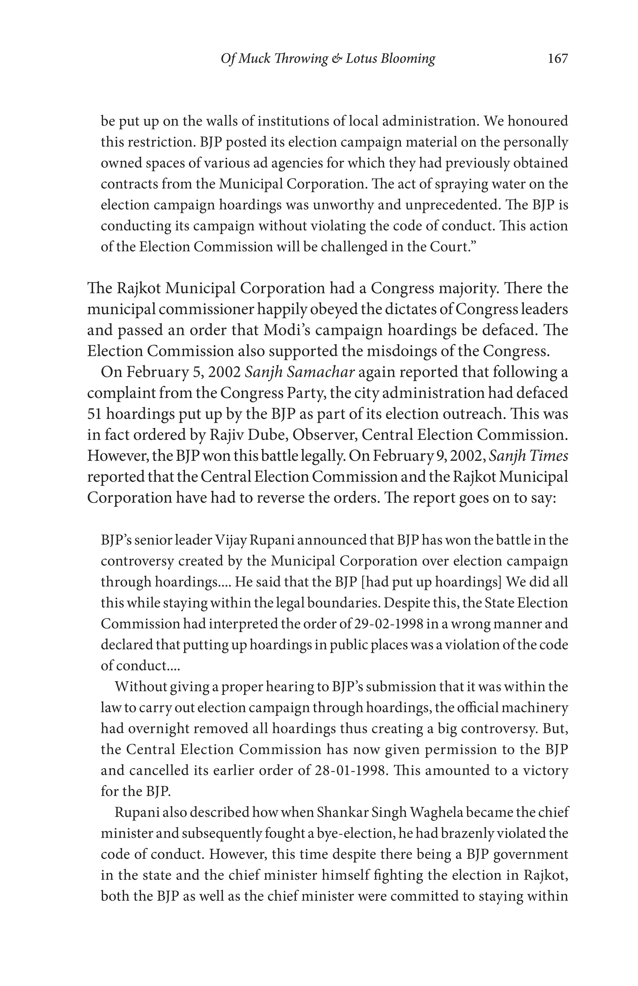 Of Muck Throwing & Lotus Blooming 167
be put up on the walls of institutions of local administration. We honoured
this restriction. BJP posted its election campaign material on the personally
owned spaces of various ad agencies for which they had previously obtained
contracts from the Municipal Corporation. The act of spraying water on the
election campaign hoardings was unworthy and unprecedented. The BJP is
conducting its campaign without violating the code of conduct. This action
of the Election Commission will be challenged in the Court.”
The Rajkot Municipal Corporation had a Congress majority. There the
municipal commissioner happily obeyed the dictates of Congress leaders
and passed an order that Modi’s campaign hoardings be defaced. The
Election Commission also supported the misdoings of the Congress.
On February 5, 2002 Sanjh Samachar again reported that following a
complaint from the Congress Party, the city administration had defaced
51 hoardings put up by the BJP as part of its election outreach. This was
in fact ordered by Rajiv Dube, Observer, Central Election Commission.
However,theBJPwonthisbattlelegally.OnFebruary9,2002,SanjhTimes
reportedthattheCentralElectionCommissionandtheRajkotMunicipal
Corporation have had to reverse the orders. The report goes on to say:
BJP’s senior leader Vijay Rupani announced that BJP has won the battle in the
controversy created by the Municipal Corporation over election campaign
through hoardings.... He said that the BJP [had put up hoardings] We did all
this while staying within the legal boundaries. Despite this, the State Election
Commission had interpreted the order of 29-02-1998 in a wrong manner and
declared that putting up hoardings in public places was a violation of the code
of conduct....
Without giving a proper hearing to BJP’s submission that it was within the
law to carry out election campaign through hoardings, the official machinery
had overnight removed all hoardings thus creating a big controversy. But,
the Central Election Commission has now given permission to the BJP
and cancelled its earlier order of 28-01-1998. This amounted to a victory
for the BJP.
Rupani also described how when Shankar Singh Waghela became the chief
minister and subsequently fought a bye-election, he had brazenly violated the
code of conduct. However, this time despite there being a BJP government
in the state and the chief minister himself fighting the election in Rajkot,
both the BJP as well as the chief minister were committed to staying within
 