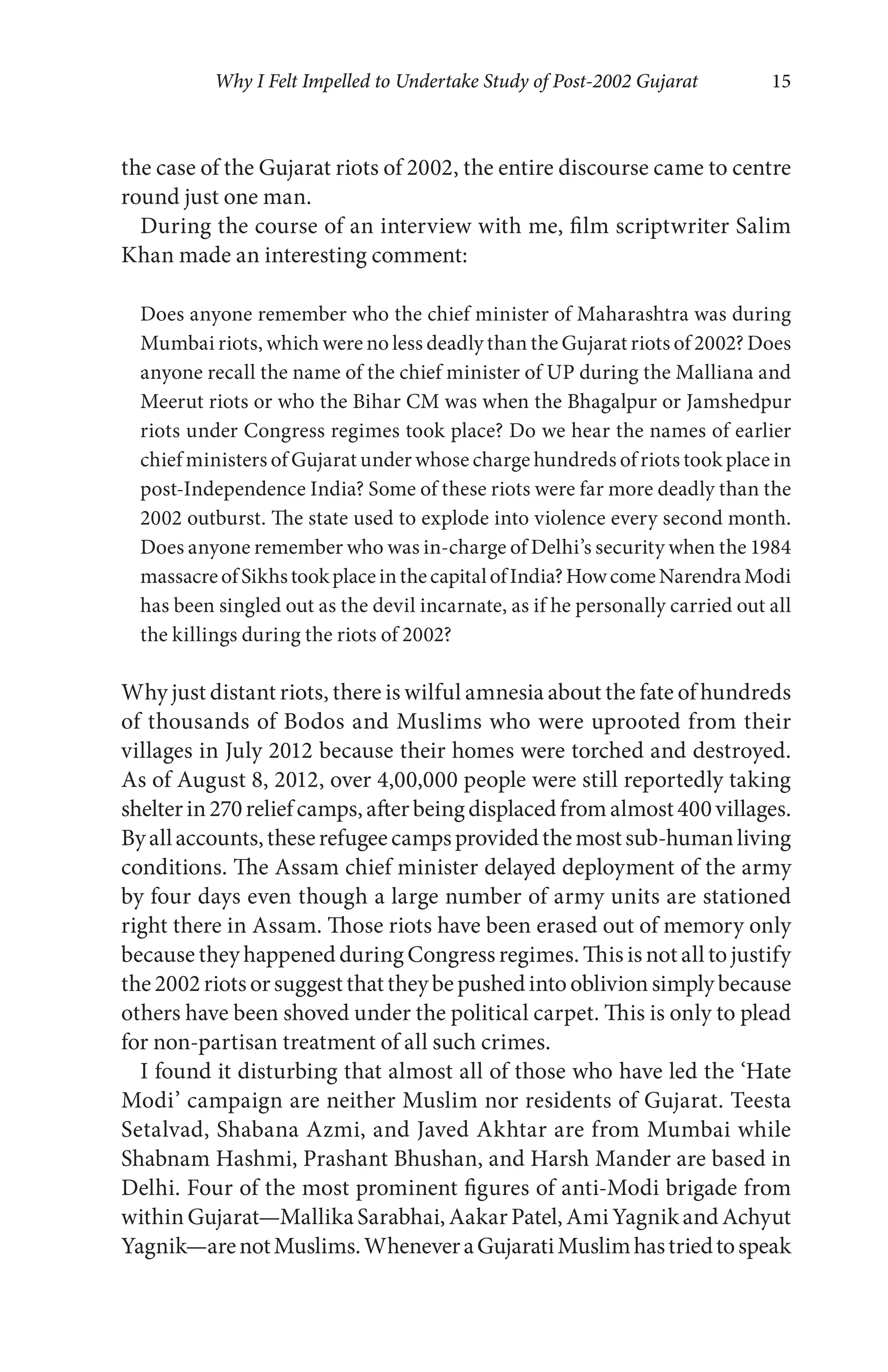 Why I Felt Impelled to Undertake Study of Post-2002 Gujarat 15
the case of the Gujarat riots of 2002, the entire discourse came to centre
round just one man.
During the course of an interview with me, film scriptwriter Salim
Khan made an interesting comment:
Does anyone remember who the chief minister of Maharashtra was during
Mumbai riots, which were no less deadly than the Gujarat riots of 2002? Does
anyone recall the name of the chief minister of UP during the Malliana and
Meerut riots or who the Bihar CM was when the Bhagalpur or Jamshedpur
riots under Congress regimes took place? Do we hear the names of earlier
chief ministers of Gujarat under whose charge hundreds of riots took place in
post-Independence India? Some of these riots were far more deadly than the
2002 outburst. The state used to explode into violence every second month.
Does anyone remember who was in-charge of Delhi’s security when the 1984
massacreofSikhstookplaceinthecapitalofIndia?HowcomeNarendraModi
has been singled out as the devil incarnate, as if he personally carried out all
the killings during the riots of 2002?
Why just distant riots, there is wilful amnesia about the fate of hundreds
of thousands of Bodos and Muslims who were uprooted from their
villages in July 2012 because their homes were torched and destroyed.
As of August 8, 2012, over 4,00,000 people were still reportedly taking
shelterin270reliefcamps,afterbeingdisplacedfromalmost400villages.
Byallaccounts,theserefugeecampsprovidedthemostsub-humanliving
conditions. The Assam chief minister delayed deployment of the army
by four days even though a large number of army units are stationed
right there in Assam. Those riots have been erased out of memory only
because they happened during Congress regimes. This is not all to justify
the2002riotsorsuggestthattheybepushedintooblivionsimplybecause
others have been shoved under the political carpet. This is only to plead
for non-partisan treatment of all such crimes.
I found it disturbing that almost all of those who have led the ‘Hate
Modi’ campaign are neither Muslim nor residents of Gujarat. Teesta
Setalvad, Shabana Azmi, and Javed Akhtar are from Mumbai while
Shabnam Hashmi, Prashant Bhushan, and Harsh Mander are based in
Delhi. Four of the most prominent figures of anti-Modi brigade from
within Gujarat—Mallika Sarabhai, Aakar Patel, Ami Yagnik and Achyut
Yagnik—arenotMuslims.WheneveraGujaratiMuslimhastriedtospeak
 