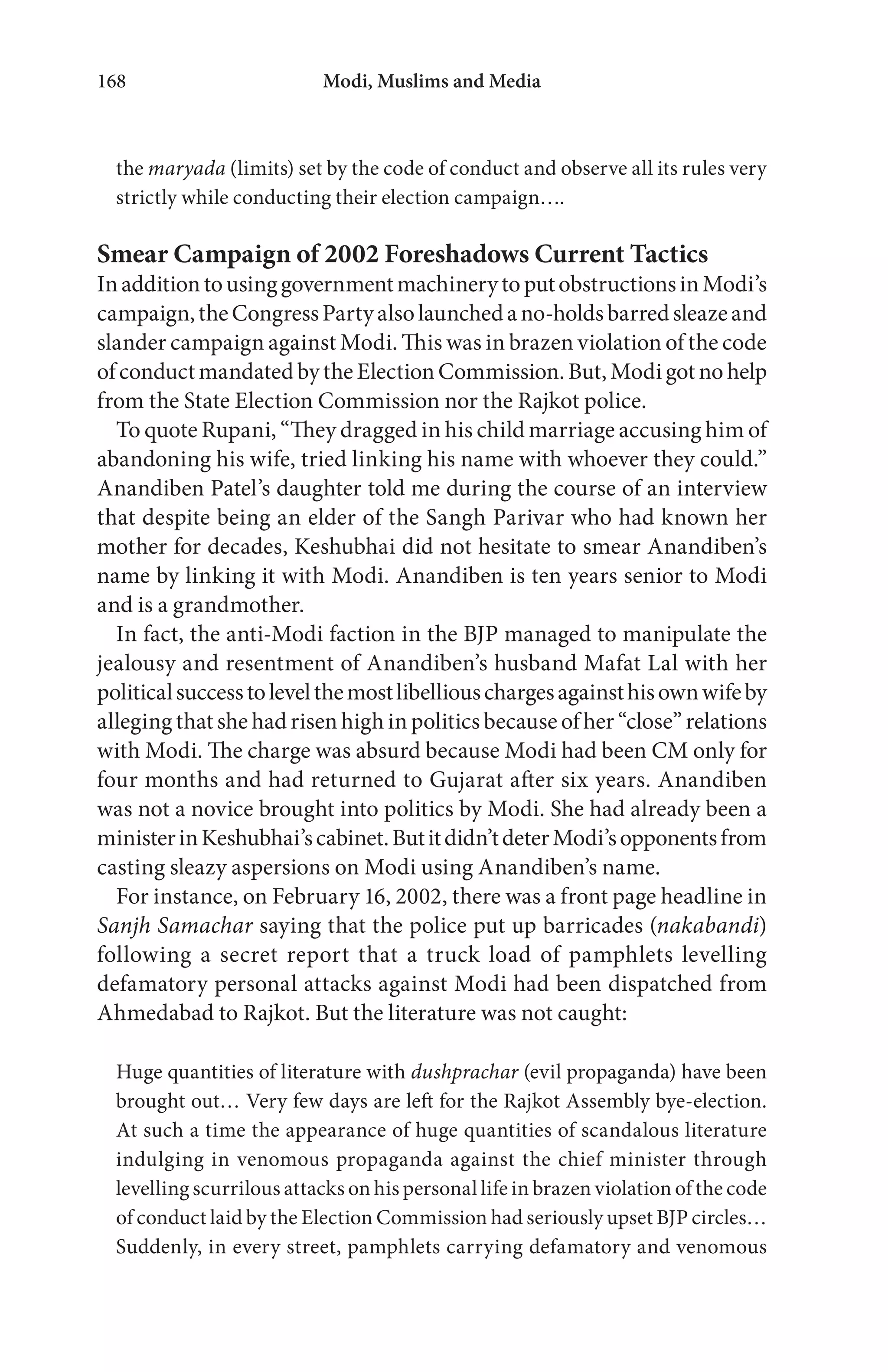 Modi, Muslims and Media168
the maryada (limits) set by the code of conduct and observe all its rules very
strictly while conducting their election campaign….
Smear Campaign of 2002 Foreshadows Current Tactics
InadditiontousinggovernmentmachinerytoputobstructionsinModi’s
campaign,theCongressPartyalsolaunchedano-holdsbarredsleazeand
slander campaign against Modi. This was in brazen violation of the code
of conduct mandated by the Election Commission. But, Modi got no help
from the State Election Commission nor the Rajkot police.
To quote Rupani, “They dragged in his child marriage accusing him of
abandoning his wife, tried linking his name with whoever they could.”
Anandiben Patel’s daughter told me during the course of an interview
that despite being an elder of the Sangh Parivar who had known her
mother for decades, Keshubhai did not hesitate to smear Anandiben’s
name by linking it with Modi. Anandiben is ten years senior to Modi
and is a grandmother.
In fact, the anti-Modi faction in the BJP managed to manipulate the
jealousy and resentment of Anandiben’s husband Mafat Lal with her
politicalsuccesstolevelthemostlibelliouschargesagainsthisownwifeby
alleging that she had risen high in politics because of her “close” relations
with Modi. The charge was absurd because Modi had been CM only for
four months and had returned to Gujarat after six years. Anandiben
was not a novice brought into politics by Modi. She had already been a
ministerinKeshubhai’scabinet.Butitdidn’tdeterModi’sopponentsfrom
casting sleazy aspersions on Modi using Anandiben’s name.
For instance, on February 16, 2002, there was a front page headline in
Sanjh Samachar saying that the police put up barricades (nakabandi)
following a secret report that a truck load of pamphlets levelling
defamatory personal attacks against Modi had been dispatched from
Ahmedabad to Rajkot. But the literature was not caught:
Huge quantities of literature with dushprachar (evil propaganda) have been
brought out… Very few days are left for the Rajkot Assembly bye-election.
At such a time the appearance of huge quantities of scandalous literature
indulging in venomous propaganda against the chief minister through
levelling scurrilous attacks on his personal life in brazen violation of the code
of conduct laid by the Election Commission had seriously upset BJP circles…
Suddenly, in every street, pamphlets carrying defamatory and venomous
 