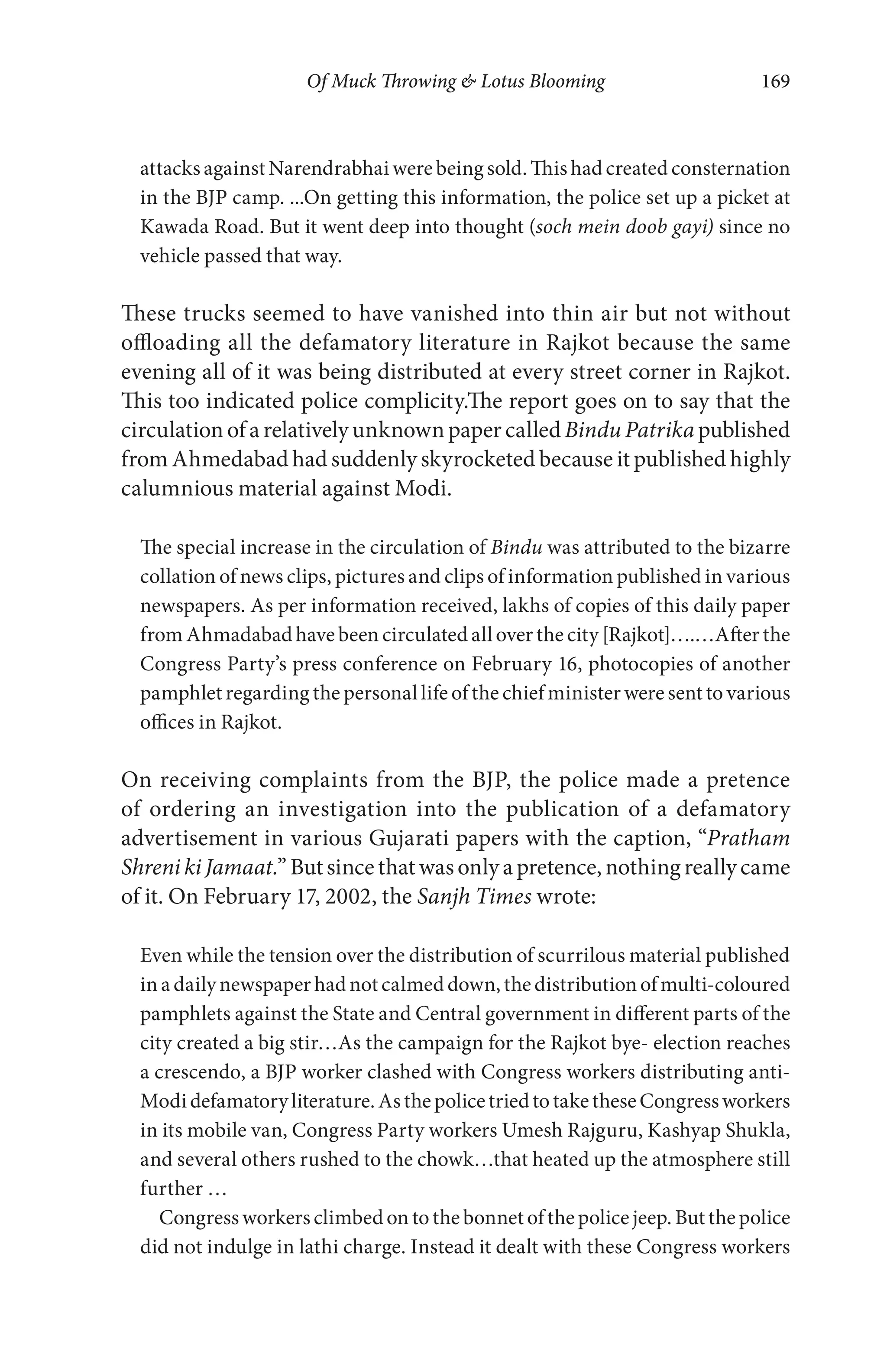 Of Muck Throwing & Lotus Blooming 169
attacks against Narendrabhai were being sold. This had created consternation
in the BJP camp. ...On getting this information, the police set up a picket at
Kawada Road. But it went deep into thought (soch mein doob gayi) since no
vehicle passed that way.
These trucks seemed to have vanished into thin air but not without
offloading all the defamatory literature in Rajkot because the same
evening all of it was being distributed at every street corner in Rajkot.
This too indicated police complicity.The report goes on to say that the
circulation of a relatively unknown paper calledBindu Patrika published
from Ahmedabad had suddenly skyrocketed because it published highly
calumnious material against Modi.
The special increase in the circulation of Bindu was attributed to the bizarre
collation of news clips, pictures and clips of information published in various
newspapers. As per information received, lakhs of copies of this daily paper
from Ahmadabad have been circulated all over the city [Rajkot]….…After the
Congress Party’s press conference on February 16, photocopies of another
pamphlet regarding the personal life of the chief minister were sent to various
offices in Rajkot.
On receiving complaints from the BJP, the police made a pretence
of ordering an investigation into the publication of a defamatory
advertisement in various Gujarati papers with the caption, “Pratham
Shreni ki Jamaat.”Butsincethat wasonlyapretence, nothingreallycame
of it. On February 17, 2002, the Sanjh Times wrote:
Even while the tension over the distribution of scurrilous material published
in a daily newspaper had not calmed down, the distribution of multi-coloured
pamphlets against the State and Central government in different parts of the
city created a big stir…As the campaign for the Rajkot bye- election reaches
a crescendo, a BJP worker clashed with Congress workers distributing anti-
Modidefamatoryliterature.AsthepolicetriedtotaketheseCongressworkers
in its mobile van, Congress Party workers Umesh Rajguru, Kashyap Shukla,
and several others rushed to the chowk…that heated up the atmosphere still
further …
Congress workers climbed on to the bonnet of the police jeep. But the police
did not indulge in lathi charge. Instead it dealt with these Congress workers
 