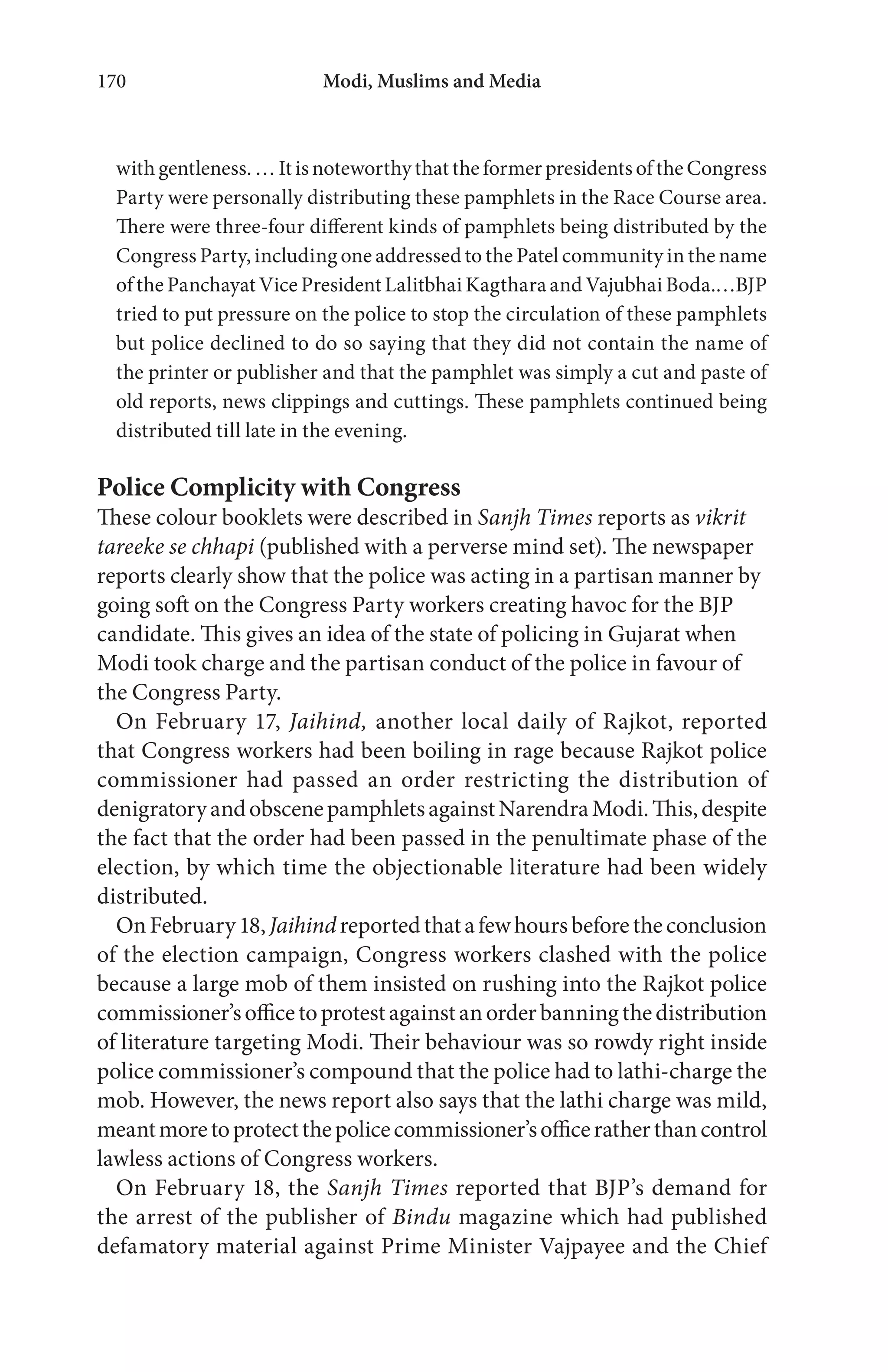 Modi, Muslims and Media170
with gentleness. … It is noteworthy that the former presidents of the Congress
Party were personally distributing these pamphlets in the Race Course area.
There were three-four different kinds of pamphlets being distributed by the
Congress Party, including one addressed to the Patel community in the name
of the Panchayat Vice President Lalitbhai Kagthara and Vajubhai Boda.…BJP
tried to put pressure on the police to stop the circulation of these pamphlets
but police declined to do so saying that they did not contain the name of
the printer or publisher and that the pamphlet was simply a cut and paste of
old reports, news clippings and cuttings. These pamphlets continued being
distributed till late in the evening.
Police Complicity with Congress
These colour booklets were described in Sanjh Times reports as vikrit
tareeke se chhapi (published with a perverse mind set). The newspaper
reports clearly show that the police was acting in a partisan manner by
going soft on the Congress Party workers creating havoc for the BJP
candidate. This gives an idea of the state of policing in Gujarat when
Modi took charge and the partisan conduct of the police in favour of
the Congress Party.
On February 17, Jaihind, another local daily of Rajkot, reported
that Congress workers had been boiling in rage because Rajkot police
commissioner had passed an order restricting the distribution of
denigratoryandobscenepamphletsagainstNarendraModi.This,despite
the fact that the order had been passed in the penultimate phase of the
election, by which time the objectionable literature had been widely
distributed.
OnFebruary18,Jaihindreportedthatafewhoursbeforetheconclusion
of the election campaign, Congress workers clashed with the police
because a large mob of them insisted on rushing into the Rajkot police
commissioner’sofficetoprotestagainstanorderbanningthedistribution
of literature targeting Modi. Their behaviour was so rowdy right inside
police commissioner’s compound that the police had to lathi-charge the
mob. However, the news report also says that the lathi charge was mild,
meantmoretoprotectthepolicecommissioner’sofficeratherthancontrol
lawless actions of Congress workers.
On February 18, the Sanjh Times reported that BJP’s demand for
the arrest of the publisher of Bindu magazine which had published
defamatory material against Prime Minister Vajpayee and the Chief
 