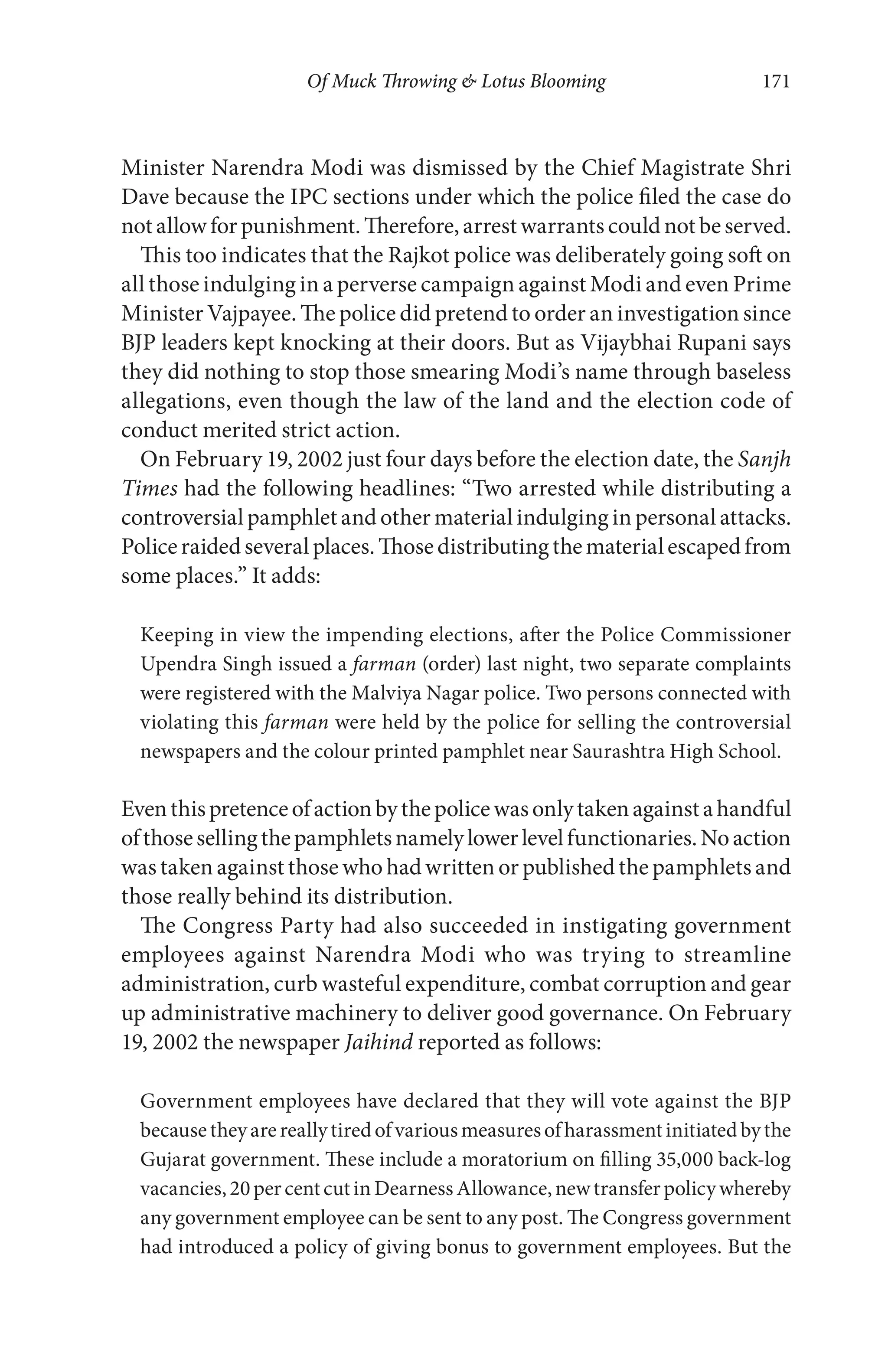 Of Muck Throwing & Lotus Blooming 171
Minister Narendra Modi was dismissed by the Chief Magistrate Shri
Dave because the IPC sections under which the police filed the case do
notallowforpunishment.Therefore,arrestwarrantscouldnotbeserved.
This too indicates that the Rajkot police was deliberately going soft on
all those indulging in a perverse campaign against Modi and even Prime
Minister Vajpayee. The police did pretend to order an investigation since
BJP leaders kept knocking at their doors. But as Vijaybhai Rupani says
they did nothing to stop those smearing Modi’s name through baseless
allegations, even though the law of the land and the election code of
conduct merited strict action.
On February 19, 2002 just four days before the election date, the Sanjh
Times had the following headlines: “Two arrested while distributing a
controversial pamphlet and other material indulging in personal attacks.
Policeraidedseveralplaces.Thosedistributingthematerialescapedfrom
some places.” It adds:
Keeping in view the impending elections, after the Police Commissioner
Upendra Singh issued a farman (order) last night, two separate complaints
were registered with the Malviya Nagar police. Two persons connected with
violating this farman were held by the police for selling the controversial
newspapers and the colour printed pamphlet near Saurashtra High School.
Eventhispretenceofactionbythepolicewasonlytakenagainstahandful
ofthosesellingthepamphletsnamelylowerlevelfunctionaries.Noaction
was taken against those who had written or published the pamphlets and
those really behind its distribution.
The Congress Party had also succeeded in instigating government
employees against Narendra Modi who was trying to streamline
administration, curb wasteful expenditure, combat corruption and gear
up administrative machinery to deliver good governance. On February
19, 2002 the newspaper Jaihind reported as follows:
Government employees have declared that they will vote against the BJP
becausetheyarereallytiredofvariousmeasuresofharassmentinitiatedbythe
Gujarat government. These include a moratorium on filling 35,000 back-log
vacancies,20percentcutinDearnessAllowance,newtransferpolicywhereby
any government employee can be sent to any post. The Congress government
had introduced a policy of giving bonus to government employees. But the
 