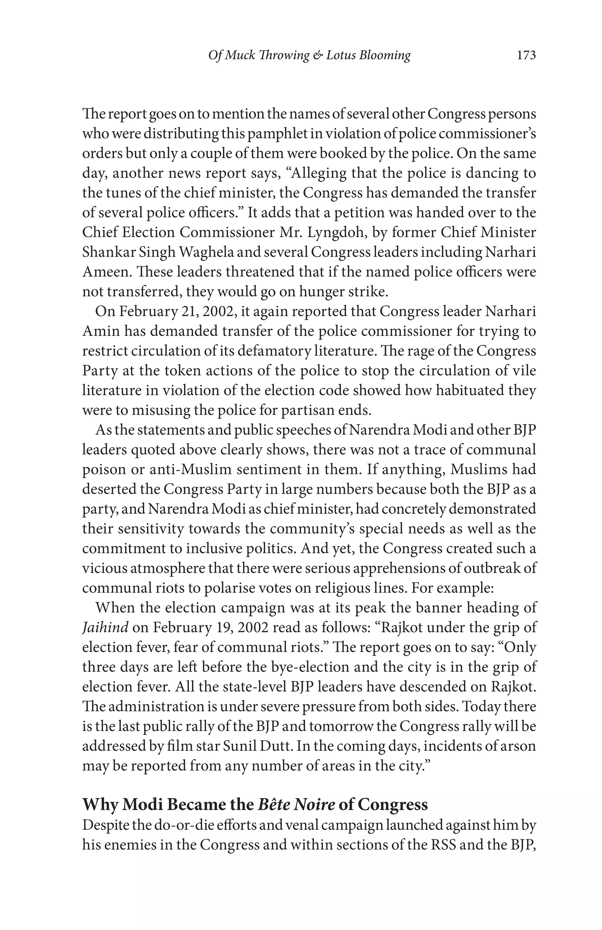 Of Muck Throwing & Lotus Blooming 173
ThereportgoesontomentionthenamesofseveralotherCongresspersons
whoweredistributingthispamphletinviolationofpolicecommissioner’s
orders but only a couple of them were booked by the police. On the same
day, another news report says, “Alleging that the police is dancing to
the tunes of the chief minister, the Congress has demanded the transfer
of several police officers.” It adds that a petition was handed over to the
Chief Election Commissioner Mr. Lyngdoh, by former Chief Minister
Shankar Singh Waghela and several Congress leaders including Narhari
Ameen. These leaders threatened that if the named police officers were
not transferred, they would go on hunger strike.
On February 21, 2002, it again reported that Congress leader Narhari
Amin has demanded transfer of the police commissioner for trying to
restrict circulation of its defamatory literature. The rage of the Congress
Party at the token actions of the police to stop the circulation of vile
literature in violation of the election code showed how habituated they
were to misusing the police for partisan ends.
Asthe statementsand publicspeechesofNarendraModiand other BJP
leaders quoted above clearly shows, there was not a trace of communal
poison or anti-Muslim sentiment in them. If anything, Muslims had
deserted the Congress Party in large numbers because both the BJP as a
party,andNarendraModiaschiefminister,hadconcretelydemonstrated
their sensitivity towards the community’s special needs as well as the
commitment to inclusive politics. And yet, the Congress created such a
vicious atmosphere that there were serious apprehensions of outbreak of
communal riots to polarise votes on religious lines. For example:
When the election campaign was at its peak the banner heading of
Jaihind on February 19, 2002 read as follows: “Rajkot under the grip of
election fever, fear of communal riots.” The report goes on to say: “Only
three days are left before the bye-election and the city is in the grip of
election fever. All the state-level BJP leaders have descended on Rajkot.
The administration is under severe pressure from both sides. Today there
is the last public rally of the BJP and tomorrow the Congress rally will be
addressed by film star Sunil Dutt. In the coming days, incidents of arson
may be reported from any number of areas in the city.”
Why Modi Became the Bête Noire of Congress
Despitethedo-or-dieeffortsandvenalcampaignlaunchedagainsthimby
his enemies in the Congress and within sections of the RSS and the BJP,
 
