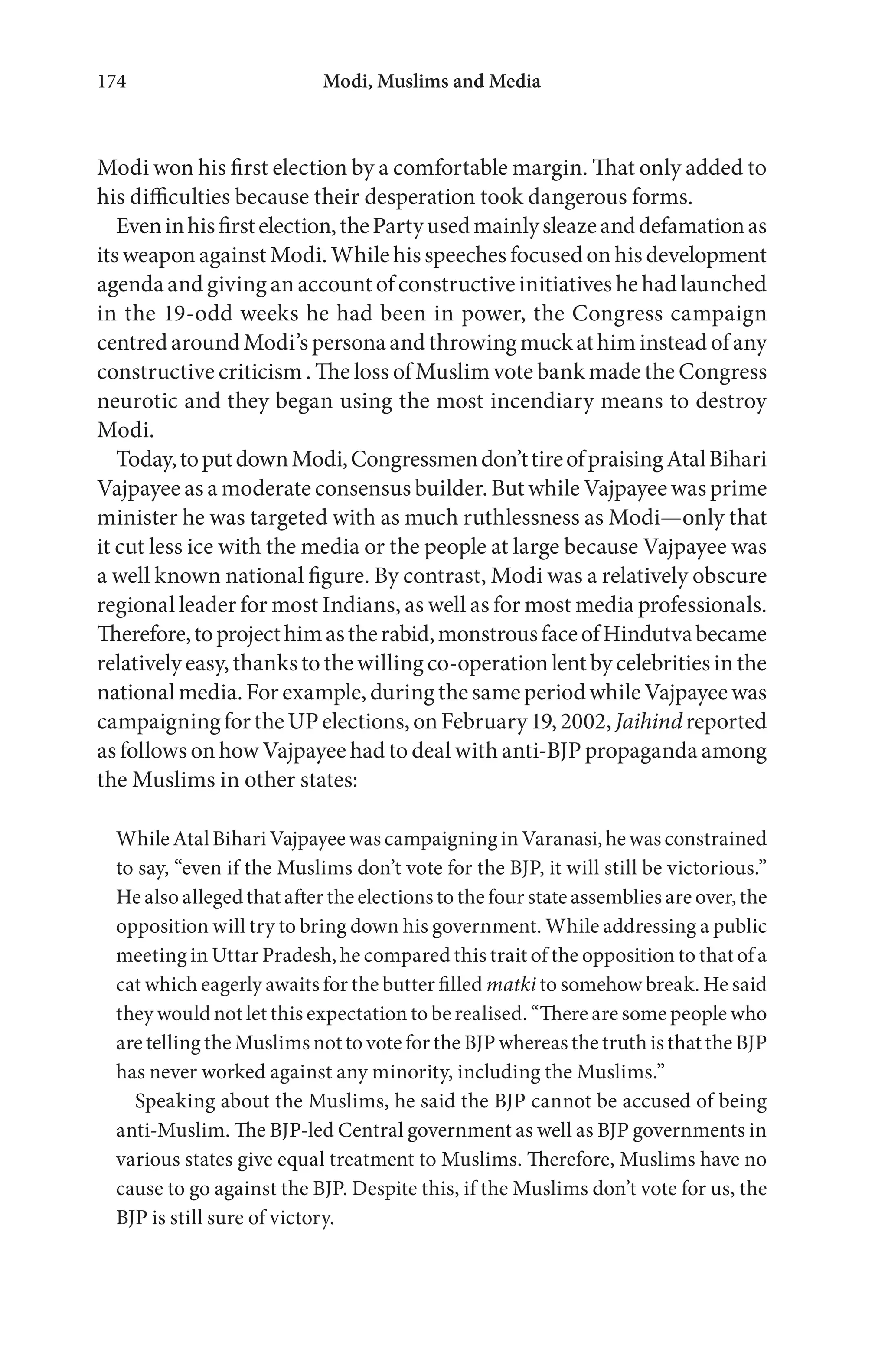 Modi, Muslims and Media174
Modi won his first election by a comfortable margin. That only added to
his difficulties because their desperation took dangerous forms.
Eveninhisfirstelection,thePartyusedmainlysleazeanddefamationas
its weapon against Modi. While his speeches focused on his development
agenda and giving an account of constructive initiatives he had launched
in the 19-odd weeks he had been in power, the Congress campaign
centredaroundModi’spersonaandthrowingmuckathim instead ofany
constructive criticism . The loss of Muslim vote bank made the Congress
neurotic and they began using the most incendiary means to destroy
Modi.
Today,toputdownModi,Congressmendon’ttireofpraisingAtalBihari
Vajpayee as a moderate consensus builder. But while Vajpayee was prime
minister he was targeted with as much ruthlessness as Modi—only that
it cut less ice with the media or the people at large because Vajpayee was
a well known national figure. By contrast, Modi was a relatively obscure
regional leader for most Indians, as well as for most media professionals.
Therefore,toprojecthimastherabid,monstrousfaceofHindutvabecame
relativelyeasy,thankstothewillingco-operationlentbycelebritiesinthe
national media. For example, during the same period while Vajpayee was
campaigningfortheUPelections,onFebruary19,2002, Jaihindreported
as follows on how Vajpayee had to deal with anti-BJP propaganda among
the Muslims in other states:
While Atal Bihari Vajpayee was campaigning in Varanasi, he was constrained
to say, “even if the Muslims don’t vote for the BJP, it will still be victorious.”
He also alleged that after the elections to the four state assemblies are over, the
opposition will try to bring down his government. While addressing a public
meeting in Uttar Pradesh, he compared this trait of the opposition to that of a
cat which eagerly awaits for the butter filled matki to somehow break. He said
they would not let this expectation to be realised. “There are some people who
are telling the Muslims not to vote for the BJP whereas the truth is that the BJP
has never worked against any minority, including the Muslims.”
Speaking about the Muslims, he said the BJP cannot be accused of being
anti-Muslim. The BJP-led Central government as well as BJP governments in
various states give equal treatment to Muslims. Therefore, Muslims have no
cause to go against the BJP. Despite this, if the Muslims don’t vote for us, the
BJP is still sure of victory.
 