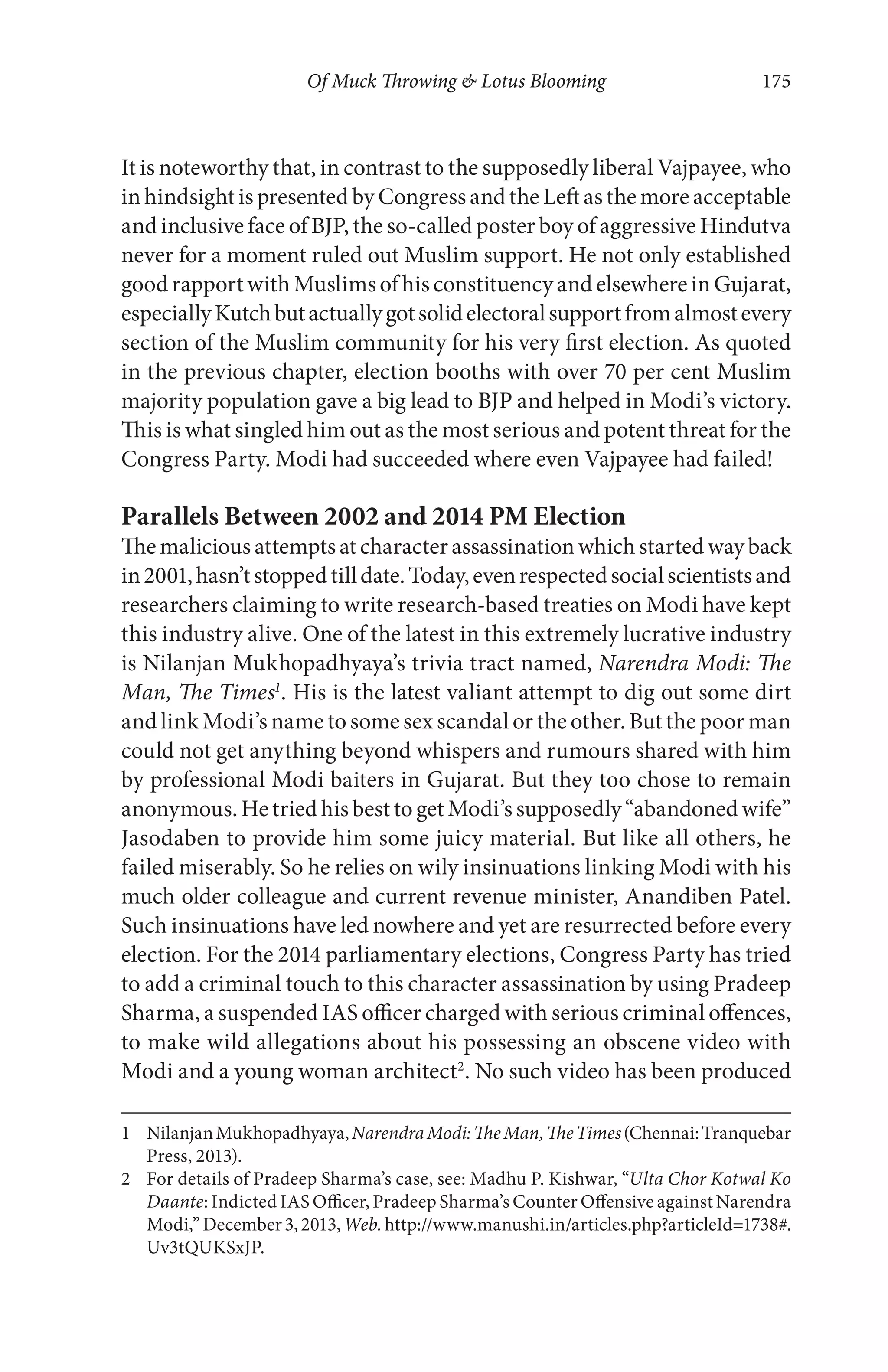 Of Muck Throwing & Lotus Blooming 175
It is noteworthy that, in contrast to the supposedly liberal Vajpayee, who
in hindsight is presented by Congress and the Left as the more acceptable
and inclusive face of BJP, the so-called poster boy of aggressive Hindutva
never for a moment ruled out Muslim support. He not only established
goodrapportwithMuslimsofhisconstituencyandelsewhereinGujarat,
especiallyKutchbutactuallygotsolidelectoralsupportfromalmostevery
section of the Muslim community for his very first election. As quoted
in the previous chapter, election booths with over 70 per cent Muslim
majority population gave a big lead to BJP and helped in Modi’s victory.
This is what singled him out as the most serious and potent threat for the
Congress Party. Modi had succeeded where even Vajpayee had failed!
Parallels Between 2002 and 2014 PM Election
Themaliciousattemptsatcharacterassassinationwhichstartedwayback
in2001,hasn’tstoppedtilldate.Today,evenrespectedsocialscientistsand
researchers claiming to write research-based treaties on Modi have kept
this industry alive. One of the latest in this extremely lucrative industry
is Nilanjan Mukhopadhyaya’s trivia tract named, Narendra Modi: The
Man, The Times1
. His is the latest valiant attempt to dig out some dirt
and link Modi’s name to some sex scandal or the other. But the poor man
could not get anything beyond whispers and rumours shared with him
by professional Modi baiters in Gujarat. But they too chose to remain
anonymous.HetriedhisbesttogetModi’ssupposedly“abandonedwife”
Jasodaben to provide him some juicy material. But like all others, he
failed miserably. So he relies on wily insinuations linking Modi with his
much older colleague and current revenue minister, Anandiben Patel.
Such insinuations have led nowhere and yet are resurrected before every
election. For the 2014 parliamentary elections, Congress Party has tried
to add a criminal touch to this character assassination by using Pradeep
Sharma, a suspended IAS officer charged with serious criminal offences,
to make wild allegations about his possessing an obscene video with
Modi and a young woman architect2
. No such video has been produced
1 NilanjanMukhopadhyaya,NarendraModi:TheMan,TheTimes(Chennai:Tranquebar
Press, 2013).
2 For details of Pradeep Sharma’s case, see: Madhu P. Kishwar, “Ulta Chor Kotwal Ko
Daante: Indicted IAS Officer, Pradeep Sharma’s Counter Offensive against Narendra
Modi,”December3,2013,Web.http://www.manushi.in/articles.php?articleId=1738#.
Uv3tQUKSxJP.
 