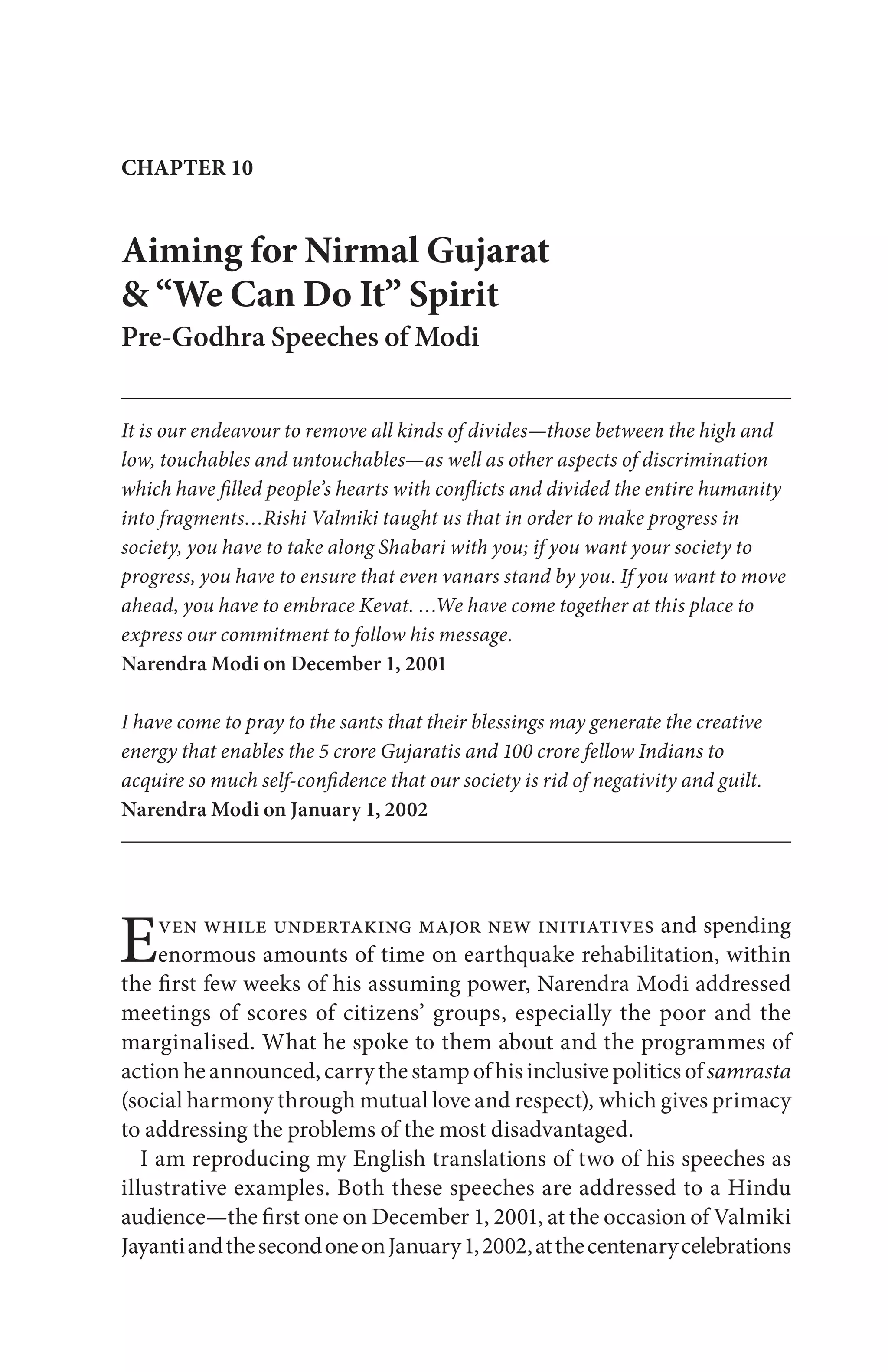 CHAPTER 10
Aiming for Nirmal Gujarat
& “We Can Do It” Spirit
Pre-Godhra Speeches of Modi
It is our endeavour to remove all kinds of divides—those between the high and
low, touchables and untouchables—as well as other aspects of discrimination
which have filled people’s hearts with conflicts and divided the entire humanity
into fragments…Rishi Valmiki taught us that in order to make progress in
society, you have to take along Shabari with you; if you want your society to
progress, you have to ensure that even vanars stand by you. If you want to move
ahead, you have to embrace Kevat. …We have come together at this place to
express our commitment to follow his message.
Narendra Modi on December 1, 2001
I have come to pray to the sants that their blessings may generate the creative
energy that enables the 5 crore Gujaratis and 100 crore fellow Indians to
acquire so much self-confidence that our society is rid of negativity and guilt.
Narendra Modi on January 1, 2002
Even while undertaking major new initiatives and spending
enormous amounts of time on earthquake rehabilitation, within
the first few weeks of his assuming power, Narendra Modi addressed
meetings of scores of citizens’ groups, especially the poor and the
marginalised. What he spoke to them about and the programmes of
actionheannounced,carry the stamp ofhis inclusive politicsofsamrasta
(social harmony through mutual love and respect), which gives primacy
to addressing the problems of the most disadvantaged.
I am reproducing my English translations of two of his speeches as
illustrative examples. Both these speeches are addressed to a Hindu
audience—the first one on December 1, 2001, at the occasion of Valmiki
JayantiandthesecondoneonJanuary1,2002,atthecentenarycelebrations
 