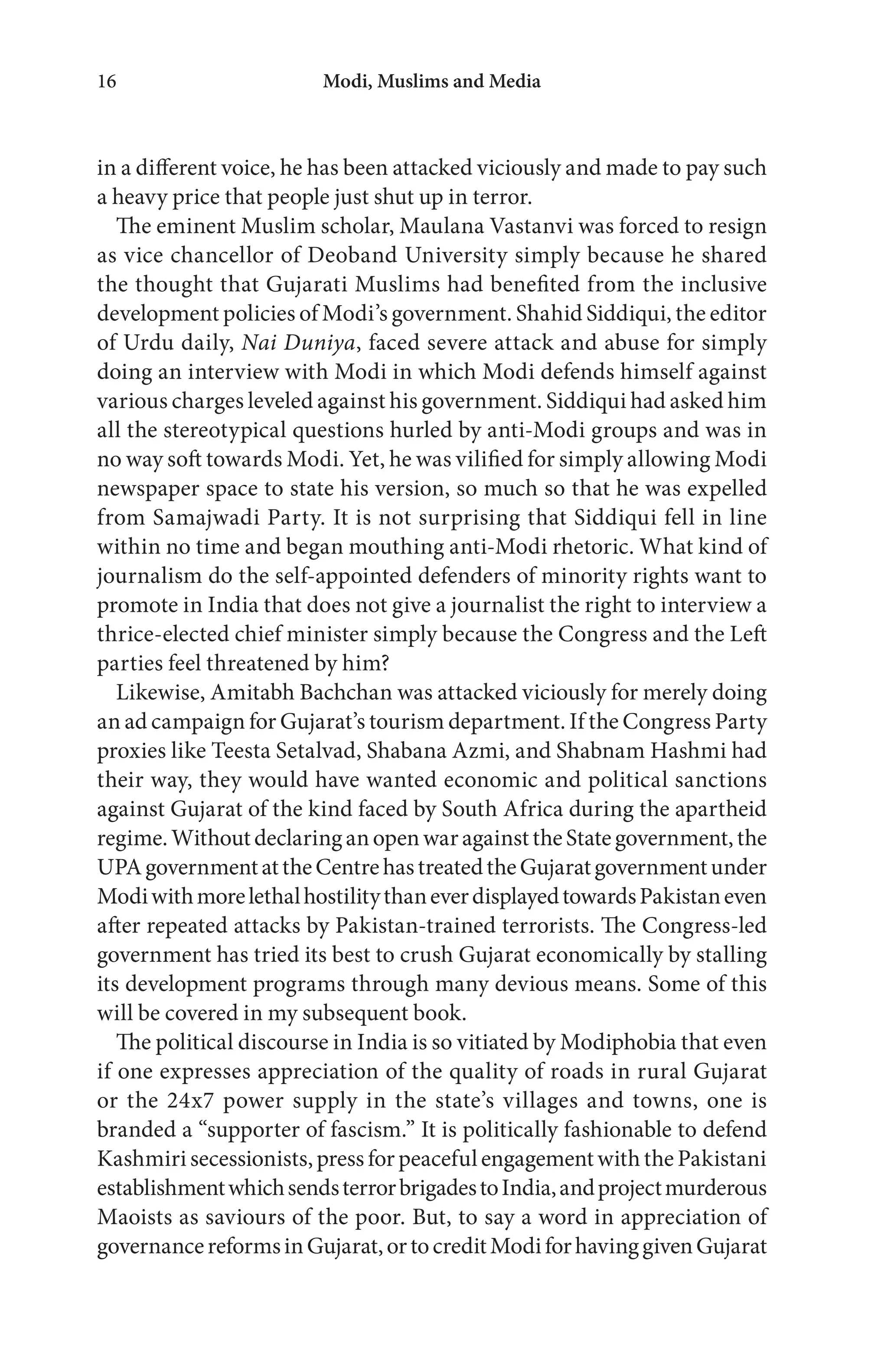 Modi, Muslims and Media16
in a different voice, he has been attacked viciously and made to pay such
a heavy price that people just shut up in terror.
The eminent Muslim scholar, Maulana Vastanvi was forced to resign
as vice chancellor of Deoband University simply because he shared
the thought that Gujarati Muslims had benefited from the inclusive
development policies of Modi’s government. Shahid Siddiqui, the editor
of Urdu daily, Nai Duniya, faced severe attack and abuse for simply
doing an interview with Modi in which Modi defends himself against
various charges leveled against his government. Siddiqui had asked him
all the stereotypical questions hurled by anti-Modi groups and was in
no way soft towards Modi. Yet, he was vilified for simply allowing Modi
newspaper space to state his version, so much so that he was expelled
from Samajwadi Party. It is not surprising that Siddiqui fell in line
within no time and began mouthing anti-Modi rhetoric. What kind of
journalism do the self-appointed defenders of minority rights want to
promote in India that does not give a journalist the right to interview a
thrice-elected chief minister simply because the Congress and the Left
parties feel threatened by him?
Likewise, Amitabh Bachchan was attacked viciously for merely doing
an ad campaign for Gujarat’s tourism department. If the Congress Party
proxies like Teesta Setalvad, Shabana Azmi, and Shabnam Hashmi had
their way, they would have wanted economic and political sanctions
against Gujarat of the kind faced by South Africa during the apartheid
regime.WithoutdeclaringanopenwaragainsttheStategovernment,the
UPAgovernmentattheCentrehastreatedtheGujaratgovernmentunder
ModiwithmorelethalhostilitythaneverdisplayedtowardsPakistaneven
after repeated attacks by Pakistan-trained terrorists. The Congress-led
government has tried its best to crush Gujarat economically by stalling
its development programs through many devious means. Some of this
will be covered in my subsequent book.
The political discourse in India is so vitiated by Modiphobia that even
if one expresses appreciation of the quality of roads in rural Gujarat
or the 24x7 power supply in the state’s villages and towns, one is
branded a “supporter of fascism.” It is politically fashionable to defend
Kashmiri secessionists,press for peacefulengagementwiththe Pakistani
establishmentwhichsendsterrorbrigadestoIndia,andprojectmurderous
Maoists as saviours of the poor. But, to say a word in appreciation of
governancereformsinGujarat,ortocreditModiforhavinggivenGujarat
 