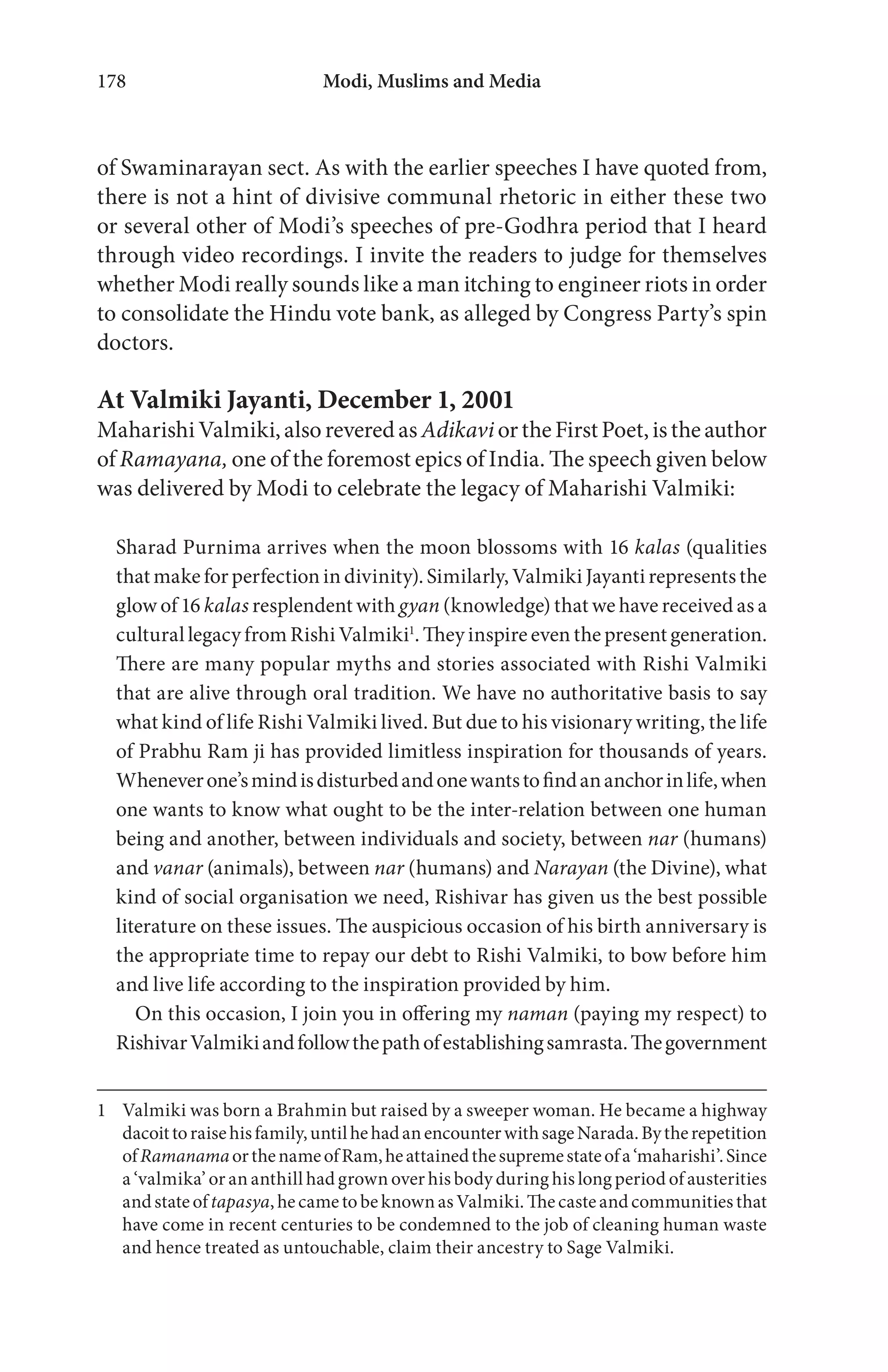 Modi, Muslims and Media178
of Swaminarayan sect. As with the earlier speeches I have quoted from,
there is not a hint of divisive communal rhetoric in either these two
or several other of Modi’s speeches of pre-Godhra period that I heard
through video recordings. I invite the readers to judge for themselves
whether Modi really sounds like a man itching to engineer riots in order
to consolidate the Hindu vote bank, as alleged by Congress Party’s spin
doctors.
At Valmiki Jayanti, December 1, 2001
MaharishiValmiki,alsoreveredas AdikaviortheFirstPoet,istheauthor
of Ramayana, one of the foremost epics of India. The speech given below
was delivered by Modi to celebrate the legacy of Maharishi Valmiki:
Sharad Purnima arrives when the moon blossoms with 16 kalas (qualities
that make for perfection in divinity). Similarly, Valmiki Jayanti represents the
glow of 16 kalas resplendent with gyan (knowledge) that we have received as a
cultural legacy from Rishi Valmiki1
. They inspire even the present generation.
There are many popular myths and stories associated with Rishi Valmiki
that are alive through oral tradition. We have no authoritative basis to say
what kind of life Rishi Valmiki lived. But due to his visionary writing, the life
of Prabhu Ram ji has provided limitless inspiration for thousands of years.
Wheneverone’smindisdisturbedandonewantstofindananchorinlife,when
one wants to know what ought to be the inter-relation between one human
being and another, between individuals and society, between nar (humans)
and vanar (animals), between nar (humans) and Narayan (the Divine), what
kind of social organisation we need, Rishivar has given us the best possible
literature on these issues. The auspicious occasion of his birth anniversary is
the appropriate time to repay our debt to Rishi Valmiki, to bow before him
and live life according to the inspiration provided by him.
On this occasion, I join you in offering my naman (paying my respect) to
RishivarValmikiandfollowthepathofestablishingsamrasta.Thegovernment
1 Valmiki was born a Brahmin but raised by a sweeper woman. He became a highway
dacoittoraisehisfamily,untilhehadanencounterwithsageNarada.Bytherepetition
ofRamanamaorthenameofRam,heattainedthesupremestateofa‘maharishi’.Since
a ‘valmika’ or an anthill had grown over his body during his long period of austerities
andstateoftapasya,hecametobeknownasValmiki.Thecasteandcommunitiesthat
have come in recent centuries to be condemned to the job of cleaning human waste
and hence treated as untouchable, claim their ancestry to Sage Valmiki.
 