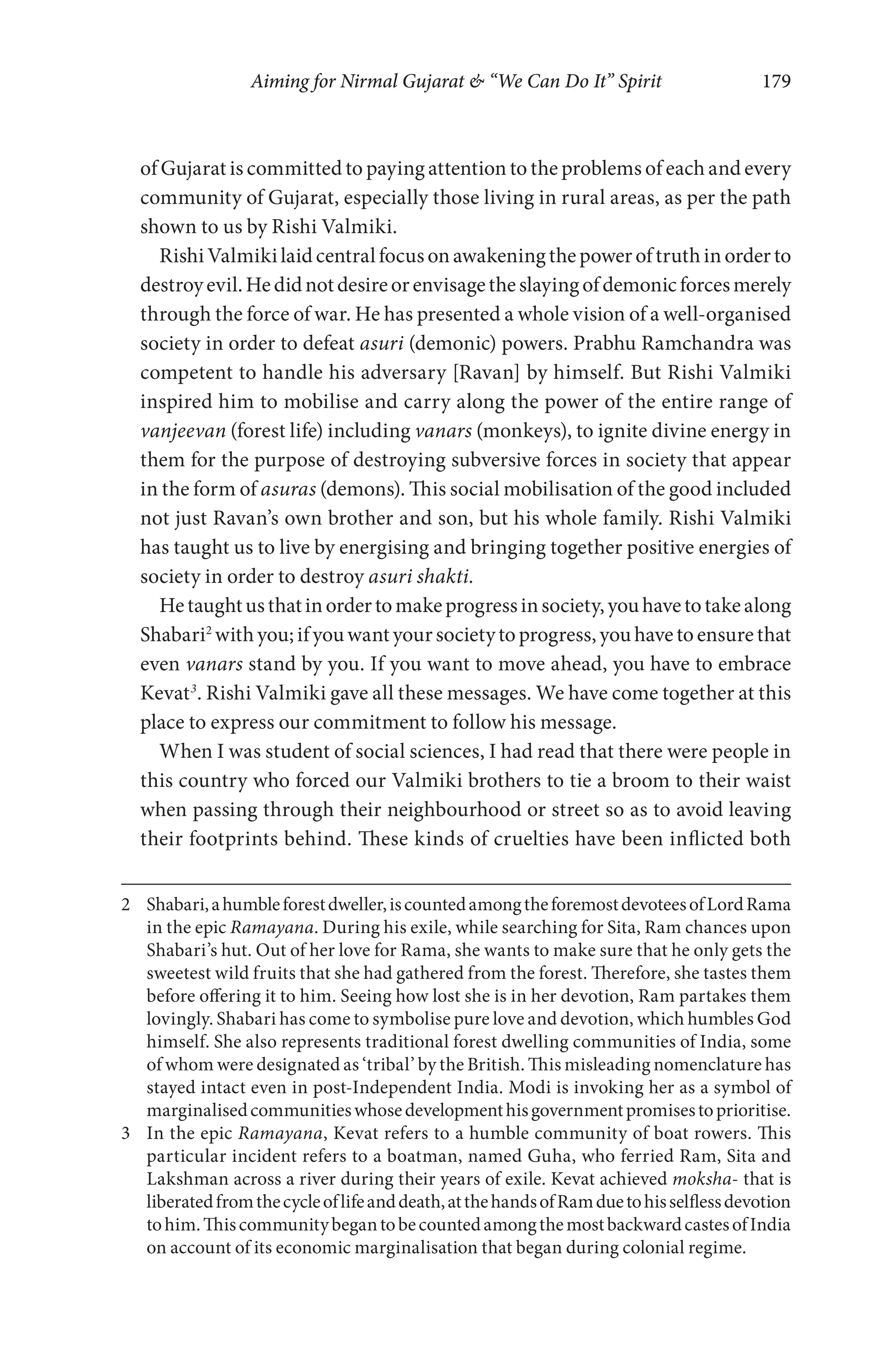 Aiming for Nirmal Gujarat & “We Can Do It” Spirit 179
of Gujarat is committed to paying attention to the problems of each and every
community of Gujarat, especially those living in rural areas, as per the path
shown to us by Rishi Valmiki.
RishiValmikilaidcentralfocusonawakeningthepoweroftruthinorderto
destroyevil.Hedidnotdesireorenvisagetheslayingofdemonicforcesmerely
through the force of war. He has presented a whole vision of a well-organised
society in order to defeat asuri (demonic) powers. Prabhu Ramchandra was
competent to handle his adversary [Ravan] by himself. But Rishi Valmiki
inspired him to mobilise and carry along the power of the entire range of
vanjeevan (forest life) including vanars (monkeys), to ignite divine energy in
them for the purpose of destroying subversive forces in society that appear
in the form of asuras (demons). This social mobilisation of the good included
not just Ravan’s own brother and son, but his whole family. Rishi Valmiki
has taught us to live by energising and bringing together positive energies of
society in order to destroy asuri shakti.
Hetaughtusthatinordertomakeprogressinsociety,youhavetotakealong
Shabari2
withyou;ifyouwantyoursocietytoprogress,youhavetoensurethat
even vanars stand by you. If you want to move ahead, you have to embrace
Kevat3
. Rishi Valmiki gave all these messages. We have come together at this
place to express our commitment to follow his message.
When I was student of social sciences, I had read that there were people in
this country who forced our Valmiki brothers to tie a broom to their waist
when passing through their neighbourhood or street so as to avoid leaving
their footprints behind. These kinds of cruelties have been inflicted both
2 Shabari,ahumbleforestdweller,iscountedamongtheforemostdevoteesofLordRama
in the epic Ramayana. During his exile, while searching for Sita, Ram chances upon
Shabari’s hut. Out of her love for Rama, she wants to make sure that he only gets the
sweetest wild fruits that she had gathered from the forest. Therefore, she tastes them
before offering it to him. Seeing how lost she is in her devotion, Ram partakes them
lovingly. Shabari has come to symbolise pure love and devotion, which humbles God
himself. She also represents traditional forest dwelling communities of India, some
of whom were designated as ‘tribal’ by the British. This misleading nomenclature has
stayed intact even in post-Independent India. Modi is invoking her as a symbol of
marginalisedcommunitieswhosedevelopmenthisgovernmentpromisestoprioritise.
3 In the epic Ramayana, Kevat refers to a humble community of boat rowers. This
particular incident refers to a boatman, named Guha, who ferried Ram, Sita and
Lakshman across a river during their years of exile. Kevat achieved moksha- that is
liberatedfromthecycleoflifeanddeath,atthehandsofRamduetohisselflessdevotion
tohim.ThiscommunitybegantobecountedamongthemostbackwardcastesofIndia
on account of its economic marginalisation that began during colonial regime.
 