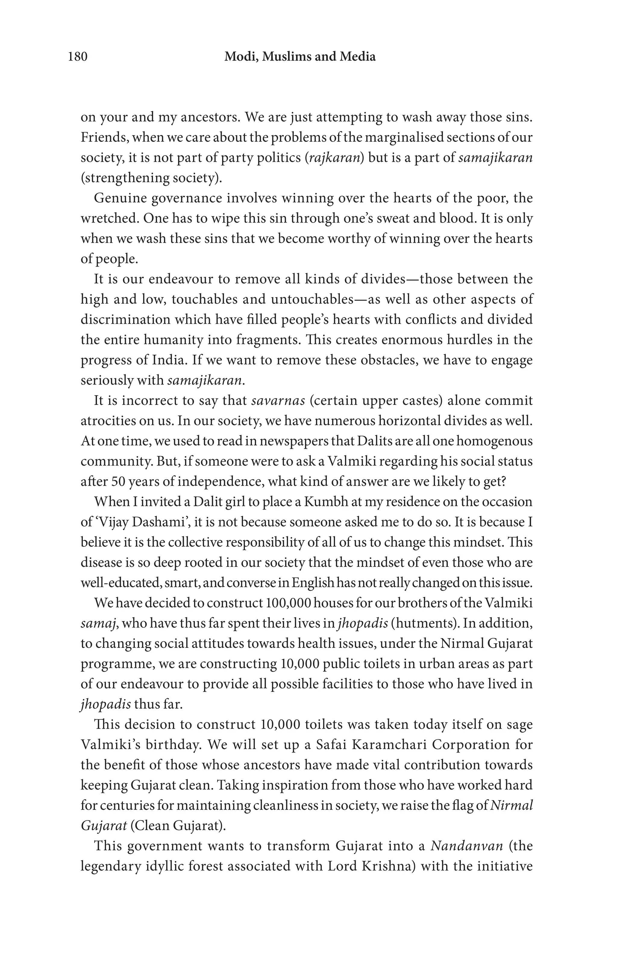 Modi, Muslims and Media180
on your and my ancestors. We are just attempting to wash away those sins.
Friends, when we care about the problems of the marginalised sections of our
society, it is not part of party politics (rajkaran) but is a part of samajikaran
(strengthening society).
Genuine governance involves winning over the hearts of the poor, the
wretched. One has to wipe this sin through one’s sweat and blood. It is only
when we wash these sins that we become worthy of winning over the hearts
of people.
It is our endeavour to remove all kinds of divides—those between the
high and low, touchables and untouchables—as well as other aspects of
discrimination which have filled people’s hearts with conflicts and divided
the entire humanity into fragments. This creates enormous hurdles in the
progress of India. If we want to remove these obstacles, we have to engage
seriously with samajikaran.
It is incorrect to say that savarnas (certain upper castes) alone commit
atrocities on us. In our society, we have numerous horizontal divides as well.
Atonetime,weusedtoreadinnewspapersthatDalitsareallonehomogenous
community. But, if someone were to ask a Valmiki regarding his social status
after 50 years of independence, what kind of answer are we likely to get?
When I invited a Dalit girl to place a Kumbh at my residence on the occasion
of ‘Vijay Dashami’, it is not because someone asked me to do so. It is because I
believe it is the collective responsibility of all of us to change this mindset. This
disease is so deep rooted in our society that the mindset of even those who are
well-educated,smart,andconverseinEnglishhasnotreallychangedonthisissue.
Wehavedecidedtoconstruct100,000housesforourbrothersoftheValmiki
samaj, who have thus far spent their lives in jhopadis (hutments). In addition,
to changing social attitudes towards health issues, under the Nirmal Gujarat
programme, we are constructing 10,000 public toilets in urban areas as part
of our endeavour to provide all possible facilities to those who have lived in
jhopadis thus far.
This decision to construct 10,000 toilets was taken today itself on sage
Valmiki’s birthday. We will set up a Safai Karamchari Corporation for
the benefit of those whose ancestors have made vital contribution towards
keeping Gujarat clean. Taking inspiration from those who have worked hard
for centuries for maintaining cleanliness in society, we raise the flag of Nirmal
Gujarat (Clean Gujarat).
This government wants to transform Gujarat into a Nandanvan (the
legendary idyllic forest associated with Lord Krishna) with the initiative
 