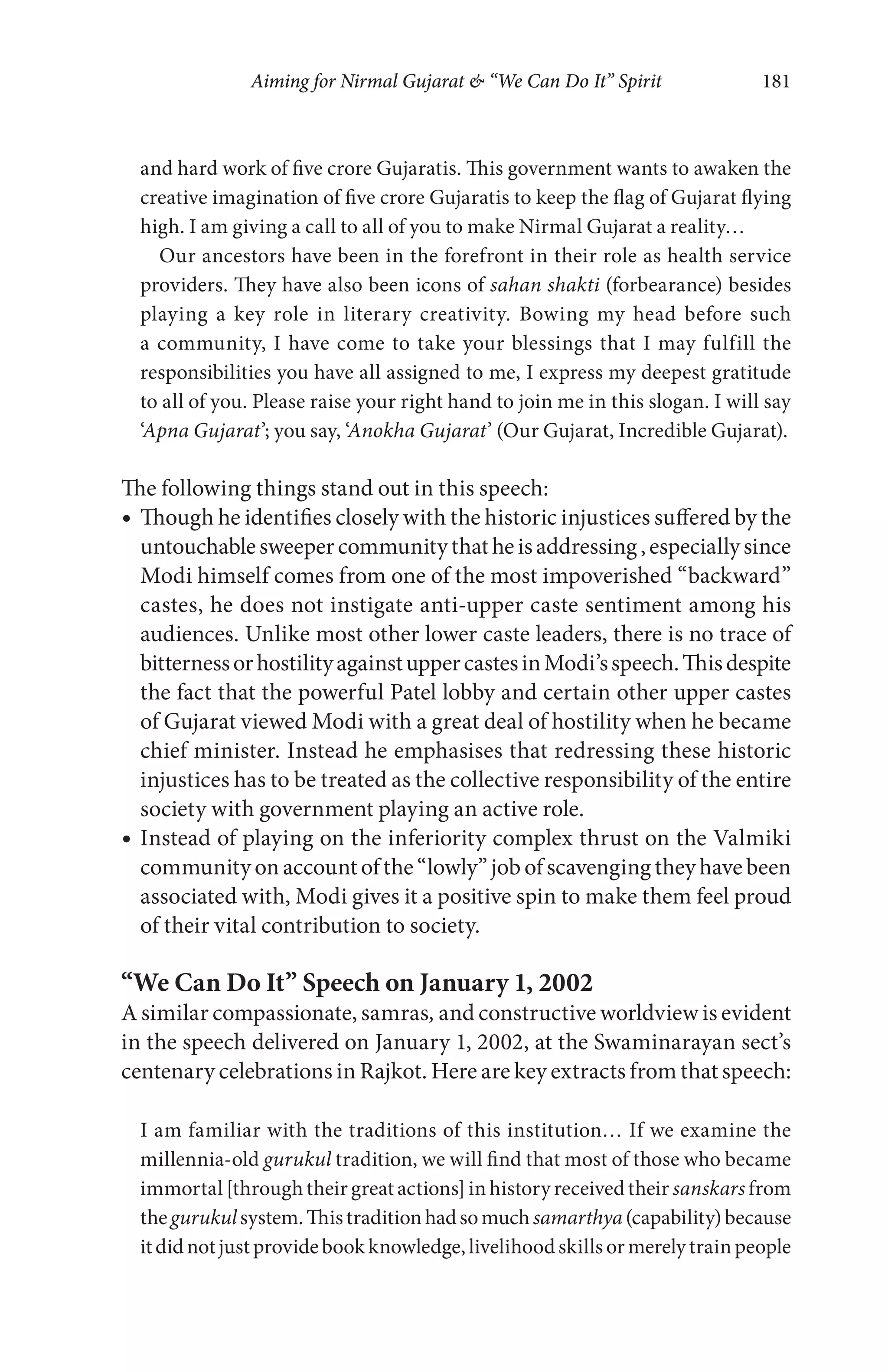 Aiming for Nirmal Gujarat & “We Can Do It” Spirit 181
and hard work of five crore Gujaratis. This government wants to awaken the
creative imagination of five crore Gujaratis to keep the flag of Gujarat flying
high. I am giving a call to all of you to make Nirmal Gujarat a reality…
Our ancestors have been in the forefront in their role as health service
providers. They have also been icons of sahan shakti (forbearance) besides
playing a key role in literary creativity. Bowing my head before such
a community, I have come to take your blessings that I may fulfill the
responsibilities you have all assigned to me, I express my deepest gratitude
to all of you. Please raise your right hand to join me in this slogan. I will say
‘Apna Gujarat’; you say, ‘Anokha Gujarat’ (Our Gujarat, Incredible Gujarat).
The following things stand out in this speech:
Though he identifies closely with the historic injustices suffered by the
untouchablesweepercommunitythatheisaddressing,especiallysince
Modi himself comes from one of the most impoverished “backward”
castes, he does not instigate anti-upper caste sentiment among his
audiences. Unlike most other lower caste leaders, there is no trace of
bitternessorhostilityagainstuppercastesinModi’sspeech.Thisdespite
the fact that the powerful Patel lobby and certain other upper castes
of Gujarat viewed Modi with a great deal of hostility when he became
chief minister. Instead he emphasises that redressing these historic
injustices has to be treated as the collective responsibility of the entire
society with government playing an active role.
Instead of playing on the inferiority complex thrust on the Valmiki
community on account of the “lowly” job of scavenging they have been
associated with, Modi gives it a positive spin to make them feel proud
of their vital contribution to society.
“We Can Do It” Speech on January 1, 2002
A similar compassionate, samras, and constructive worldview is evident
in the speech delivered on January 1, 2002, at the Swaminarayan sect’s
centenary celebrations in Rajkot. Here are key extracts from that speech:
I am familiar with the traditions of this institution… If we examine the
millennia-old gurukul tradition, we will find that most of those who became
immortal [through their great actions] in history received their sanskars from
thegurukulsystem.Thistraditionhadsomuchsamarthya(capability)because
itdidnotjustprovidebookknowledge,livelihoodskillsormerelytrainpeople
 