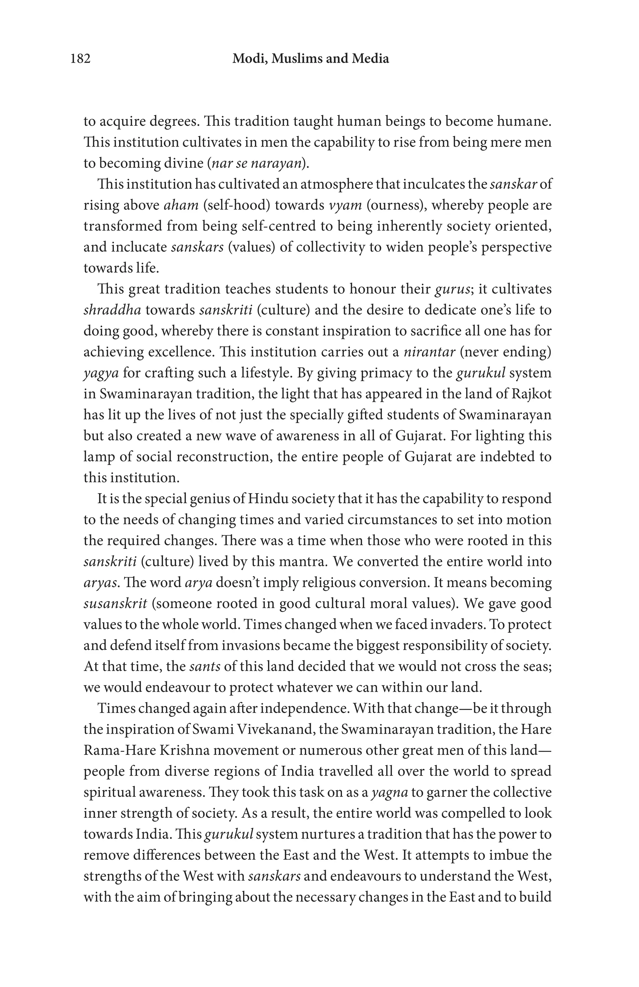 Modi, Muslims and Media182
to acquire degrees. This tradition taught human beings to become humane.
This institution cultivates in men the capability to rise from being mere men
to becoming divine (nar se narayan).
This institution has cultivated an atmosphere that inculcates the sanskar of
rising above aham (self-hood) towards vyam (ourness), whereby people are
transformed from being self-centred to being inherently society oriented,
and inclucate sanskars (values) of collectivity to widen people’s perspective
towards life.
This great tradition teaches students to honour their gurus; it cultivates
shraddha towards sanskriti (culture) and the desire to dedicate one’s life to
doing good, whereby there is constant inspiration to sacrifice all one has for
achieving excellence. This institution carries out a nirantar (never ending)
yagya for crafting such a lifestyle. By giving primacy to the gurukul system
in Swaminarayan tradition, the light that has appeared in the land of Rajkot
has lit up the lives of not just the specially gifted students of Swaminarayan
but also created a new wave of awareness in all of Gujarat. For lighting this
lamp of social reconstruction, the entire people of Gujarat are indebted to
this institution.
It is the special genius of Hindu society that it has the capability to respond
to the needs of changing times and varied circumstances to set into motion
the required changes. There was a time when those who were rooted in this
sanskriti (culture) lived by this mantra. We converted the entire world into
aryas. The word arya doesn’t imply religious conversion. It means becoming
susanskrit (someone rooted in good cultural moral values). We gave good
values to the whole world. Times changed when we faced invaders. To protect
and defend itself from invasions became the biggest responsibility of society.
At that time, the sants of this land decided that we would not cross the seas;
we would endeavour to protect whatever we can within our land.
Times changed again after independence. With that change—be it through
the inspiration of Swami Vivekanand, the Swaminarayan tradition, the Hare
Rama-Hare Krishna movement or numerous other great men of this land—
people from diverse regions of India travelled all over the world to spread
spiritual awareness. They took this task on as a yagna to garner the collective
inner strength of society. As a result, the entire world was compelled to look
towards India. This gurukul system nurtures a tradition that has the power to
remove differences between the East and the West. It attempts to imbue the
strengths of the West with sanskars and endeavours to understand the West,
with the aim of bringing about the necessary changes in the East and to build
 