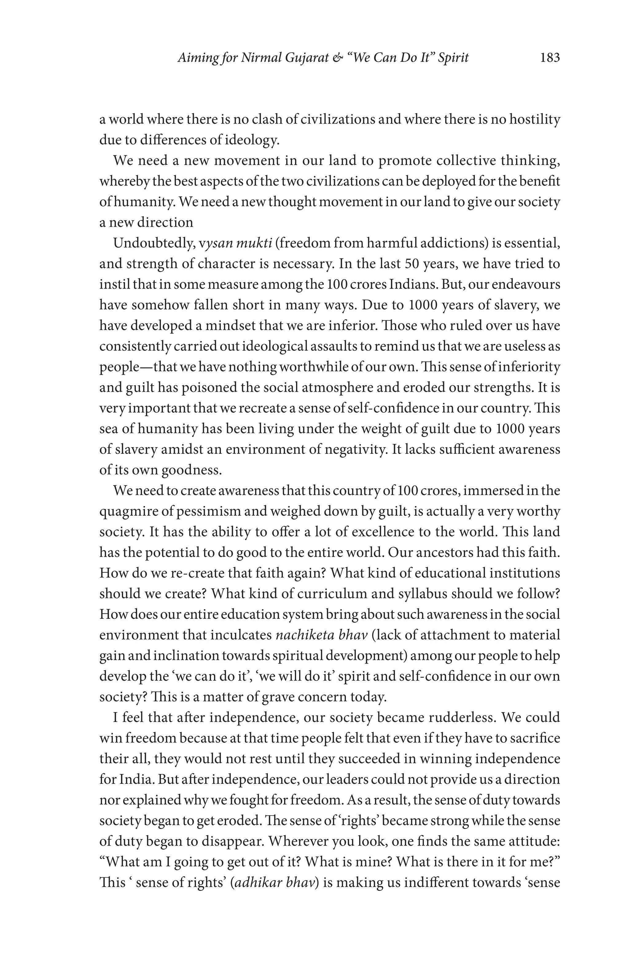 Aiming for Nirmal Gujarat & “We Can Do It” Spirit 183
a world where there is no clash of civilizations and where there is no hostility
due to differences of ideology.
We need a new movement in our land to promote collective thinking,
wherebythebestaspectsofthetwocivilizationscanbedeployedforthebenefit
ofhumanity.Weneedanewthoughtmovementinourlandtogiveoursociety
a new direction
Undoubtedly, vysan mukti (freedom from harmful addictions) is essential,
and strength of character is necessary. In the last 50 years, we have tried to
instilthatinsomemeasureamongthe100croresIndians.But,ourendeavours
have somehow fallen short in many ways. Due to 1000 years of slavery, we
have developed a mindset that we are inferior. Those who ruled over us have
consistently carried out ideological assaults to remind us that we are useless as
people—thatwehavenothingworthwhileofourown.Thissenseofinferiority
and guilt has poisoned the social atmosphere and eroded our strengths. It is
very important that we recreate a sense of self-confidence in our country. This
sea of humanity has been living under the weight of guilt due to 1000 years
of slavery amidst an environment of negativity. It lacks sufficient awareness
of its own goodness.
Weneedtocreateawarenessthatthiscountryof100crores,immersedinthe
quagmire of pessimism and weighed down by guilt, is actually a very worthy
society. It has the ability to offer a lot of excellence to the world. This land
has the potential to do good to the entire world. Our ancestors had this faith.
How do we re-create that faith again? What kind of educational institutions
should we create? What kind of curriculum and syllabus should we follow?
Howdoesourentireeducationsystembringaboutsuchawarenessinthesocial
environment that inculcates nachiketa bhav (lack of attachment to material
gainandinclinationtowardsspiritualdevelopment)amongourpeopletohelp
develop the ‘we can do it’, ‘we will do it’ spirit and self-confidence in our own
society? This is a matter of grave concern today.
I feel that after independence, our society became rudderless. We could
win freedom because at that time people felt that even if they have to sacrifice
their all, they would not rest until they succeeded in winning independence
for India. But after independence, our leaders could not provide us a direction
norexplainedwhywefoughtforfreedom.Asaresult,thesenseofdutytowards
societybegantogeteroded.Thesenseof‘rights’becamestrongwhilethesense
of duty began to disappear. Wherever you look, one finds the same attitude:
“What am I going to get out of it? What is mine? What is there in it for me?”
This ‘ sense of rights’ (adhikar bhav) is making us indifferent towards ‘sense
 