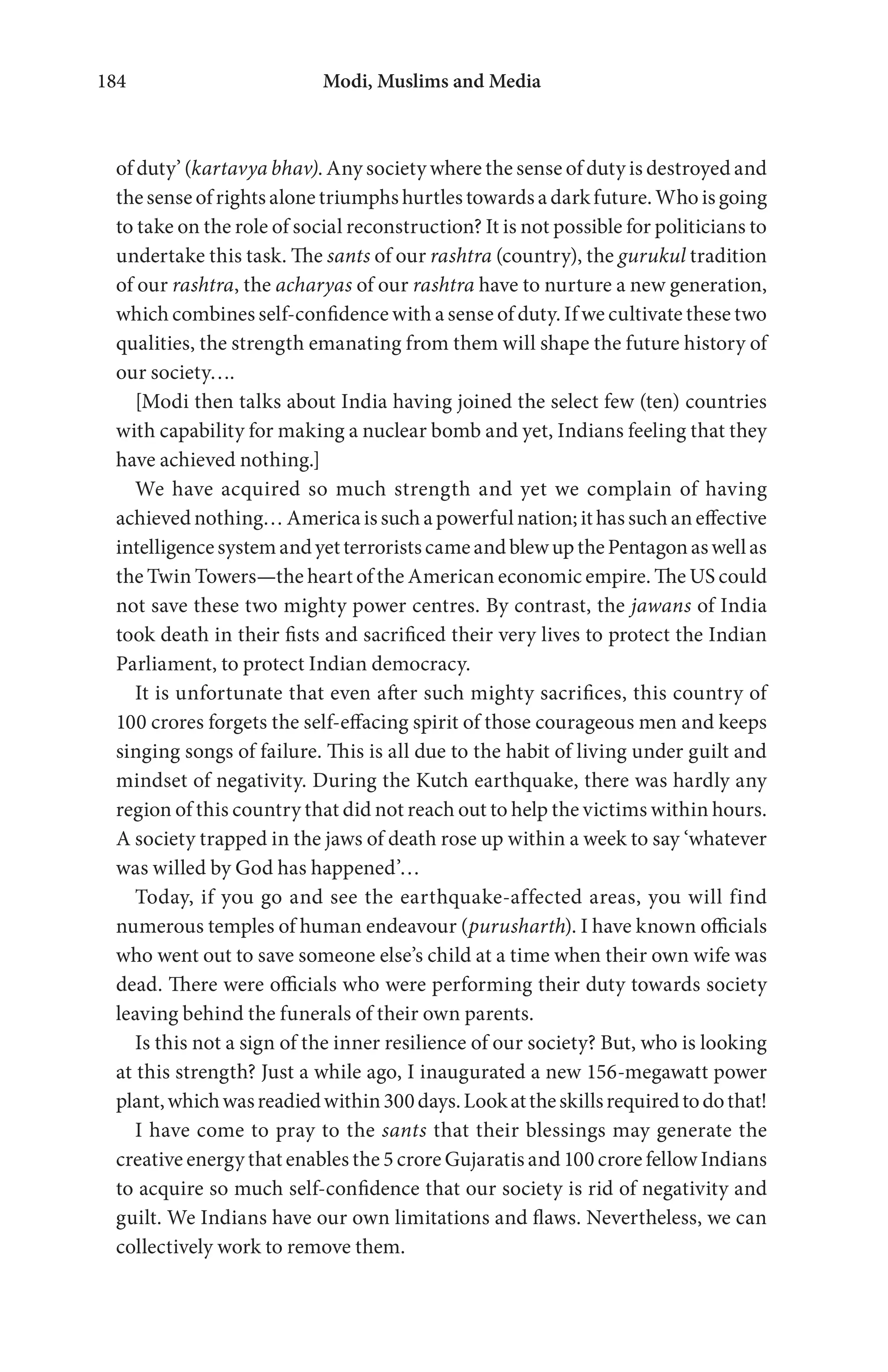 Modi, Muslims and Media184
of duty’ (kartavya bhav). Any society where the sense of duty is destroyed and
the sense of rights alone triumphs hurtles towards a dark future. Who is going
to take on the role of social reconstruction? It is not possible for politicians to
undertake this task. The sants of our rashtra (country), the gurukul tradition
of our rashtra, the acharyas of our rashtra have to nurture a new generation,
which combines self-confidence with a sense of duty. If we cultivate these two
qualities, the strength emanating from them will shape the future history of
our society….
[Modi then talks about India having joined the select few (ten) countries
with capability for making a nuclear bomb and yet, Indians feeling that they
have achieved nothing.]
We have acquired so much strength and yet we complain of having
achieved nothing… America is such a powerful nation; it has such an effective
intelligencesystemandyetterroristscameandblewupthePentagonaswellas
the Twin Towers—the heart of the American economic empire. The US could
not save these two mighty power centres. By contrast, the jawans of India
took death in their fists and sacrificed their very lives to protect the Indian
Parliament, to protect Indian democracy.
It is unfortunate that even after such mighty sacrifices, this country of
100 crores forgets the self-effacing spirit of those courageous men and keeps
singing songs of failure. This is all due to the habit of living under guilt and
mindset of negativity. During the Kutch earthquake, there was hardly any
region of this country that did not reach out to help the victims within hours.
A society trapped in the jaws of death rose up within a week to say ‘whatever
was willed by God has happened’…
Today, if you go and see the earthquake-affected areas, you will find
numerous temples of human endeavour (purusharth). I have known officials
who went out to save someone else’s child at a time when their own wife was
dead. There were officials who were performing their duty towards society
leaving behind the funerals of their own parents.
Is this not a sign of the inner resilience of our society? But, who is looking
at this strength? Just a while ago, I inaugurated a new 156-megawatt power
plant,whichwasreadiedwithin300days.Lookattheskillsrequiredtodothat!
I have come to pray to the sants that their blessings may generate the
creative energy that enables the 5 crore Gujaratis and 100 crore fellow Indians
to acquire so much self-confidence that our society is rid of negativity and
guilt. We Indians have our own limitations and flaws. Nevertheless, we can
collectively work to remove them.
 