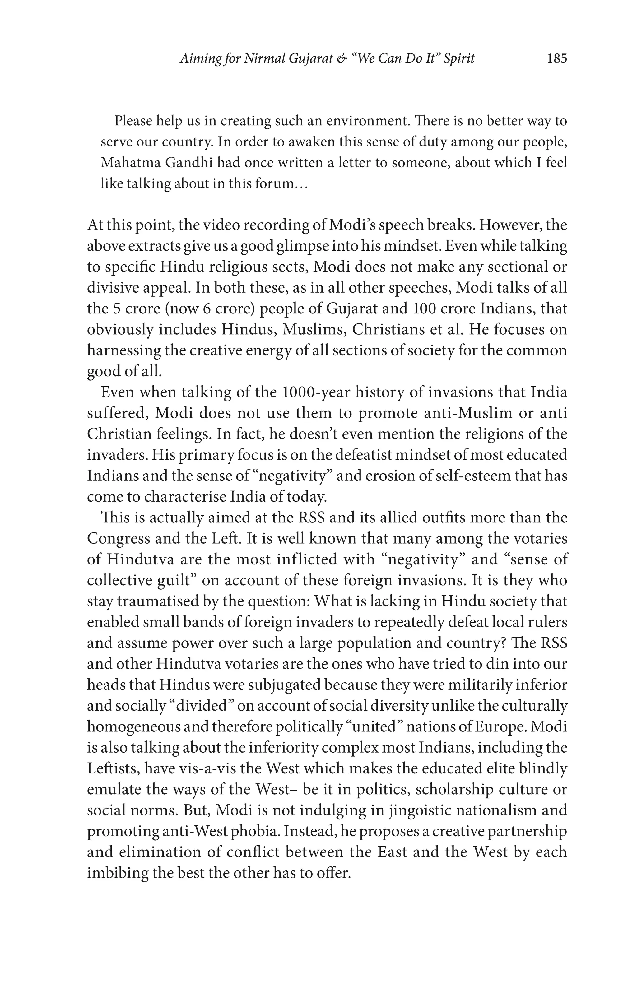 Aiming for Nirmal Gujarat & “We Can Do It” Spirit 185
Please help us in creating such an environment. There is no better way to
serve our country. In order to awaken this sense of duty among our people,
Mahatma Gandhi had once written a letter to someone, about which I feel
like talking about in this forum…
At this point, the video recording of Modi’s speech breaks. However, the
aboveextractsgiveusagoodglimpseintohismindset.Evenwhiletalking
to specific Hindu religious sects, Modi does not make any sectional or
divisive appeal. In both these, as in all other speeches, Modi talks of all
the 5 crore (now 6 crore) people of Gujarat and 100 crore Indians, that
obviously includes Hindus, Muslims, Christians et al. He focuses on
harnessing the creative energy of all sections of society for the common
good of all.
Even when talking of the 1000-year history of invasions that India
suffered, Modi does not use them to promote anti-Muslim or anti
Christian feelings. In fact, he doesn’t even mention the religions of the
invaders. His primary focus is on the defeatist mindset of most educated
Indians and the sense of “negativity” and erosion of self-esteem that has
come to characterise India of today.
This is actually aimed at the RSS and its allied outfits more than the
Congress and the Left. It is well known that many among the votaries
of Hindutva are the most inflicted with “negativity” and “sense of
collective guilt” on account of these foreign invasions. It is they who
stay traumatised by the question: What is lacking in Hindu society that
enabled small bands of foreign invaders to repeatedly defeat local rulers
and assume power over such a large population and country? The RSS
and other Hindutva votaries are the ones who have tried to din into our
heads that Hindus were subjugated because they were militarily inferior
and socially “divided” on account of social diversity unlike the culturally
homogeneous and therefore politically “united” nations of Europe. Modi
is also talking about the inferiority complex most Indians, including the
Leftists, have vis-a-vis the West which makes the educated elite blindly
emulate the ways of the West– be it in politics, scholarship culture or
social norms. But, Modi is not indulging in jingoistic nationalism and
promoting anti-West phobia. Instead, he proposes a creative partnership
and elimination of conflict between the East and the West by each
imbibing the best the other has to offer.
 