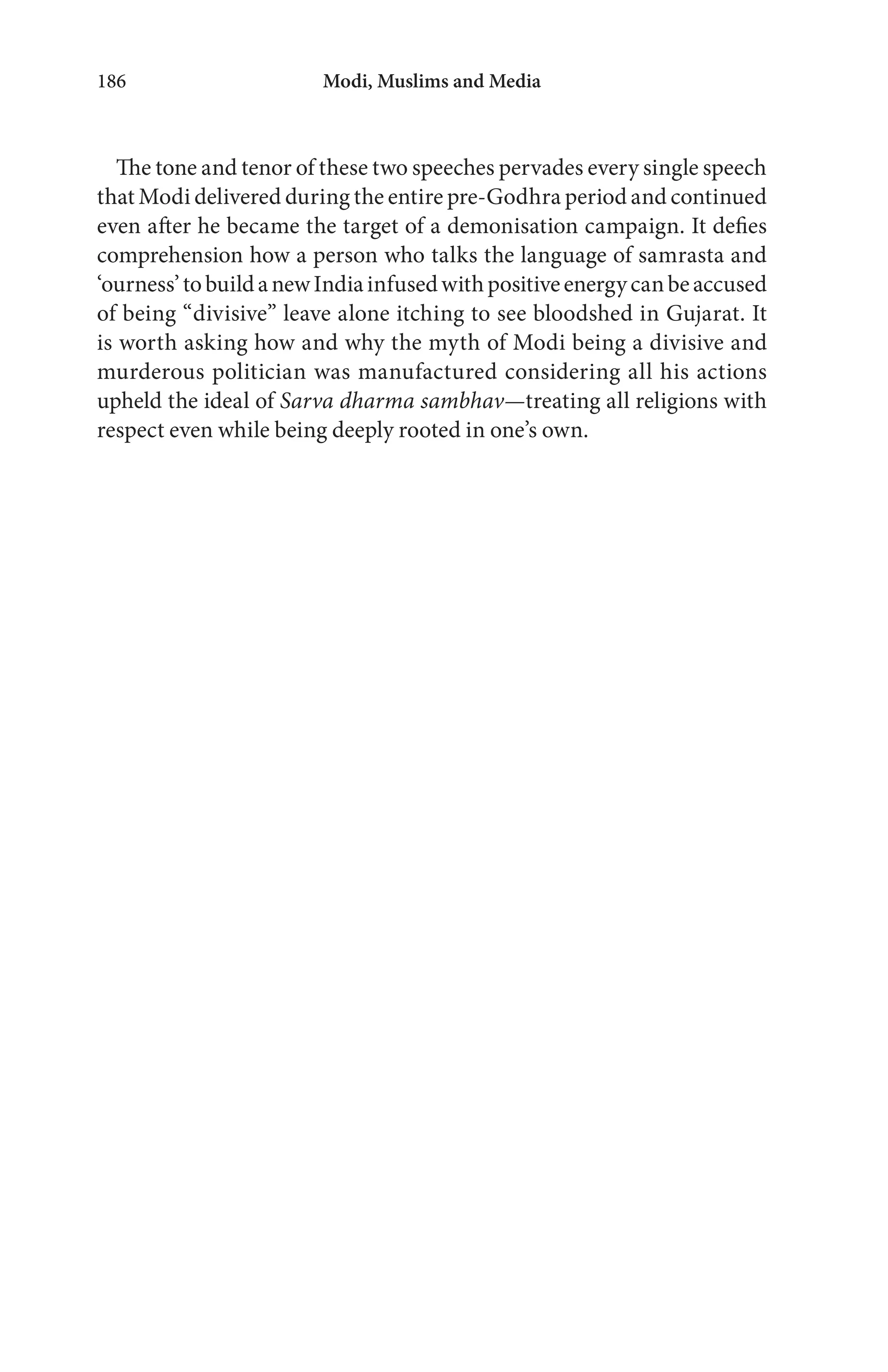 Modi, Muslims and Media186
The tone and tenor of these two speeches pervades every single speech
that Modi delivered during the entire pre-Godhra period and continued
even after he became the target of a demonisation campaign. It defies
comprehension how a person who talks the language of samrasta and
‘ourness’tobuildanewIndiainfusedwithpositiveenergycanbeaccused
of being “divisive” leave alone itching to see bloodshed in Gujarat. It
is worth asking how and why the myth of Modi being a divisive and
murderous politician was manufactured considering all his actions
upheld the ideal of Sarva dharma sambhav—treating all religions with
respect even while being deeply rooted in one’s own.
 