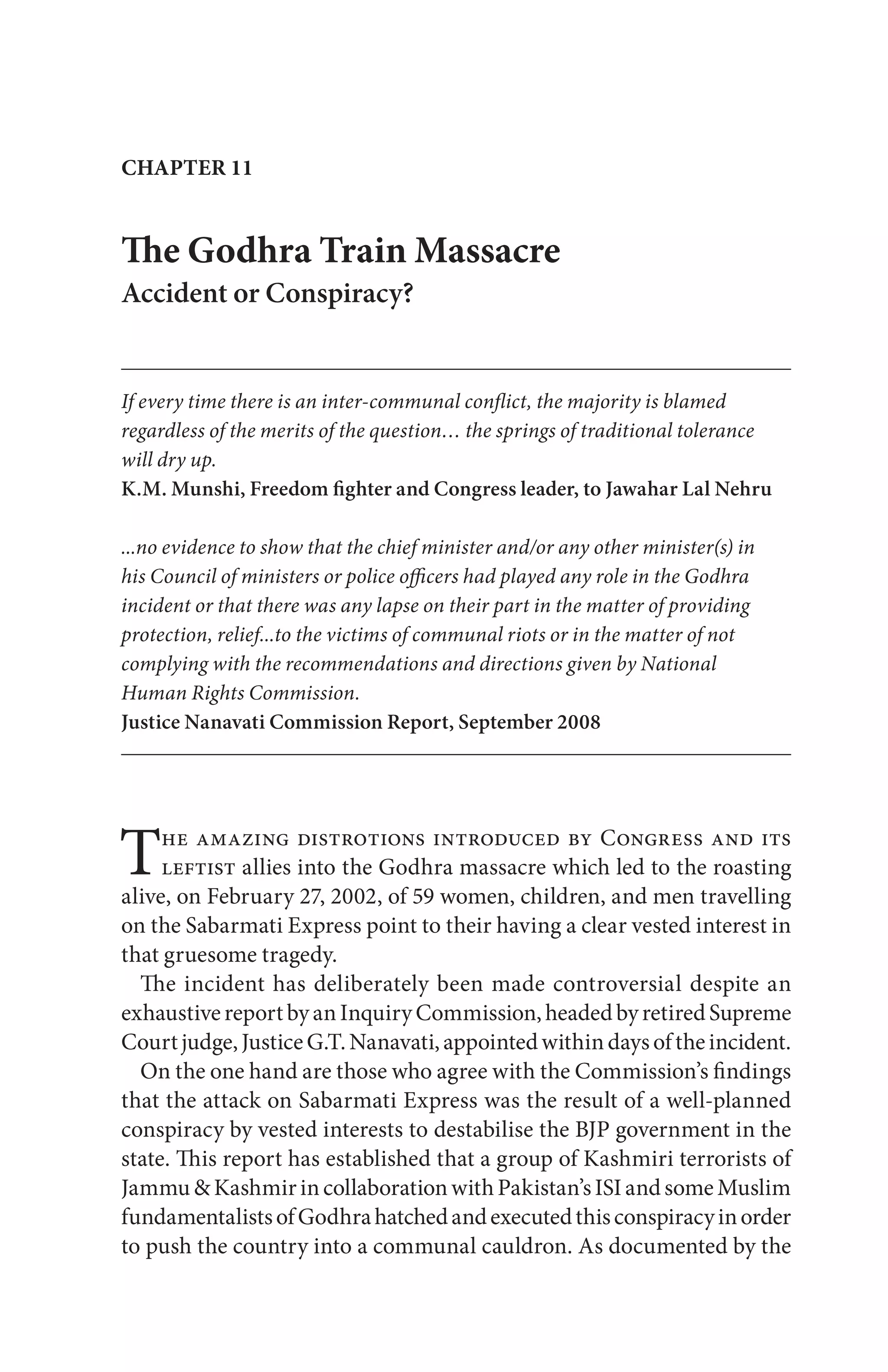 The amazing distrotions introduced by Congress and its
leftist allies into the Godhra massacre which led to the roasting
alive, on February 27, 2002, of 59 women, children, and men travelling
on the Sabarmati Express point to their having a clear vested interest in
that gruesome tragedy.
The incident has deliberately been made controversial despite an
exhaustivereportbyanInquiryCommission,headedbyretiredSupreme
Courtjudge,JusticeG.T.Nanavati,appointedwithindaysoftheincident.
On the one hand are those who agree with the Commission’s findings
that the attack on Sabarmati Express was the result of a well-planned
conspiracy by vested interests to destabilise the BJP government in the
state. This report has established that a group of Kashmiri terrorists of
Jammu&KashmirincollaborationwithPakistan’sISIandsomeMuslim
fundamentalistsofGodhrahatchedandexecutedthisconspiracyinorder
to push the country into a communal cauldron. As documented by the
CHAPTER 11
The Godhra Train Massacre
Accident or Conspiracy?
If every time there is an inter-communal conflict, the majority is blamed
regardless of the merits of the question… the springs of traditional tolerance
will dry up.
K.M. Munshi, Freedom fighter and Congress leader, to Jawahar Lal Nehru
...no evidence to show that the chief minister and/or any other minister(s) in
his Council of ministers or police officers had played any role in the Godhra
incident or that there was any lapse on their part in the matter of providing
protection, relief...to the victims of communal riots or in the matter of not
complying with the recommendations and directions given by National
Human Rights Commission.
Justice Nanavati Commission Report, September 2008
 