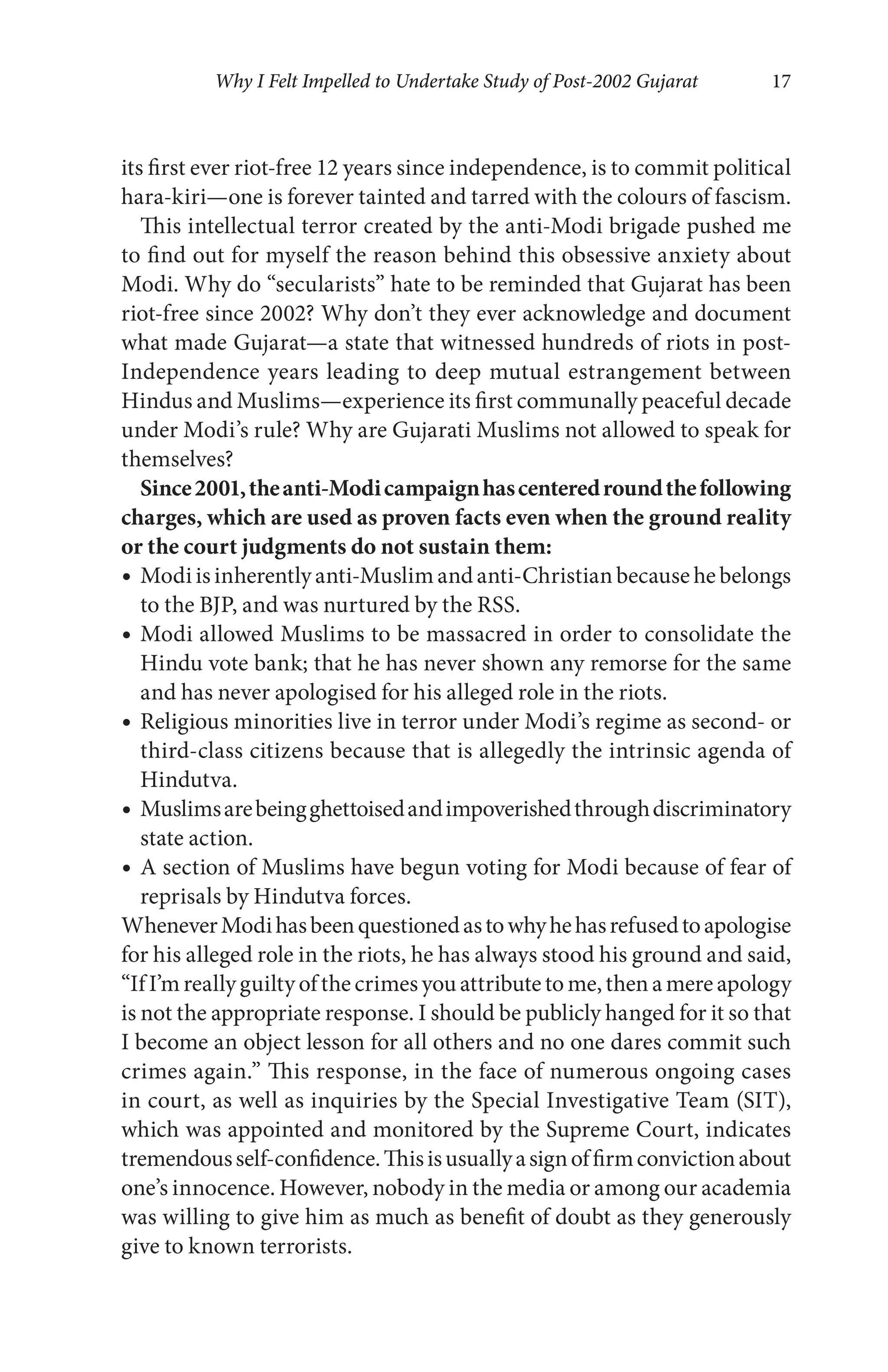 Why I Felt Impelled to Undertake Study of Post-2002 Gujarat 17
its first ever riot-free 12 years since independence, is to commit political
hara-kiri—one is forever tainted and tarred with the colours of fascism.
This intellectual terror created by the anti-Modi brigade pushed me
to find out for myself the reason behind this obsessive anxiety about
Modi. Why do “secularists” hate to be reminded that Gujarat has been
riot-free since 2002? Why don’t they ever acknowledge and document
what made Gujarat—a state that witnessed hundreds of riots in post-
Independence years leading to deep mutual estrangement between
Hindus and Muslims—experience its first communally peaceful decade
under Modi’s rule? Why are Gujarati Muslims not allowed to speak for
themselves?
Since2001,theanti-Modicampaignhascenteredroundthefollowing
charges, which are used as proven facts even when the ground reality
or the court judgments do not sustain them:
Modi is inherently anti-Muslim and anti-Christian because he belongs
to the BJP, and was nurtured by the RSS.
Modi allowed Muslims to be massacred in order to consolidate the
Hindu vote bank; that he has never shown any remorse for the same
and has never apologised for his alleged role in the riots.
Religious minorities live in terror under Modi’s regime as second- or
third-class citizens because that is allegedly the intrinsic agenda of
Hindutva.
Muslimsarebeingghettoisedandimpoverishedthroughdiscriminatory
state action.
A section of Muslims have begun voting for Modi because of fear of
reprisals by Hindutva forces.
WheneverModihasbeenquestionedastowhyhehasrefusedtoapologise
for his alleged role in the riots, he has always stood his ground and said,
“If I’m really guilty of the crimes you attribute to me, then a mere apology
is not the appropriate response. I should be publicly hanged for it so that
I become an object lesson for all others and no one dares commit such
crimes again.” This response, in the face of numerous ongoing cases
in court, as well as inquiries by the Special Investigative Team (SIT),
which was appointed and monitored by the Supreme Court, indicates
tremendousself-confidence.Thisisusuallyasignoffirmconvictionabout
one’s innocence. However, nobody in the media or among our academia
was willing to give him as much as benefit of doubt as they generously
give to known terrorists.
 