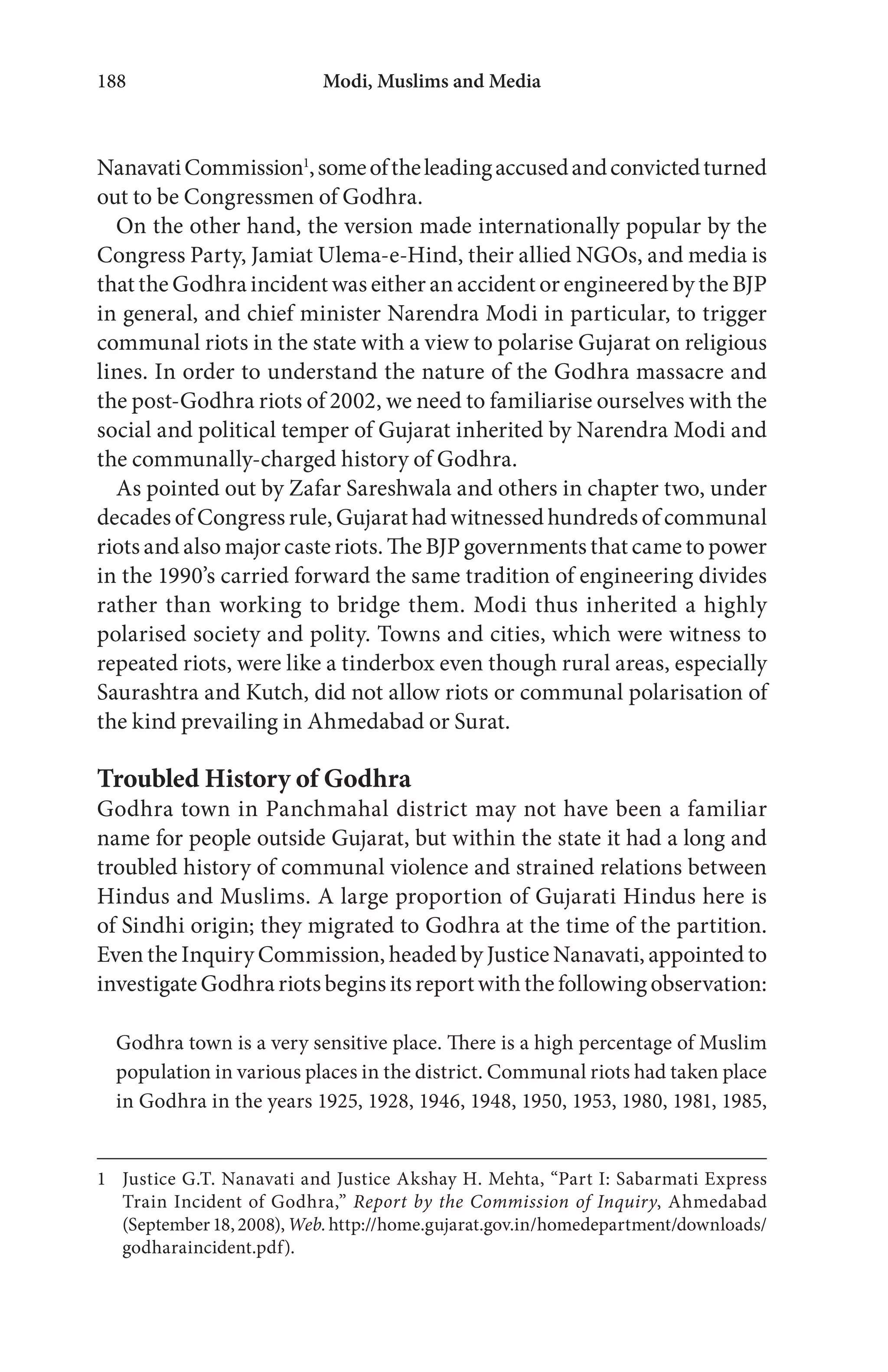 Modi, Muslims and Media188
NanavatiCommission1
,someoftheleadingaccusedandconvictedturned
out to be Congressmen of Godhra.
On the other hand, the version made internationally popular by the
Congress Party, Jamiat Ulema-e-Hind, their allied NGOs, and media is
that the Godhra incident was either an accident or engineered by the BJP
in general, and chief minister Narendra Modi in particular, to trigger
communal riots in the state with a view to polarise Gujarat on religious
lines. In order to understand the nature of the Godhra massacre and
the post-Godhra riots of 2002, we need to familiarise ourselves with the
social and political temper of Gujarat inherited by Narendra Modi and
the communally-charged history of Godhra.
As pointed out by Zafar Sareshwala and others in chapter two, under
decades of Congress rule, Gujarat had witnessed hundreds of communal
riots and also major caste riots. The BJP governments that came to power
in the 1990’s carried forward the same tradition of engineering divides
rather than working to bridge them. Modi thus inherited a highly
polarised society and polity. Towns and cities, which were witness to
repeated riots, were like a tinderbox even though rural areas, especially
Saurashtra and Kutch, did not allow riots or communal polarisation of
the kind prevailing in Ahmedabad or Surat.
Troubled History of Godhra
Godhra town in Panchmahal district may not have been a familiar
name for people outside Gujarat, but within the state it had a long and
troubled history of communal violence and strained relations between
Hindus and Muslims. A large proportion of Gujarati Hindus here is
of Sindhi origin; they migrated to Godhra at the time of the partition.
Even the Inquiry Commission, headed by Justice Nanavati, appointed to
investigateGodhrariotsbeginsitsreportwiththefollowing observation:
Godhra town is a very sensitive place. There is a high percentage of Muslim
population in various places in the district. Communal riots had taken place
in Godhra in the years 1925, 1928, 1946, 1948, 1950, 1953, 1980, 1981, 1985,
1 Justice G.T. Nanavati and Justice Akshay H. Mehta, “Part I: Sabarmati Express
Train Incident of Godhra,” Report by the Commission of Inquiry, Ahmedabad
(September18,2008),Web.http://home.gujarat.gov.in/homedepartment/downloads/
godharaincident.pdf).
 