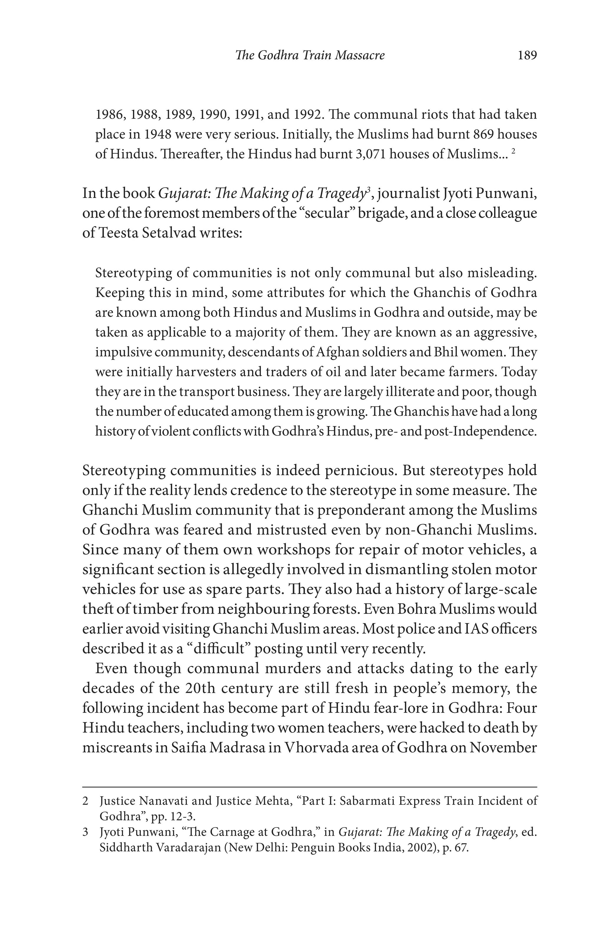 The Godhra Train Massacre 189
1986, 1988, 1989, 1990, 1991, and 1992. The communal riots that had taken
place in 1948 were very serious. Initially, the Muslims had burnt 869 houses
of Hindus. Thereafter, the Hindus had burnt 3,071 houses of Muslims... 2
In the book Gujarat: The Making of a Tragedy3
, journalist Jyoti Punwani,
oneoftheforemostmembersofthe“secular”brigade,andaclosecolleague
of Teesta Setalvad writes:
Stereotyping of communities is not only communal but also misleading.
Keeping this in mind, some attributes for which the Ghanchis of Godhra
are known among both Hindus and Muslims in Godhra and outside, may be
taken as applicable to a majority of them. They are known as an aggressive,
impulsive community, descendants of Afghan soldiers and Bhil women. They
were initially harvesters and traders of oil and later became farmers. Today
they are in the transport business. They are largely illiterate and poor, though
thenumberofeducatedamongthemisgrowing.TheGhanchishavehadalong
historyofviolentconflictswithGodhra’sHindus,pre-andpost-Independence.
Stereotyping communities is indeed pernicious. But stereotypes hold
only if the reality lends credence to the stereotype in some measure. The
Ghanchi Muslim community that is preponderant among the Muslims
of Godhra was feared and mistrusted even by non-Ghanchi Muslims.
Since many of them own workshops for repair of motor vehicles, a
significant section is allegedly involved in dismantling stolen motor
vehicles for use as spare parts. They also had a history of large-scale
theft of timber from neighbouring forests. Even Bohra Muslims would
earlieravoidvisitingGhanchiMuslimareas.MostpoliceandIASofficers
described it as a “difficult” posting until very recently.
Even though communal murders and attacks dating to the early
decades of the 20th century are still fresh in people’s memory, the
following incident has become part of Hindu fear-lore in Godhra: Four
Hindu teachers, including two women teachers, were hacked to death by
miscreants in Saifia Madrasa in Vhorvada area of Godhra on November
2 Justice Nanavati and Justice Mehta, “Part I: Sabarmati Express Train Incident of
Godhra”, pp. 12-3.
3 Jyoti Punwani, “The Carnage at Godhra,” in Gujarat: The Making of a Tragedy, ed.
Siddharth Varadarajan (New Delhi: Penguin Books India, 2002), p. 67.
 
