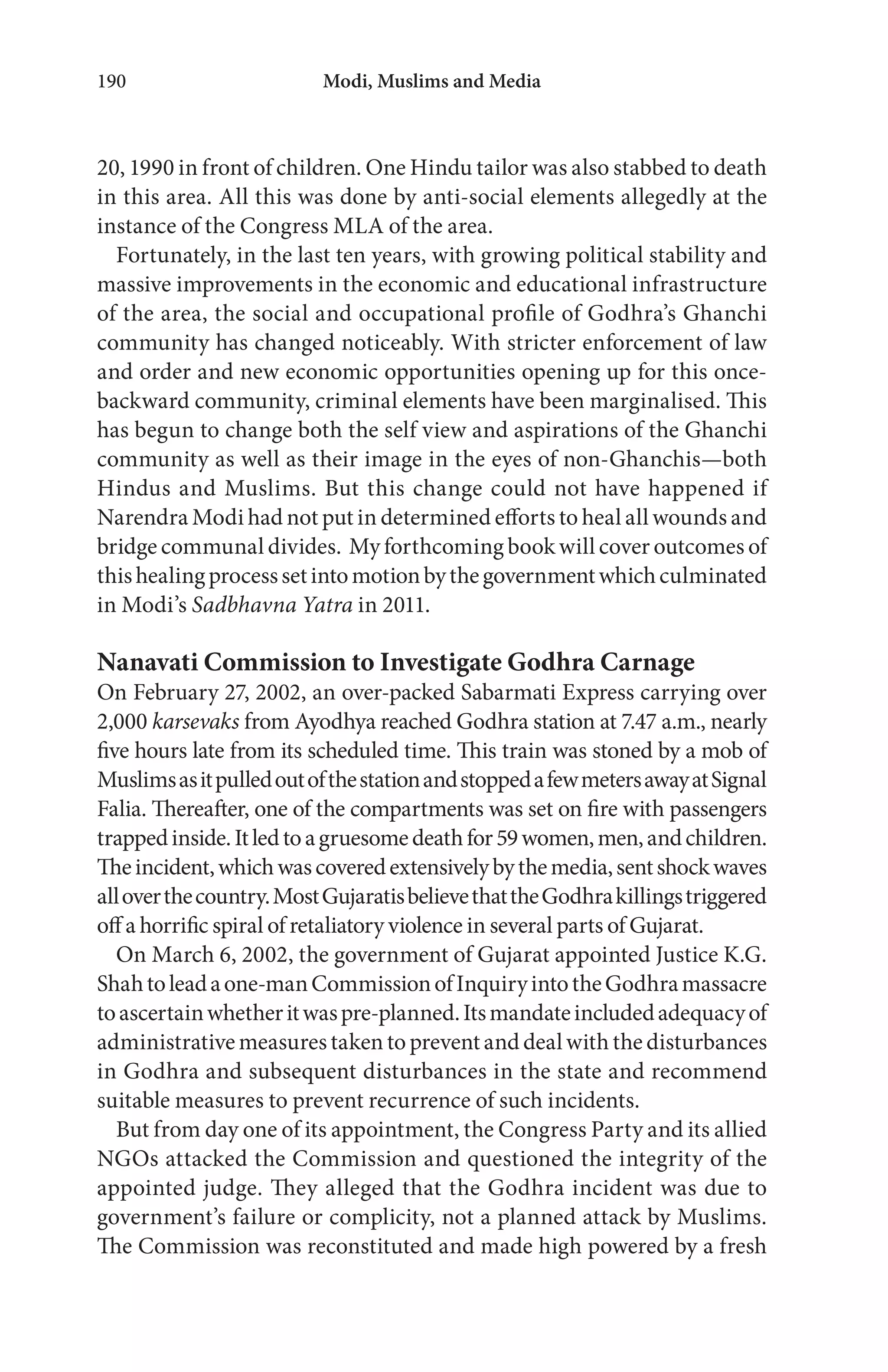 Modi, Muslims and Media190
20, 1990 in front of children. One Hindu tailor was also stabbed to death
in this area. All this was done by anti-social elements allegedly at the
instance of the Congress MLA of the area.
Fortunately, in the last ten years, with growing political stability and
massive improvements in the economic and educational infrastructure
of the area, the social and occupational profile of Godhra’s Ghanchi
community has changed noticeably. With stricter enforcement of law
and order and new economic opportunities opening up for this once-
backward community, criminal elements have been marginalised. This
has begun to change both the self view and aspirations of the Ghanchi
community as well as their image in the eyes of non-Ghanchis—both
Hindus and Muslims. But this change could not have happened if
Narendra Modi had not put in determined efforts to heal all wounds and
bridge communal divides. My forthcoming book will cover outcomes of
thishealingprocesssetintomotionbythegovernmentwhichculminated
in Modi’s Sadbhavna Yatra in 2011.
Nanavati Commission to Investigate Godhra Carnage
On February 27, 2002, an over-packed Sabarmati Express carrying over
2,000 karsevaks from Ayodhya reached Godhra station at 7.47 a.m., nearly
five hours late from its scheduled time. This train was stoned by a mob of
MuslimsasitpulledoutofthestationandstoppedafewmetersawayatSignal
Falia. Thereafter, one of the compartments was set on fire with passengers
trappedinside.Itledtoagruesomedeathfor59women,men,andchildren.
Theincident,whichwascoveredextensivelybythemedia,sentshockwaves
alloverthecountry.MostGujaratisbelievethattheGodhrakillingstriggered
off a horrific spiral of retaliatory violence in several parts of Gujarat.
On March 6, 2002, the government of Gujarat appointed Justice K.G.
Shahtoleadaone-manCommissionofInquiryintotheGodhramassacre
toascertainwhetheritwaspre-planned.Itsmandateincludedadequacyof
administrative measures taken to prevent and deal with the disturbances
in Godhra and subsequent disturbances in the state and recommend
suitable measures to prevent recurrence of such incidents.
But from day one of its appointment, the Congress Party and its allied
NGOs attacked the Commission and questioned the integrity of the
appointed judge. They alleged that the Godhra incident was due to
government’s failure or complicity, not a planned attack by Muslims.
The Commission was reconstituted and made high powered by a fresh
 